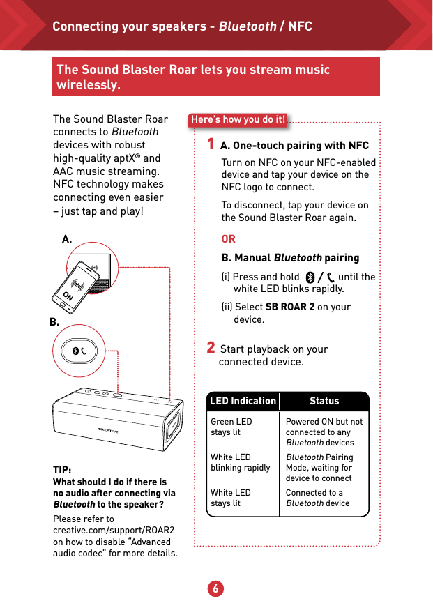 5 6ONThe Sound Blaster Roar connects to Bluetooth devices with robust high-quality aptX® and AAC music streaming.  NFC technology makes connecting even easier  – just tap and play!Here’s how you do it!1   A. One-touch pairing with NFC2   Start playback on your connected device.ORB. Manual Bluetooth pairing(i) Press and hold                until the white LED blinks rapidly.(ii) Select SB ROAR 2 on your device.Turn on NFC on your NFC-enabled device and tap your device on the NFC logo to connect.To disconnect, tap your device on the Sound Blaster Roar again.B.A.Connecting your speakers - Bluetooth / NFCThe Sound Blaster Roar lets you stream music wirelessly.TIP:What should I do if there is no audio after connecting via Bluetooth to the speaker?Please refer to creative.com/support/ROAR2 on how to disable “Advanced audio codec” for more details.Powered ON but not connected to any Bluetooth devicesBluetooth Pairing Mode, waiting for device to connectConnected to a Bluetooth deviceGreen LED stays lit White LED blinking rapidly White LED stays litLED Indication Status