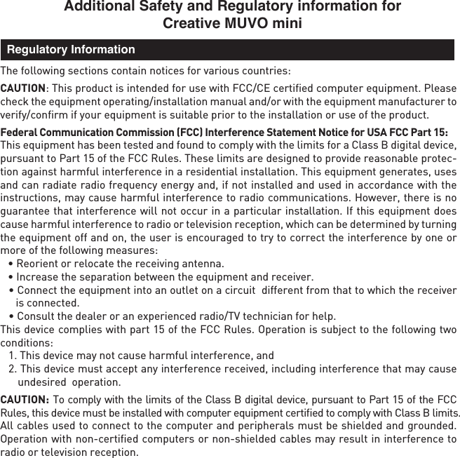 Additional Safety and Regulatory information for Creative MUVO miniThe following sections contain notices for various countries: CAUTION: This product is intended for use with FCC/CE certiﬁed computer equipment. Please check the equipment operating/installation manual and/or with the equipment manufacturer to verify/conﬁrm if your equipment is suitable prior to the installation or use of the product. Federal Communication Commission (FCC) Interference Statement Notice for USA FCC Part 15: This equipment has been tested and found to comply with the limits for a Class B digital device, pursuant to Part 15 of the FCC Rules. These limits are designed to provide reasonable protec-tion against harmful interference in a residential installation. This equipment generates, uses and can radiate radio frequency energy and, if not installed and used in accordance with the instructions, may cause harmful interference to radio communications. However, there is no guarantee that interference will not occur in a particular installation. If this equipment does cause harmful interference to radio or television reception, which can be determined by turning the equipment off and on, the user is encouraged to try to correct the interference by one or more of the following measures:   • Reorient or relocate the receiving antenna.  • Increase the separation between the equipment and receiver.  • Connect the equipment into an outlet on a circuit  different from that to which the receiver is connected.  • Consult the dealer or an experienced radio/TV technician for help.This device complies with part 15 of the FCC Rules. Operation is subject to the following two conditions:   1. This device may not cause harmful interference, and  2. This device must accept any interference received, including interference that may cause undesired  operation.CAUTION: To comply with the limits of the Class B digital device, pursuant to Part 15 of the FCC Rules, this device must be installed with computer equipment certiﬁed to comply with Class B limits.All cables used to connect to the computer and peripherals must be shielded and grounded. Operation with non-certiﬁed computers or non-shielded cables may result in interference to radio or television reception.  Regulatory Information