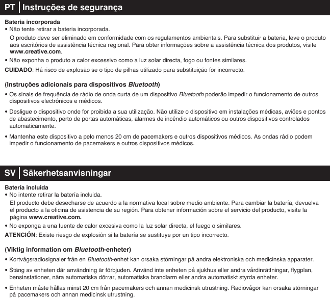 Bateria incorporada• Não tente retirar a bateria incorporada.   O produto deve ser eliminado em conformidade com os regulamentos ambientais. Para substituir a bateria, leve o produto    aos escritórios de assistência técnica regional. Para obter informações sobre a assistência técnica dos produtos, visite   www.creative.com.• Não exponha o produto a calor excessivo como a luz solar directa, fogo ou fontes similares.CUIDADO: Há risco de explosão se o tipo de pilhas utilizado para substituição for incorrecto.(Instruções adicionais para dispositivos Bluetooth)• Os sinais de frequência de rádio de onda curta de um dispositivo Bluetooth poderão impedir o funcionamento de outros dispositivos electrónicos e médicos.• Desligue o dispositivo onde for proibida a sua utilização. Não utilize o dispositivo em instalações médicas, aviões e pontos de abastecimento, perto de portas automáticas, alarmes de incêndio automáticos ou outros dispositivos controlados automaticamente.• Mantenha este dispositivo a pelo menos 20 cm de pacemakers e outros dispositivos médicos. As ondas rádio podem    impedir o funcionamento de pacemakers e outros dispositivos médicos. SV   SäkerhetsanvisningarBatería incluida• No intente retirar la batería incluida.    El producto debe desecharse de acuerdo a la normativa local sobre medio ambiente. Para cambiar la batería, devuelva    el producto a la oficina de asistencia de su región. Para obtener información sobre el servicio del producto, visite la    página www.creative.com. • No exponga a una fuente de calor excesiva como la luz solar directa, el fuego o similares.ATENCIÓN: Existe riesgo de explosión si la batería se sustituye por un tipo incorrecto.(Viktig information om Bluetooth-enheter)• Kortvågsradiosignaler från en Bluetooth-enhet kan orsaka störningar på andra elektroniska och medicinska apparater.• Stäng av enheten där användning är förbjuden. Använd inte enheten på sjukhus eller andra vårdinrättningar, flygplan, bensinstationer, nära automatiska dörrar, automatiska brandlarm eller andra automatiskt styrda enheter.• Enheten måste hållas minst 20 cm från pacemakers och annan medicinsk utrustning. Radiovågor kan orsaka störningar    på pacemakers och annan medicinsk utrustning.PT   Instruções de segurança