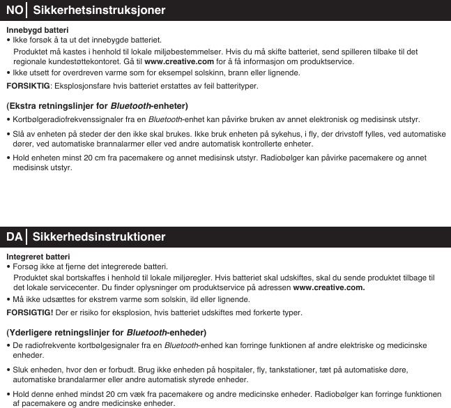 Innebygd batteri• Ikke forsøk å ta ut det innebygde batteriet.   Produktet må kastes i henhold til lokale miljøbestemmelser. Hvis du må skifte batteriet, send spilleren tilbake til det      regionale kundestøttekontoret. Gå til www.creative.com for å få informasjon om produktservice.• Ikke utsett for overdreven varme som for eksempel solskinn, brann eller lignende.FORSIKTIG: Eksplosjonsfare hvis batteriet erstattes av feil batterityper.(Ekstra retningslinjer for Bluetooth-enheter)• Kortbølgeradiofrekvenssignaler fra en Bluetooth-enhet kan påvirke bruken av annet elektronisk og medisinsk utstyr.• Slå av enheten på steder der den ikke skal brukes. Ikke bruk enheten på sykehus, i fly, der drivstoff fylles, ved automatiske dører, ved automatiske brannalarmer eller ved andre automatisk kontrollerte enheter.• Hold enheten minst 20 cm fra pacemakere og annet medisinsk utstyr. Radiobølger kan påvirke pacemakere og annet   medisinsk utstyr. DA   SikkerhedsinstruktionerIntegreret batteri• Forsøg ikke at fjerne det integrerede batteri.    Produktet skal bortskaffes i henhold til lokale miljøregler. Hvis batteriet skal udskiftes, skal du sende produktet tilbage til    det lokale servicecenter. Du finder oplysninger om produktservice på adressen www.creative.com. • Må ikke udsættes for ekstrem varme som solskin, ild eller lignende.FORSIGTIG! Der er risiko for eksplosion, hvis batteriet udskiftes med forkerte typer.(Yderligere retningslinjer for Bluetooth-enheder)• De radiofrekvente kortbølgesignaler fra en Bluetooth-enhed kan forringe funktionen af andre elektriske og medicinske enheder.• Sluk enheden, hvor den er forbudt. Brug ikke enheden på hospitaler, fly, tankstationer, tæt på automatiske døre, automatiske brandalarmer eller andre automatisk styrede enheder.• Hold denne enhed mindst 20 cm væk fra pacemakere og andre medicinske enheder. Radiobølger kan forringe funktionen    af pacemakere og andre medicinske enheder.NO   Sikkerhetsinstruksjoner
