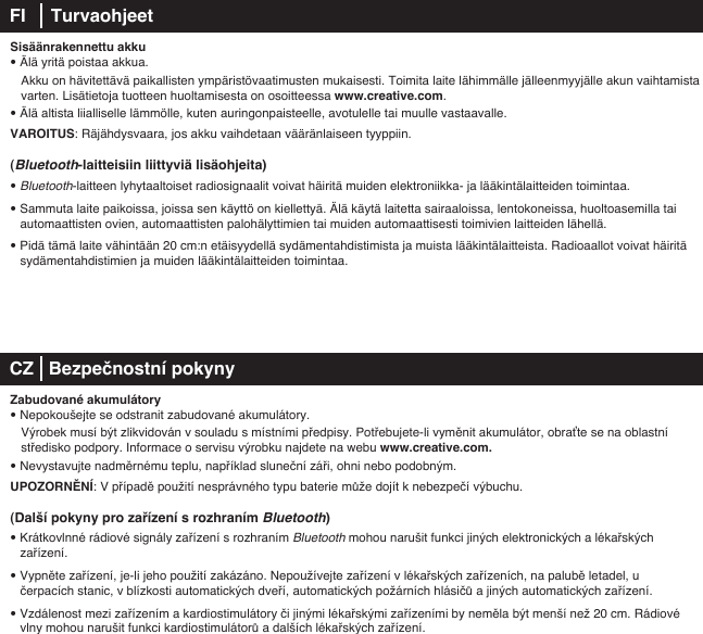 Sisäänrakennettu akku• Älä yritä poistaa akkua.   Akku on hävitettävä paikallisten ympäristövaatimusten mukaisesti. Toimita laite lähimmälle jälleenmyyjälle akun vaihtamista    varten. Lisätietoja tuotteen huoltamisesta on osoitteessa www.creative.com.• Älä altista liialliselle lämmölle, kuten auringonpaisteelle, avotulelle tai muulle vastaavalle.VAROITUS: Räjähdysvaara, jos akku vaihdetaan vääränlaiseen tyyppiin.(Bluetooth-laitteisiin liittyviä lisäohjeita)• Bluetooth-laitteen lyhytaaltoiset radiosignaalit voivat häiritä muiden elektroniikka- ja lääkintälaitteiden toimintaa.• Sammuta laite paikoissa, joissa sen käyttö on kiellettyä. Älä käytä laitetta sairaaloissa, lentokoneissa, huoltoasemilla tai automaattisten ovien, automaattisten palohälyttimien tai muiden automaattisesti toimivien laitteiden lähellä.• Pidä tämä laite vähintään 20 cm:n etäisyydellä sydämentahdistimista ja muista lääkintälaitteista. Radioaallot voivat häiritä    sydämentahdistimien ja muiden lääkintälaitteiden toimintaa. CZ   Bezpečnostní pokynyZabudované akumulátory• Nepokoušejte se odstranit zabudované akumulátory.    Výrobek musí být zlikvidován v souladu s místními předpisy. Potřebujete-li vyměnit akumulátor, obraťte se na oblastní   středisko podpory. Informace o servisu výrobku najdete na webu www.creative.com. • Nevystavujte nadměrnému teplu, například sluneční záři, ohni nebo podobným.UPOZORNĚNÍ: V případě použití nesprávného typu baterie může dojít k nebezpečí výbuchu.(Další pokyny pro zařízení s rozhraním Bluetooth)• Krátkovlnné rádiové signály zařízení s rozhraním Bluetooth mohou narušit funkci jiných elektronických a lékařských zařízení.• Vypněte zařízení, je-li jeho použití zakázáno. Nepoužívejte zařízení v lékařských zařízeních, na palubě letadel, u čerpacích stanic, v blízkosti automatických dveří, automatických požárních hlásičů a jiných automatických zařízení.• Vzdálenost mezi zařízením a kardiostimulátory či jinými lékařskými zařízeními by neměla být menší než 20 cm. Rádiové    vlny mohou narušit funkci kardiostimulátorů a dalších lékařských zařízení.FI     Turvaohjeet