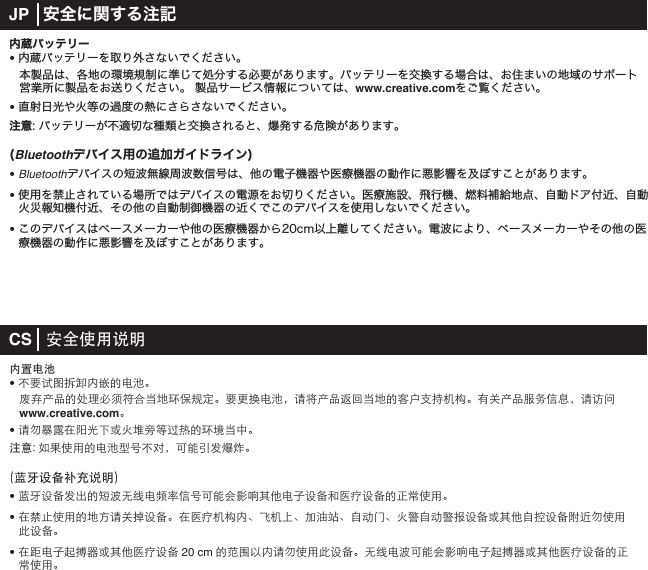 内蔵バッテリー• 内蔵バッテリーを取り外さないでください。 本製品は、各地の環境規制に準じて処分する必要があります。バッテリーを交換する場合は、お住まいの地域のサポート   営業所に製品をお送りください。 製品サービス情報については、www.creative.comをご覧ください。• 直射日光や火等の過度の熱にさらさないでください。注意: バッテリーが不適切な種類と交換されると、爆発する危険があります。(Bluetoothデバイス用の追加ガイドライン)• Bluetoothデバイスの短波無線周波数信号は、他の電子機器や医療機器の動作に悪影響を及ぼすことがあります。• 使用を禁止されている場所ではデバイスの電源をお切りください。医療施設、飛行機、燃料補給地点、自動ドア付近、自動火災報知機付近、その他の自動制御機器の近くでこのデバイスを使用しないでください。• このデバイスはペースメーカーや他の医療機器から20cm以上離してください。電波により、ペースメーカーやその他の医   療機器の動作に悪影響を及ぼすことがあります。CS   ≠㐩㖳㱫㙭タㅠ㺥♋Ⓚ• ⏥㮔㗎㟰␚㨤ㅠ㍶☨♋Ⓚᮣ ➯㋼␤㊹☨╌⹻⍄㩙⟛⧩☕☼⪏⌏⥂⛊ᮣ㮔⢚⪓♋Ⓚᱨ㎫⯿␤㊹➕⪰☕☼☨⶝⩿㺉Ⓘ⫒⤕ᮣ㱸⤴␤㊹⟞㣣㨳㥒ᱨ㎫➣㢼www.creative.comᮣ• ㎫㣢⌕⿀㵀㬠⤾㥲⫊⫈⛳㈘☬⥙㑆☨⪏ⳅ☕㺲ᮣ㽂㯌㑥⥗㖳㱫☨♋Ⓚ㨻⧟⏥⛶ᱨ⶙ㅢ㯧➂⌘㷌ᮣ⹄㫬㔤⌤⏣Ⓦ㙭タ• ⹄㫬㔤⌤➂ⓞ☨⛮⏒㣐㦏♋㊷⿔㨳⧟⶙ㅢ⪹㱘㦜㋦㚳♋㽳㔤⌤⧧㮧⼒㔤⌤☨㸡⒋㖳㱫ᮣ• 㵀ⱏ㺛㖳㱫☨☼➝㎫⤴♘㔤⌤ᮣ㵀㮧⼒⫒⤕ㅠᮢ➩⫒㔋ᮢ⭩㱵㷢ᮢ㽴⛑ろᮢ⫈ⳁ㽴⛑ⳁ⌔㔤⌤⫊㋦㚳㽴ⶨ㔤⌤⡛ⱐ㣢㖳㱫╱㔤⌤ᮣ• 㵀Ⳳ♋㽳㋲⏕㋹⫊㋦㚳㮧⼒㔤⌤20 cm☨➖㢙㮾ㅠ㎫㣢㖳㱫╱㔤⌤ᮣ㣐㦏♋⏒⶙ㅢ⪹㱘㦜♋㽳㋲⏕㋹⫊㋦㚳㮧⼒㔤⌤☨㸡 ⒋㖳㱫ᮣJP   安全に関する注記