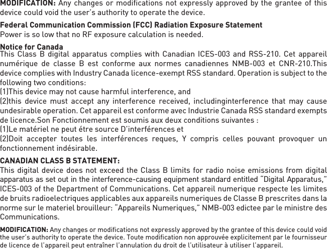 MODIFICATION: Any changes or modiﬁcations not expressly approved by the grantee of this device could void the user’s authority to operate the device.Federal Communication Commission (FCC) Radiation Exposure StatementPower is so low that no RF exposure calculation is needed.Notice for CanadaThis Class B digital apparatus complies with Canadian ICES-003 and RSS-210. Cet appareil numérique de classe B est conforme aux normes canadiennes NMB-003 et CNR-210.This device complies with Industry Canada licence-exempt RSS standard. Operation is subject to the following two conditions:(1)This device may not cause harmful interference, and(2)this device must accept any interference received, includinginterference that may cause undesirable operation. Cet appareil est conforme avec Industrie Canada RSS standard exempts de licence.Son Fonctionnement est soumis aux deux conditions suivantes :(1)Le matériel ne peut étre source D’interférences et(2)Doit accepter toutes les interférences reques, Y compris celles pouvant provoquer un   fonctionnement indésirable.CANADIAN CLASS B STATEMENT: This digital device does not exceed the Class B limits for radio noise emissions from digital apparatus as set out in the interference-causing equipment standard entitled “Digital Apparatus,” ICES-003 of the Department of Communications. Cet appareil numerique respecte les limites de bruits radioelectriques applicables aux appareils numeriques de Classe B prescrites dans la norme sur le materiel brouilleur: “Appareils Numeriques,” NMB-003 edictee par le ministre des Communications.MODIFICATION: Any changes or modiﬁcations not expressly approved by the grantee of this device could void the user’s authority to operate the device. Toute modiﬁcation non approuvée explicitement par le fournisseur de licence de l’appareil peut entraîner l’annulation du droit de l’utilisateur à utiliser l’appareil.      