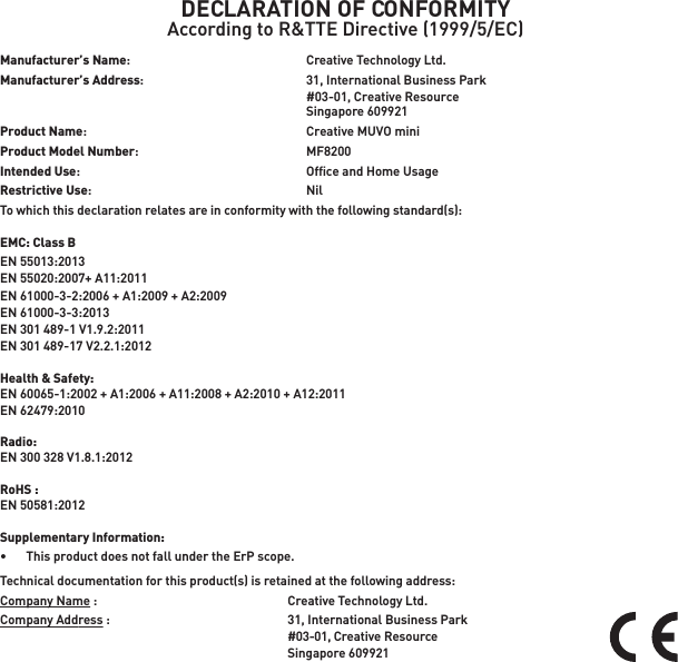 DECLARATION OF CONFORMITYAccording to R&amp;TTE Directive (1999/5/EC)Manufacturer’s Name:  Creative Technology Ltd.Manufacturer’s Address:    31, International Business Park    #03-01, Creative Resource  Singapore 609921Product Name:    Creative MUVO miniProduct Model Number:  MF8200Intended Use:    Ofﬁce and Home UsageRestrictive Use:  NilTo which this declaration relates are in conformity with the following standard(s):EMC: Class BEN 55013:2013EN 55020:2007+ A11:2011EN 61000-3-2:2006 + A1:2009 + A2:2009EN 61000-3-3:2013EN 301 489-1 V1.9.2:2011EN 301 489-17 V2.2.1:2012Health &amp; Safety: EN 60065-1:2002 + A1:2006 + A11:2008 + A2:2010 + A12:2011EN 62479:2010 Radio:EN 300 328 V1.8.1:2012RoHS :EN 50581:2012Supplementary Information:•   This product does not fall under the ErP scope.Technical documentation for this product(s) is retained at the following address:Company Name :  Creative Technology Ltd.Company Address :  31, International Business Park #03-01, Creative Resource Singapore 609921