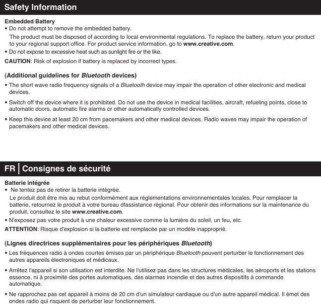 Safety InformationEmbedded Battery• Do not attempt to remove the embedded battery.  The product must be disposed of according to local environmental regulations. To replace the battery, return your product    to your regional support office. For product service information, go to www.creative.com.• Do not expose to excessive heat such as sunlight fire or the like.CAUTION: Risk of explosion if battery is replaced by incorrect types.(Additional guidelines for Bluetooth devices)• The short wave radio frequency signals of a Bluetooth device may impair the operation of other electronic and medical  devices.• Switch off the device where it is prohibited. Do not use the device in medical facilities, aircraft, refueling points, close to  automatic doors, automatic fire alarms or other automatically controlled devices.• Keep this device at least 20 cm from pacemakers and other medical devices. Radio waves may impair the operation of   pacemakers and other medical devices. FR   Consignes de sécuritéBatterie intégrée•  Ne tentez pas de retirer la batterie intégrée.    Le produit doit être mis au rebut conformément aux réglementations environnementales locales. Pour remplacer la     batterie, retournez le produit à votre bureau dfassistance régional. Pour obtenir des informations sur la maintenance du    produit, consultez le site www.creative.com.• N&apos;exposez pas votre produit à une chaleur excessive comme la lumière du soleil, un feu, etc.ATTENTION: Risque d&apos;explosion si la batterie est remplacée par un modèle inapproprié.(Lignes directrices supplémentaires pour les périphériques Bluetooth)• Les fréquences radio à ondes courtes émises par un périphérique Bluetooth peuvent perturber le fonctionnement des autres appareils électroniques et médicaux.• Arrêtez l&apos;appareil si son utilisation est interdite. Ne l&apos;utilisez pas dans les structures médicales, les aéroports et les stations essence, ni à proximité des portes automatiques, des alarmes incendie et des autres dispositifs à commande automatique.• Ne rapprochez pas cet appareil à moins de 20cm d&apos;un simulateur cardiaque ou d&apos;un autre appareil médical. Il émet des   ondes radio qui risquent de perturber leur fonctionnement. 