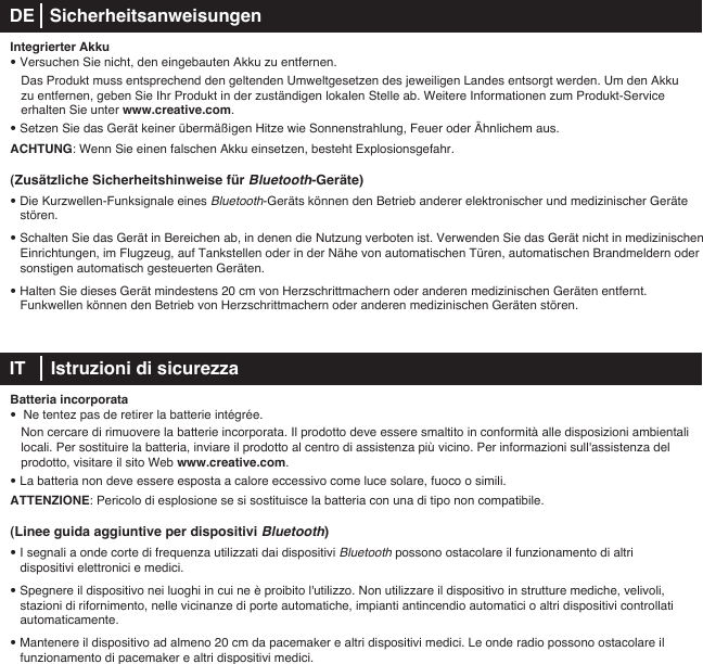 Integrierter Akku• Versuchen Sie nicht, den eingebauten Akku zu entfernen.   Das Produkt muss entsprechend den geltenden Umweltgesetzen des jeweiligen Landes entsorgt werden. Um den Akku    zu entfernen, geben Sie Ihr Produkt in der zuständigen lokalen Stelle ab. Weitere Informationen zum Produkt-Service    erhalten Sie unter www.creative.com.• Setzen Sie das Gerät keiner übermäßigen Hitze wie Sonnenstrahlung, Feuer oder Ähnlichem aus.ACHTUNG: Wenn Sie einen falschen Akku einsetzen, besteht Explosionsgefahr.(Zusätzliche Sicherheitshinweise für Bluetooth-Geräte)• Die Kurzwellen-Funksignale eines Bluetooth-Geräts können den Betrieb anderer elektronischer und medizinischer Geräte stören.• Schalten Sie das Gerät in Bereichen ab, in denen die Nutzung verboten ist. Verwenden Sie das Gerät nicht in medizinischen Einrichtungen, im Flugzeug, auf Tankstellen oder in der Nähe von automatischen Türen, automatischen Brandmeldern oder sonstigen automatisch gesteuerten Geräten.• Halten Sie dieses Gerät mindestens 20cm von Herzschrittmachern oder anderen medizinischen Geräten entfernt.      Funkwellen können den Betrieb von Herzschrittmachern oder anderen medizinischen Geräten stören. IT     Istruzioni di sicurezza Batteria incorporata•  Ne tentez pas de retirer la batterie intégrée.    Non cercare di rimuovere la batterie incorporata. Il prodotto deve essere smaltito in conformità alle disposizioni ambientali    locali. Per sostituire la batteria, inviare il prodotto al centro di assistenza più vicino. Per informazioni sull&apos;assistenza del    prodotto, visitare il sito Web www.creative.com.• La batteria non deve essere esposta a calore eccessivo come luce solare, fuoco o simili.ATTENZIONE: Pericolo di esplosione se si sostituisce la batteria con una di tipo non compatibile.(Linee guida aggiuntive per dispositivi Bluetooth)• I segnali a onde corte di frequenza utilizzati dai dispositivi Bluetooth possono ostacolare il funzionamento di altri dispositivi elettronici e medici.• Spegnere il dispositivo nei luoghi in cui ne è proibito l&apos;utilizzo. Non utilizzare il dispositivo in strutture mediche, velivoli, stazioni di rifornimento, nelle vicinanze di porte automatiche, impianti antincendio automatici o altri dispositivi controllati automaticamente.• Mantenere il dispositivo ad almeno 20 cm da pacemaker e altri dispositivi medici. Le onde radio possono ostacolare il    funzionamento di pacemaker e altri dispositivi medici.DE   Sicherheitsanweisungen