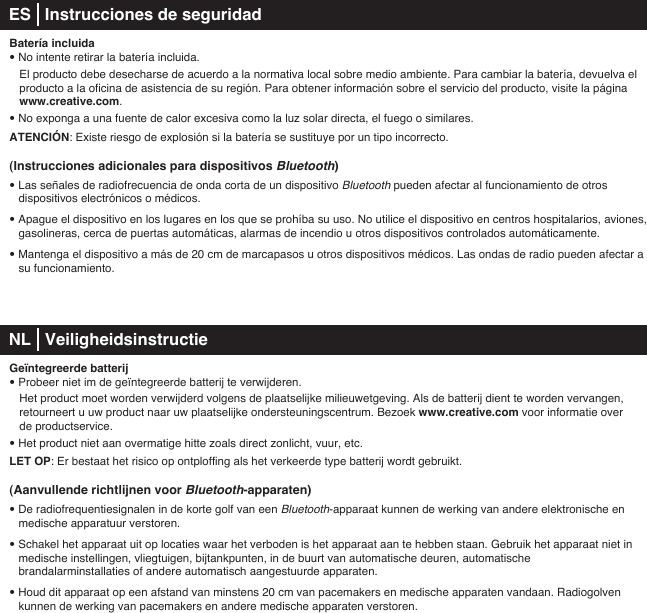 Batería incluida• No intente retirar la batería incluida.   El producto debe desecharse de acuerdo a la normativa local sobre medio ambiente. Para cambiar la batería, devuelva el    producto a la oficina de asistencia de su región. Para obtener información sobre el servicio del producto, visite la página   www.creative.com.• No exponga a una fuente de calor excesiva como la luz solar directa, el fuego o similares.ATENCIÓN: Existe riesgo de explosión si la batería se sustituye por un tipo incorrecto.(Instrucciones adicionales para dispositivos Bluetooth)• Las señales de radiofrecuencia de onda corta de un dispositivo Bluetooth pueden afectar al funcionamiento de otros dispositivos electrónicos o médicos.• Apague el dispositivo en los lugares en los que se prohíba su uso. No utilice el dispositivo en centros hospitalarios, aviones, gasolineras, cerca de puertas automáticas, alarmas de incendio u otros dispositivos controlados automáticamente.• Mantenga el dispositivo a más de 20cm de marcapasos u otros dispositivos médicos. Las ondas de radio pueden afectar a   su funcionamiento. NL   Veiligheidsinstructie Geïntegreerde batterij• Probeer niet im de geïntegreerde batterij te verwijderen.    Het product moet worden verwijderd volgens de plaatselijke milieuwetgeving. Als de batterij dient te worden vervangen,    retourneert u uw product naar uw plaatselijke ondersteuningscentrum. Bezoek www.creative.com voor informatie over   de productservice.• Het product niet aan overmatige hitte zoals direct zonlicht, vuur, etc.LET OP: Er bestaat het risico op ontploffing als het verkeerde type batterij wordt gebruikt.(Aanvullende richtlijnen voor Bluetooth-apparaten)• De radiofrequentiesignalen in de korte golf van een Bluetooth-apparaat kunnen de werking van andere elektronische en medische apparatuur verstoren.• Schakel het apparaat uit op locaties waar het verboden is het apparaat aan te hebben staan. Gebruik het apparaat niet in medische instellingen, vliegtuigen, bijtankpunten, in de buurt van automatische deuren, automatische brandalarminstallaties of andere automatisch aangestuurde apparaten.• Houd dit apparaat op een afstand van minstens 20 cm van pacemakers en medische apparaten vandaan. Radiogolven    kunnen de werking van pacemakers en andere medische apparaten verstoren.ES   Instrucciones de seguridad