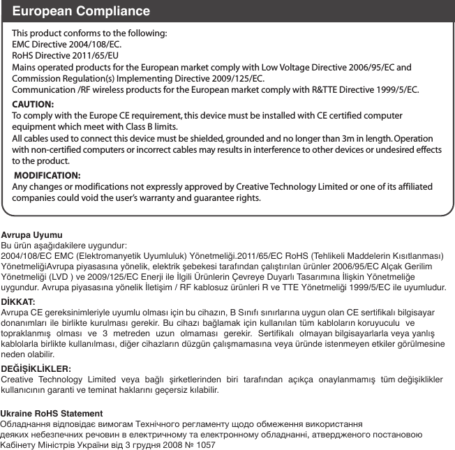 European ComplianceThis product conforms to the following: EMC Directive 2004/108/EC.RoHS Directive 2011/65/EUMains operated products for the European market comply with Low Voltage Directive 2006/95/EC and Commission Regulation(s) Implementing Directive 2009/125/EC.Communication /RF wireless products for the European market comply with R&amp;TTE Directive 1999/5/EC.CAUTION: To comply with the Europe CE requirement, this device must be installed with CE certified computer equipment which meet with Class B limits.All cables used to connect this device must be shielded, grounded and no longer than 3m in length. Operation with non-certified computers or incorrect cables may results in interference to other devices or undesired effects to the product. MODIFICATION: Any changes or modifications not expressly approved by Creative Technology Limited or one of its affiliated companies could void the user’s warranty and guarantee rights.Ukraine RoHS StatementОбладнання відповідає вимогам Технічного регламенту щодо обмеження використаннядеяких небезпечних речовин в електричному та електронному обладнанні, атвердженого постановою Кабінету Міністрів України від 3 грудня 2008 № 1057Avrupa Uyumu Bu ürün aşağıdakilere uygundur:2004/108/EC EMC (Elektromanyetik Uyumluluk) Yönetmeliği.2011/65/EC RoHS (Tehlikeli Maddelerin Kısıtlanması) YönetmeliğiAvrupa piyasasına yönelik, elektrik şebekesi tarafından çalıştırılan ürünler 2006/95/EC Alçak Gerilim Yönetmeliği (LVD ) ve 2009/125/EC Enerji ile İlgili Ürünlerin Çevreye Duyarlı Tasarımına İlişkin Yönetmeliğe uygundur. Avrupa piyasasına yönelik İletişim / RF kablosuz ürünleri R ve TTE Yönetmeliği 1999/5/EC ile uyumludur.DİKKAT:Avrupa CE gereksinimleriyle uyumlu olması için bu cihazın, B Sınıfı sınırlarına uygun olan CE sertifikalı bilgisayar donanımları ile birlikte kurulması gerekir. Bu cihazı bağlamak için kullanılan tüm kabloların koruyuculu  ve topraklanmış olması ve 3 metreden uzun olmaması gerekir. Sertifikalı olmayan bilgisayarlarla veya yanlış kablolarla birlikte kullanılması, diğer cihazların düzgün çalışmamasına veya üründe istenmeyen etkiler görülmesine neden olabilir.DEĞİŞİKLİKLER:Creative Technology Limited veya bağlı şirketlerinden biri tarafından açıkça onaylanmamış tüm değişiklikler kullanıcının garanti ve teminat haklarını geçersiz kılabilir.