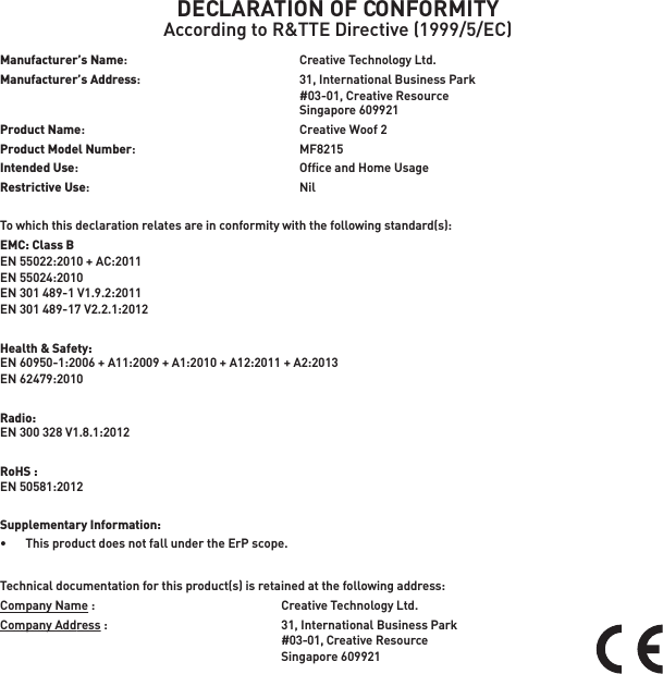DECLARATION OF CONFORMITYAccording to R&amp;TTE Directive (1999/5/EC)Manufacturer’s Name:  Creative Technology Ltd.Manufacturer’s Address:    31, International Business Park    #03-01, Creative Resource  Singapore 609921Product Name:    Creative Woof 2Product Model Number:  MF8215Intended Use:    Ofﬁce and Home UsageRestrictive Use:  NilTo which this declaration relates are in conformity with the following standard(s):EMC: Class BEN 55022:2010 + AC:2011EN 55024:2010EN 301 489-1 V1.9.2:2011EN 301 489-17 V2.2.1:2012Health &amp; Safety: EN 60950-1:2006 + A11:2009 + A1:2010 + A12:2011 + A2:2013 EN 62479:2010 Radio:EN 300 328 V1.8.1:2012RoHS :EN 50581:2012Supplementary Information:•   This product does not fall under the ErP scope.Technical documentation for this product(s) is retained at the following address:Company Name :  Creative Technology Ltd.Company Address :  31, International Business Park #03-01, Creative Resource Singapore 609921