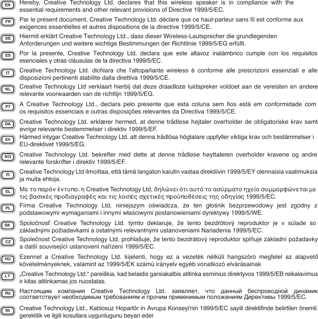 EN Hereby, Creative Technology Ltd. declares that this wireless speaker is in compliance with the essential requirements and other relevant provisions of Directive 1999/5/EC.FR Par le présent document, Creative Technology Ltd. déclare que ce haut-parleur sans ﬁl est conforme aux exigences essentielles et autres dispositions de la directive 1999/5/CE.DE Hiermit erklärt Creative Technology Ltd., dass dieser Wireless-Lautsprecher die grundlegenden Anforderungen und weitere wichtige Bestimmungen der Richtlinie 1999/5/EG erfüllt.IT Creative Technology Ltd. dichiara che l’altoparlante wireless è conforme alle prescrizioni essenziali e alle disposizioni pertinenti stabilite dalla direttiva 1999/5/CE.ES Por la presente, Creative Technology Ltd, declara que este altavoz inalámbrico cumple con los requisitos esenciales y otras cláusulas de la directiva 1999/5/EC.NL Creative Technology Ltd verklaart hierbij dat deze draadloze luidspreker voldoet aan de vereisten en andere relevante voorwaarden van de richtlijn 1999/5/EG.PT A Creative Technology Ltd., declara pelo presente que esta coluna sem ﬁos está em conformidade com os requisitos essenciais e outras disposições relevantes da Directiva 1999/5/CE.DA Creative Technology Ltd. erklærer hermed, at denne trådløse højtaler overholder de obligatoriske krav samt øvrige relevante bestemmelser i direktiv 1999/5/EF.SV Härmed intygar Creative Technology Ltd. att denna trådlösa högtalare uppfyller viktiga krav och bestämmelser i EU-direktivet 1999/5/EG.NO Creative Technology Ltd. bekrefter med dette at denne trådløse høyttaleren overholder kravene og andre relevante forskrifter i direktiv 1999/5/EF.FI Creative Technology Ltd ilmoittaa, että tämä langaton kaiutin vastaa direktiivin 1999/5/EY olennaisia vaatimuksia ja muita ehtoja.EL Με το παρόν έντυπο, η Creative Technology Ltd, δηλώνει ότι αυτό το ασύρματο ηχείο συμμορφώνεται με τις βασικές προδιαγραφές και τις λοιπές σχετικές προϋποθέσεις της οδηγίας 1999/5/EC.PL Firma Creative Technology Ltd. niniejszym oświadcza,  że ten głośnik bezprzewodowy jest zgodny z podstawowymi wymaganiami i innymi właściwymi postanowieniami dyrektywy 1999/5/WE.SK Spoločnosť Creative Technology Ltd. týmto deklaruje, že tento bezdrôtový reproduktor je v súlade so základnými požiadavkami a ostatnými relevantnými ustanoveniami Nariadenia 1999/5/EC.CZ Společnost Creative Technology Ltd. prohlašuje, že tento bezdrátový reproduktor splňuje základní požadavky a další související ustanovení nařízení 1999/5/EC.HU Ezennel a Creative Technology Ltd. kijelenti, hogy ez a vezeték nélküli hangszóró megfelel az alapvető követelményeknek, valamint az 1999/5/EK számú irányelv egyéb vonatkozó elvárásainakLT „Creative Technology Ltd.“ pareiškia, kad belaidis garsiakalbis atitinka esminius direktyvos 1999/5/EB reikalavimus ir kitas atitinkamas jos nuostatas.TR Creative Technology Ltd., Kablosuz Hoparlör in Avrupa Konseyi&apos;nin 1999/5/EC sayili direktifinde belirtilen önemli gereklilik ve ilgili kosullara uygunlugunu beyan eder RU Настоящим компания Creative Technology Ltd. заявляет,  что данный беспроводной динамик соответствует необходимым требованиям и прочим применимым положениям Директивы 1999/5/EC.