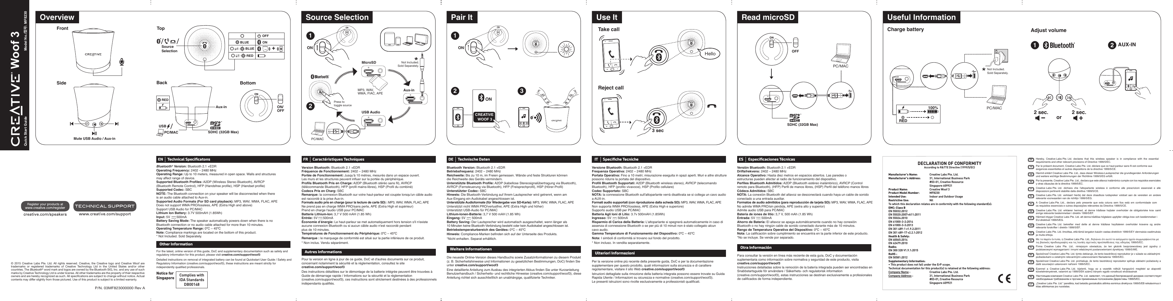 FrontSideP/N. 03MF823000000 Rev A12ONCREATIVE WOOF 33Read microSDEN Technical SpeciﬁcatonsBluetooth ® Version: Bluetooth 2.1 +EDROperating Frequency: 2402 – 2480 MHzOperating Range: Up to 10 meters, measured in open space. Walls and structures may affect range of device.Supported Bluetooth Profiles: A2DP (Wireless Stereo Bluetooth), AVRCP (Bluetooth Remote Control), HFP (Handsfree profile), HSP (Handset profile)Supported Codec: SBCNOTE: The Bluetooth connection on your speaker will be disconnected when there is an audio cable attached to Aux-in.Supported Audio Formats (For SD card playback): MP3, WAV, WMA, FLAC, APEDoes not support WMA PRO/lossless, APE (Extra High and above)Support USB Audio for PC/MACLithium Ion Battery: 3.7V 500mAH (1.85Wh)Input: 5V       500mABattery Saving Mode: The speaker automatically powers down when there is no Bluetooth connection or no audio cable attached for more than 10 minutes.Operating Temperature Range: 0ºC – 45ºCNote: Compliance markings are located on the bottom of this product.* Not Included. Sold Separately.FR Caractéristiques TechniquesVersion Bluetooth: Bluetooth 2.1 +EDRFréquence de Fonctionnement: 2402 – 2480 MHzPortée de Fonctionnement: Jusqu&apos;à 10 mètres, mesurés dans un espace ouvert. Les murs et les structures peuvent influer sur la portée du périphérique.Profils Bluetooth Pris en Charge: A2DP (Bluetooth stéréo sans fil), AVRCP (télécommande Bluetooth), HFP (profil mains-libres), HSP (Profil du combiné)Codecs Pris en Charg: SBCRemarque: la connexion Bluetooth sur votre haut-parleur est coupée lorsqu&apos;un câble audio est raccordé à la prise Aux-in.Formats audio pris en charge (pour la lecture de carte SD) : MP3, WAV, WMA, FLAC, APENe prend pas en charge WMA PRO/sans perte, APE (Extra High et supérieur)Prend en charge l&apos;audio USB pour PC/MACBatterie Lithium-Ion: 3,7 V 500 mAH (1.85 Wh)Entrée: 5V      500mAÉconomie d’énergie: Le haut-parleur se met automatiquement hors tension s&apos;il n&apos;existe aucune connexion Bluetooth ou si aucun câble audio n&apos;est raccordé pendant plus de 10 minutes.Températures de Fonctionnement du Périphérique: 0ºC – 45ºCRemarque : le marquage de conformité est situé sur la partie inférieure de ce produit.* Non inclus. Vendu séparément.DE Technische DatenBluetooth Version: Bluetooth 2.1 +EDRBetriebsfrequenz: 2402 – 2480 MHzReichweite: Bis zu 10 m, im Freien gemessen. Wände und feste Strukturen können die Reichweite des Geräts vermindern.Unterstützte Bluetooth Profile: A2DP (kabellose Stereosignalübertragung via Bluetooth), AVRCP (Fernsteuerung via Bluetooth), HFP (Freisprechprofil), HSP (Hörer-Profil)Unterstützter Codec: SBCHinweis: Die Bluetooth-Verbindung auf Ihrem Lautsprecher wird getrennt, wenn am Aux-Eingang ein Audiokabel angeschlossen ist.Unterstützte Audioformate (für Wiedergabe von SD-Karte): MP3, WAV, WMA, FLAC, APEUnterstützt nicht WMA PRO/verlustfrei, APE (Extra High und höher)Unterstützt USB-Audio für PC/MACLithium-Ionen-Batterie: 3,7 V 500 mAH (1.85 Wh)Eingang: 5V       500mABattery Saving: Der Lautsprecher wird automatisch ausgeschaltet, wenn länger als 10 Minuten keine Bluetooth-Verbindung besteht oder kein Audiokabel angeschlossen ist.Betriebstemperaturbereich des Gerätes: 0ºC – 45ºCHinweis: Compliance-Marken befinden sich auf der Unterseite des Produkts.*Nicht enhalten. Separat erhältlich.For the latest, online version of this guide, DoC and supplementary documentation such as safety and regulatory information for this product, please visit creative.com/support/woof3Detailed instructions on removal of integrated battery can be found at Quickstart User Guide / Safety and Regulatory Information (creative.com/support/woof3), these instructions are meant strictly for independently qualified professionals.Other InformationPour la version en ligne à jour de ce guide, DoC et d&apos;autres documents sur ce produit, concernant notamment la sécurité et la réglementation, consultez le site creative.com/support/woof3Des instructions détaillées sur le démontage de la batterie intégrée peuvent être trouvées à Guide de démarrage rapide / Informations sur la sécurité et la réglementation (creative.com/support/woof3), ces instructions sont strictement destinées à des professionnels indépendants qualifiés.Autres InformationsDie neueste Online-Version dieses Handbuchs sowie Zusatzinformationen zu diesem Produkt (z. B. Sicherheitshinweise und Informationen zu gesetzlichen Bestimmungen, DoC) finden Sie unter creative.com/support/woof3Eine detaillierte Anleitung zum Ausbau des integrierten Akkus finden Sie unter Kurzanleitung Benutzerhandbuch / Sicherheits- und rechtliche Hinweise (creative.com/support/woof3), diese Anleitung richtet sich ausschließlich an unabhängige, qualifizierte Techniker.Weitere InformationenDECLARATION OF CONFORMITYAccording to R&amp;TTE Directive (1999/5/EC)Manufacturer’s Name: Creative Labs Pte. Ltd.Manufacturer’s Address:  31, International Business Park  #03-01, Creative Resource Singapore 609921Product Name:  Creative Woof 3 Product Model Number: MF8230Intended Use:  Indoor and Outdoor UsageRestrictive Use: NilTo which this declaration relates are in conformity with the following standard(s):EMC: Class BEN 55032:2012EN 55020:2007+A11:2011EN 55024:2010EN 61000-3-2:2014EN 61000-3-3:2013EN 301 489-1 v1.9.2:2011EN 301 489-17 v2.2.1:2012Health &amp; Safety: EN 60065:2014EN 62479:2010 Radio:EN 300 328 V1.9.1:2015RoHS :EN 50581:2012Supplementary Information:• This product does not fall under the ErP scope.Technical documentation for this product(s) is retained at the following address:Company Name :  Creative Labs Pte. Ltd.Company Address :  31, International Business Park #03-01, Creative Resource Singapore 609921Quick Start Guide Model No./型号: MF8230 Woof 3 Notice for Singapore Complies withIDA StandardsDB00148EN Hereby,  Creative Labs Pte. Ltd.  declares  that  this  wireless  speaker  is  in  compliance  with  the  essential requirements and other relevant provisions of Directive 1999/5/EC.FR Par le présent document, Creative Labs Pte. Ltd. déclare que ce haut-parleur sans ﬁl est conforme aux exigences essentielles et autres dispositions de la directive 1999/5/CE.DE Hiermit erklärt Creative Labs Pte. Ltd., dass dieser Wireless-Lautsprecher die grundlegenden Anforderungen und weitere wichtige Bestimmungen der Richtlinie 1999/5/EG erfüllt.IT Creative Labs Pte. Ltd.  dichiara  che  l’altoparlante  wireless  è  conforme  alle  prescrizioni  essenziali  e  alle disposizioni pertinenti stabilite dalla direttiva 1999/5/CE.ES Por la presente, Creative Labs Pte. Ltd., declara que este altavoz inalámbrico cumple con los requisitos esenciales y otras cláusulas de la directiva 1999/5/EC.NL Creative Labs Pte. Ltd.  verklaart  hierbij dat deze draadloze luidspreker  voldoet  aan  de  vereisten en  andere relevante voorwaarden van de richtlijn 1999/5/EG.PT A  Creative Labs Pte. Ltd.,  declara  pelo  presente  que  esta  coluna  sem  ﬁos  está  em  conformidade  com os requisitos essenciais e outras disposições relevantes da Directiva 1999/5/CE.DA Creative Labs Pte. Ltd.  erklærer  hermed, at  denne  trådløse  højtaler  overholder de  obligatoriske  krav  samt øvrige relevante bestemmelser i direktiv 1999/5/EF.SV Härmed intygar Creative Labs Pte. Ltd. att denna trådlösa högtalare uppfyller viktiga krav och bestämmelser i EU-direktivet 1999/5/EG.NO Creative Labs Pte. Ltd.  bekrefter  med  dette  at  denne  trådløse  høyttaleren  overholder  kravene  og  andre relevante forskrifter i direktiv 1999/5/EF.FI Creative Labs Pte. Ltd. ilmoittaa, että tämä langaton kaiutin vastaa direktiivin 1999/5/EY olennaisia vaatimuksia ja muita ehtoja.EL Με το παρόν έντυπο, η Creative Labs Pte. Ltd., δηλώνει ότι αυτό το ασύρματο ηχείο συμμορφώνεται με τις βασικές προδιαγραφές και τις λοιπές σχετικές προϋποθέσεις της οδηγίας 1999/5/EC.PL Firma  Creative  Labs Pte.  Ltd..  niniejszym  oświadcza,  że  ten  głośnik  bezprzewodowy  jest  zgodny  z podstawowymi wymaganiami i innymi właściwymi postanowieniami dyrektywy 1999/5/WE.SK Spoločnosť Creative Labs Pte. Ltd. týmto deklaruje, že tento bezdrôtový reproduktor je v súlade so základnými požiadavkami a ostatnými relevantnými ustanoveniami Nariadenia 1999/5/EC.CZ Společnost Creative Labs Pte. Ltd. prohlašuje, že tento bezdrátový reproduktor splňuje základní požadavky a další související ustanovení nařízení 1999/5/EC.HU Ezennel  a  Creative Labs Pte. Ltd.  kijelenti,  hogy  ez  a  vezeték  nélküli  hangszóró  megfelel  az  alapvető követelményeknek, valamint az 1999/5/EK számú irányelv egyéb vonatkozó elvárásainakLT „Creative Labs Pte. Ltd.“ pareiškia, kad belaidis garsiakalbis atitinka esminius direktyvos 1999/5/EB reikalavimus ir kitas atitinkamas jos nuostatas.RU Настоящим компания Creative Labs Pte. Ltd. заявляет, что данный беспроводной динамик соответствует необходимым требованиям и прочим применимым положениям Директивы 1999/5/EC.© 2015 Creative Labs Pte. Ltd. All rights reserved. Creative, the Creative logo and Creative Woof are trademarks or registered trademarks of Creative Technology Ltd in the United States and/or other countries. The Bluetooth® word mark and logos are owned by the Bluetooth SIG, Inc. and any use of such marks by Creative Technology Ltd is under license. All other trademarks are the property of their respective owners and are hereby recognized as such. All speciﬁcations are subject to change without notice. Actual contents may differ slightly from those pictured. Use of this product is subject to a limited warranty.ON/OFFBottomBackAux-inREDUSBPC/MAC SDHC (32GB Max)ON12MicroSDAux-inUSB AudioONTake callReject callHello3 secUse ItPair ItSource SelectionOverviewMP3, WAV, WMA, FIAC, APEPC/MACTopOFFON+BLUEBLUEREDSourceSelectionMute USB Audio / Aux-inCharge battery Adjust volumePC/MAC1Useful Information2AUX-IN100%RED2 sec. or 2 sec.IT Speciﬁche TecnicheVersione Bluetooth: Bluetooth 2.1 +EDRFrequenza Operativa: 2402 – 2480 MHzPortata Operativa: Fino a 10 metri; misurazione eseguita in spazi aperti. Muri e altre strutture possono ridurre la portata del dispositivo.Profili Bluetooth Supportati: A2DP (Bluetooth wireless stereo), AVRCP (telecomando Bluetooth), HFP (profilo vivavoce), HSP (Profilo cellulare)Codec Supportato: SBCNOTA: la connessione Bluetooth sull&apos;altoparlante verrà disattivata se si collega un cavo audio a AUX-in.Formati audio supportati (con riproduzione dalla scheda SD): MP3, WAV, WMA, FLAC, APENon supporta WMA PRO/lossless, APE (Extra High e superiore)Supporto audio USB per PC/MACBatteria Agli Ioni di Litio: 3.7v 500mAH (1.85Wh)Ingresso: 5V       500mARisparmio di Carica della Batteria: L&apos;altoparlante si spegnerà automaticamente in caso di assenza di connessione Bluetooth o se per più di 10 minuti non è stato collegato alcun cavo audio.Gamma Temperature di Funzionamento del Dispositivo: 0ºC – 45ºCNota: I simboli di conformità si trovano sul fondo del prodotto. * Non incluso. In vendita separatamente.Per la versione online più recente della presente guida, DoC e per la documentazione supplementare per questo prodotto, quali informazioni sulla sicurezza e di carattere regolamentare, visitare il sito Web creative.com/support/woof3Istruzioni dettagliate sulla rimozione della batteria integrata possono essere trovate su Guida Rapida Utente / Informazioni su sicurezza e normative (creative.com/support/woof3). Le presenti istruzioni sono rivolte esclusivamente a professionisti qualificati.Ulteriori InformazioniES Especiﬁcaciones TécnicasVersión Bluetooth: Bluetooth 2.1 +EDRDriftsfrekvens: 2402 – 2480 MHzAlcance Operativo: Hasta diez metros en espacios abiertos. Las paredes oestructuras pueden afectar al radio de funcionamiento del dispositivo.Perfiles Bluetooth Admitidos: A2DP (Bluetooth estéreo inalámbrico), AVRCP (Control remoto para Bluetooth), (HFP) Perfil de manos libres, (HSP) Perfil del teléfono manos libresCódecs Admitidos: SBCNOTA: La conexión Bluetooth del altavoz se desconectará cuando haya un cable de sonido conectado a una entrada auxiliar.Formatos de audio admitidos (para reproducción de tarjeta SD): MP3, WAV, WMA, FLAC, APENo admite WMA PRO/sin pérdida, APE (extra alto y superior)Admite audio USB para PC/MACBatería de iones de litio: 3,7 V, 500 mAh (1.85 Wh)Entrada: 5V       500mAAhorro de Batería: El altavoz se apaga automáticamente cuando no hay conexión Bluetooth o no hay ningún cable de sonido conectado durante más de 10 minutos.Rango de Temperatura Operativa del Dispositivo: 0ºC – 45ºCNota: La calificación sobre cumplimiento se encuentra en la parte inferior de este producto. *No se incluye. Se vende por separado.Para consultar la versión en línea más reciente de esta guía, DoC y documentación suplementaria como información sobre normativa y seguridad de este producto, visita  creative.com/support/woof3Instrucciones detalladas sobre la remoción de la batería integrada pueden ser encontradas en Snabbstartsguide för användare / Säkerhets- och regulatorisk information (creative.com/support/woof3), estas instrucciones se destinan exclusivamente a profesionales de calificados de forma independiente.Otra InformaciónOFFSDHC (32GB Max)PC/MACNot Included. Sold Separately.Not Included. Sold Separately.Press to toggle source