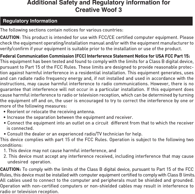 Additional Safety and Regulatory information for Creative Woof 3The following sections contain notices for various countries: CAUTION: This product is intended for use with FCC/CE certiﬁed computer equipment. Please check the equipment operating/installation manual and/or with the equipment manufacturer to verify/conﬁrm if your equipment is suitable prior to the installation or use of the product. Federal Communication Commission (FCC) Interference Statement Notice for USA FCC Part 15: This equipment has been tested and found to comply with the limits for a Class B digital device, pursuant to Part 15 of the FCC Rules. These limits are designed to provide reasonable protec-tion against harmful interference in a residential installation. This equipment generates, uses and can radiate radio frequency energy and, if not installed and used in accordance with the instructions, may cause harmful interference to radio communications. However, there is no guarantee that interference will not occur in a particular installation. If this equipment does cause harmful interference to radio or television reception, which can be determined by turning the equipment off and on, the user is encouraged to try to correct the interference by one or more of the following measures:   • Reorient or relocate the receiving antenna.  • Increase the separation between the equipment and receiver. • Connect the equipment into an outlet on a circuit  different from that to which the receiver is connected.  • Consult the dealer or an experienced radio/TV technician for help.This device complies with part 15 of the FCC Rules. Operation is subject to the following two conditions:   1. This device may not cause harmful interference, and  2. This device must accept any interference received, including interference that may cause undesired  operation.CAUTION: To comply with the limits of the Class B digital device, pursuant to Part 15 of the FCC Rules, this device must be installed with computer equipment certiﬁed to comply with Class B limits.All cables used to connect to the computer and peripherals must be shielded and grounded. Operation with non-certiﬁed computers or non-shielded cables may result in interference to radio or television reception.  Regulatory Information