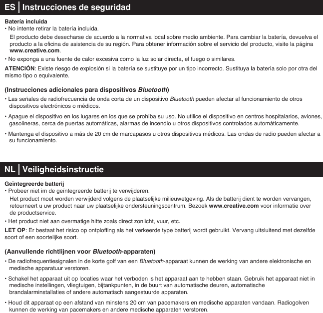 Batería incluida• No intente retirar la batería incluida.   El producto debe desecharse de acuerdo a la normativa local sobre medio ambiente. Para cambiar la batería, devuelva el    producto a la oficina de asistencia de su región. Para obtener información sobre el servicio del producto, visite la página   www.creative.com.• No exponga a una fuente de calor excesiva como la luz solar directa, el fuego o similares.ATENCIÓN: Existe riesgo de explosión si la batería se sustituye por un tipo incorrecto. Sustituya la batería solo por otra del mismo tipo o equivalente.(Instrucciones adicionales para dispositivos Bluetooth)• Las señales de radiofrecuencia de onda corta de un dispositivo Bluetooth pueden afectar al funcionamiento de otros dispositivos electrónicos o médicos.• Apague el dispositivo en los lugares en los que se prohíba su uso. No utilice el dispositivo en centros hospitalarios, aviones, gasolineras, cerca de puertas automáticas, alarmas de incendio u otros dispositivos controlados automáticamente.• Mantenga el dispositivo a más de 20cm de marcapasos u otros dispositivos médicos. Las ondas de radio pueden afectar a    su funcionamiento. NL   Veiligheidsinstructie Geïntegreerde batterij• Probeer niet im de geïntegreerde batterij te verwijderen.    Het product moet worden verwijderd volgens de plaatselijke milieuwetgeving. Als de batterij dient te worden vervangen,    retourneert u uw product naar uw plaatselijke ondersteuningscentrum. Bezoek www.creative.com voor informatie over    de productservice.• Het product niet aan overmatige hitte zoals direct zonlicht, vuur, etc.LET OP: Er bestaat het risico op ontploffing als het verkeerde type batterij wordt gebruikt. Vervang uitsluitend met dezelfde soort of een soortelijke soort.(Aanvullende richtlijnen voor Bluetooth-apparaten)• De radiofrequentiesignalen in de korte golf van een Bluetooth-apparaat kunnen de werking van andere elektronische en medische apparatuur verstoren.• Schakel het apparaat uit op locaties waar het verboden is het apparaat aan te hebben staan. Gebruik het apparaat niet in medische instellingen, vliegtuigen, bijtankpunten, in de buurt van automatische deuren, automatische brandalarminstallaties of andere automatisch aangestuurde apparaten.• Houd dit apparaat op een afstand van minstens 20 cm van pacemakers en medische apparaten vandaan. Radiogolven    kunnen de werking van pacemakers en andere medische apparaten verstoren.ES   Instrucciones de seguridad