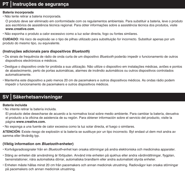 Bateria incorporada• Não tente retirar a bateria incorporada.   O produto deve ser eliminado em conformidade com os regulamentos ambientais. Para substituir a bateria, leve o produto    aos escritórios de assistência técnica regional. Para obter informações sobre a assistência técnica dos produtos, visite   www.creative.com.• Não exponha o produto a calor excessivo como a luz solar directa, fogo ou fontes similares.CUIDADO: Há risco de explosão se o tipo de pilhas utilizado para substituição for incorrecto. Substituir apenas por um produto do mesmo tipo, ou equivalente.(Instruções adicionais para dispositivos Bluetooth)• Os sinais de frequência de rádio de onda curta de um dispositivo Bluetooth poderão impedir o funcionamento de outros dispositivos electrónicos e médicos.• Desligue o dispositivo onde for proibida a sua utilização. Não utilize o dispositivo em instalações médicas, aviões e pontos de abastecimento, perto de portas automáticas, alarmes de incêndio automáticos ou outros dispositivos controlados automaticamente.• Mantenha este dispositivo a pelo menos 20 cm de pacemakers e outros dispositivos médicos. As ondas rádio podem    impedir o funcionamento de pacemakers e outros dispositivos médicos. SV   SäkerhetsanvisningarBatería incluida• No intente retirar la batería incluida.    El producto debe desecharse de acuerdo a la normativa local sobre medio ambiente. Para cambiar la batería, devuelva    el producto a la oficina de asistencia de su región. Para obtener información sobre el servicio del producto, visite la    página www.creative.com. • No exponga a una fuente de calor excesiva como la luz solar directa, el fuego o similares.ATENCIÓN: Existe riesgo de explosión si la batería se sustituye por un tipo incorrecto. Byt endast ut dem mot andra av samma eller likvärdig typ.(Viktig information om Bluetooth-enheter)• Kortvågsradiosignaler från en Bluetooth-enhet kan orsaka störningar på andra elektroniska och medicinska apparater.• Stäng av enheten där användning är förbjuden. Använd inte enheten på sjukhus eller andra vårdinrättningar, flygplan, bensinstationer, nära automatiska dörrar, automatiska brandlarm eller andra automatiskt styrda enheter.• Enheten måste hållas minst 20 cm från pacemakers och annan medicinsk utrustning. Radiovågor kan orsaka störningar    på pacemakers och annan medicinsk utrustning.PT   Instruções de segurança