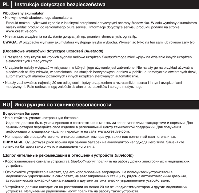 Wbudowany akumulator• Nie wyjmować wbudowanego akumulatora.  Produkt można utylizować zgodnie z lokalnymi przepisami dotyczącymi ochrony środowiska. W celu wymiany akumulatora    należy oddać produkt do regionalnego biura serwisu. Informacje dotyczące serwisu produktu podano na stronie     www.creative.com.• Nie narażać urządzenia na działanie gorąca, jak np. promieni słonecznych, ognia itp.UWAGA: W przypadku wymiany akumulatora występuje ryzyko wybuchu. Wymieniać tylko na ten sam lub równoważny typ. (Dodatkowe wskazówki dotyczące urządzeń Bluetooth)• Przesyłane przy użyciu fal krótkich sygnały radiowe urządzeń Bluetooth mogą mieć wpływ na działanie innych urządzeń elektronicznych i medycznych.• Urządzenie należy wyłączać w miejscach, w których jego używanie jest zabronione. Nie należy go na przykład używać w placówkach służby zdrowia, w samolotach i na stacjach benzynowych, a także w pobliżu automatycznie otwieranych drzwi, automatycznych alarmów pożarowych i innych urządzeń sterowanych automatycznie.• Należy zachować co najmniej 20cm odległości między urządzeniem a rozrusznikiem serca i innymi urządzeniami      medycznymi. Fale radiowe mogą zakłócić działanie rozruszników i sprzętu medycznego. RU   Инструкция по технике безопасностиВстроенная батарея• Не пытайтесь удалить встроенную батарею.   Изделие должно быть утилизировано в соответствии с местными экологическими стандартами и нормами. Для    замены батареи передайте свое изделие в региональный центр технической поддержки. Для получения      информации о поддержке изделия перейдите на сайт  www.creative.com. • Не подвергайте воздействию источников высоких температур, таких как солнечный свет, огонь и т.п.ВНИМАНИЕ: Существует риск взрыва при замене батареи на аккумулятор неподходящего типа. Заменяйте только на батареи такого же или эквивалентного типа.(Дополнительные рекомендации в отношении устройств Bluetooth)• Коротковолновые сигналы устройства Bluetooth могут повлиять на работу других электронных и медицинских устройств.• Отключайте устройство в местах, где его использование запрещено. Не пользуйтесь устройством в медицинских учреждениях, в самолетах, на автозаправочных станциях, рядом с автоматическими дверьми, автоматической пожарной сигнализацией и другими автоматически управляемыми устройствами.• Устройство должно находиться на расстоянии не менее 20см от кардиостимуляторов и других медицинских    устройств. Излучаемые радиоволны могут повлиять на работу таких устройств.PL    Instrukcje dotyczące bezpieczeństwa