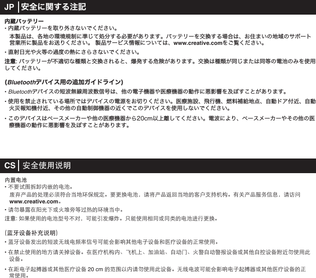 内蔵バッテリー• 内蔵バッテリーを取り外さないでください。 本製品は、各地の環境規制に準じて処分する必要があります。バッテリーを交換する場合は、お住まいの地域のサポート   営業所に製品をお送りください。 製品サービス情報については、www.creative.comをご覧ください。• 直射日光や火等の過度の熱にさらさないでください。注意: バッテリーが不適切な種類と交換されると、爆発する危険があります。交換は種類が同じまたは同等の電池のみを使用してください。(Bluetoothデバイス用の追加ガイドライン)• Bluetoothデバイスの短波無線周波数信号は、他の電子機器や医療機器の動作に悪影響を及ぼすことがあります。• 使用を禁止されている場所ではデバイスの電源をお切りください。医療施設、飛行機、燃料補給地点、自動ドア付近、自動火災報知機付近、その他の自動制御機器の近くでこのデバイスを使用しないでください。• このデバイスはペースメーカーや他の医療機器から20cm以上離してください。電波により、ペースメーカーやその他の医   療機器の動作に悪影響を及ぼすことがあります。CS   安全使用说明内置电池• 不要试图拆卸内嵌的电池。  废弃产品的处理必须符合当地环保规定。要更换电池，请将产品返回当地的客户支持机构。有关产品服务信息，请访问   www.creative.com。 • 请勿暴露在阳光下或火堆旁等过热的环境当中。注意: 如果使用的电池型号不对，可能引发爆炸。只能使用相同或同类的电池进行更换。(蓝牙设备补充说明)• 蓝牙设备发出的短波无线电频率信号可能会影响其他电子设备和医疗设备的正常使用。• 在禁止使用的地方请关掉设备。在医疗机构内、飞机上、加油站、自动门、火警自动警报设备或其他自控设备附近勿使用此设备。• 在距电子起搏器或其他医疗设备 20 cm 的范围以内请勿使用此设备。无线电波可能会影响电子起搏器或其他医疗设备的正   常使用。JP   安全に関する注記