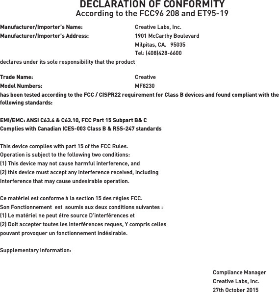 DECLARATION OF CONFORMITYAccording to the FCC96 208 and ET95-19Manufacturer/Importer’s Name:    Creative Labs, Inc.Manufacturer/Importer’s Address:    1901 McCarthy Boulevard    Milpitas, CA.   95035    Tel: (408)428-6600 declares under its sole responsibility that the productTrade Name:   CreativeModel Numbers:   MF8230has been tested according to the FCC / CISPR22 requirement for Class B devices and found compliant with the following standards:EMI/EMC: ANSI C63.4 &amp; C63.10, FCC Part 15 Subpart B&amp; CComplies with Canadian ICES-003 Class B &amp; RSS-247 standardsThis device complies with part 15 of the FCC Rules. Operation is subject to the following two conditions:(1) This device may not cause harmful interference, and(2) this device must accept any interference received, includingInterference that may cause undesirable operation.Ce matériel est conforme à la section 15 des régles FCC.Son Fonctionnement  est  soumis aux deux conditions suivantes :(1) Le matériel ne peut étre source D’interférences et(2) Doit accepter toutes les interférences reques, Y compris cellespouvant provoquer un fonctionnement indésirable.Supplementary Information:Compliance ManagerCreative Labs, Inc.27th October 2015