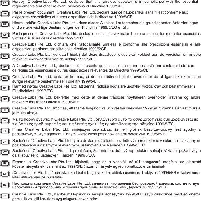 EN Hereby,  Creative Labs Pte. Ltd.  declares  that  this  wireless  speaker  is  in  compliance  with  the  essential requirements and other relevant provisions of Directive 1999/5/EC.FR Par le présent document, Creative Labs Pte. Ltd. déclare que ce haut-parleur sans ﬁl est conforme aux exigences essentielles et autres dispositions de la directive 1999/5/CE.DE Hiermit erklärt Creative Labs Pte. Ltd., dass dieser Wireless-Lautsprecher die grundlegenden Anforderungen und weitere wichtige Bestimmungen der Richtlinie 1999/5/EG erfüllt.IT Creative Labs Pte. Ltd.  dichiara  che  l’altoparlante  wireless  è  conforme  alle  prescrizioni  essenziali  e  alle disposizioni pertinenti stabilite dalla direttiva 1999/5/CE.ES Por la presente, Creative Labs Pte. Ltd., declara que este altavoz inalámbrico cumple con los requisitos esenciales y otras cláusulas de la directiva 1999/5/EC.NL Creative Labs Pte. Ltd.  verklaart  hierbij  dat  deze  draadloze  luidspreker voldoet aan de  vereisten  en  andere relevante voorwaarden van de richtlijn 1999/5/EG.PT A  Creative Labs Pte. Ltd.,  declara  pelo  presente  que  esta  coluna  sem  ﬁos  está  em  conformidade  com os requisitos essenciais e outras disposições relevantes da Directiva 1999/5/CE.DA Creative Labs Pte. Ltd.  erklærer  hermed,  at  denne  trådløse  højtaler  overholder  de  obligatoriske  krav  samt øvrige relevante bestemmelser i direktiv 1999/5/EF.SV Härmed intygar Creative Labs Pte. Ltd. att denna trådlösa högtalare uppfyller viktiga krav och bestämmelser i EU-direktivet 1999/5/EG.NO Creative Labs Pte. Ltd.  bekrefter  med  dette  at  denne  trådløse  høyttaleren  overholder  kravene  og  andre relevante forskrifter i direktiv 1999/5/EF.FI Creative Labs Pte. Ltd. ilmoittaa, että tämä langaton kaiutin vastaa direktiivin 1999/5/EY olennaisia vaatimuksia ja muita ehtoja.EL Με το παρόν έντυπο, η Creative Labs Pte. Ltd., δηλώνει ότι αυτό το ασύρματο ηχείο συμμορφώνεται με τις βασικές προδιαγραφές και τις λοιπές σχετικές προϋποθέσεις της οδηγίας 1999/5/EC.PL Firma  Creative  Labs  Pte.  Ltd.  niniejszym  oświadcza,  że  ten  głośnik  bezprzewodowy  jest  zgodny  z podstawowymi wymaganiami i innymi właściwymi postanowieniami dyrektywy 1999/5/WE.SK Spoločnosť Creative Labs Pte. Ltd. týmto deklaruje, že tento bezdrôtový reproduktor je v súlade so základnými požiadavkami a ostatnými relevantnými ustanoveniami Nariadenia 1999/5/EC.CZ Společnost Creative Labs Pte. Ltd. prohlašuje, že tento bezdrátový reproduktor splňuje základní požadavky a další související ustanovení nařízení 1999/5/EC.HU Ezennel  a  Creative Labs Pte. Ltd.  kijelenti,  hogy  ez  a  vezeték  nélküli hangszóró megfelel  az  alapvető követelményeknek, valamint az 1999/5/EK számú irányelv egyéb vonatkozó elvárásainakLT „Creative Labs Pte. Ltd.“ pareiškia, kad belaidis garsiakalbis atitinka esminius direktyvos 1999/5/EB reikalavimus ir kitas atitinkamas jos nuostatas.TR Creative Labs Pte. Ltd., Kablosuz  Hoparlör in Avrupa Konseyi&apos;nin 1999/5/EC  sayili direktifinde belirtilen önemli gereklilik ve ilgili kosullara uygunlugunu beyan eder RU Настоящим компания Creative Labs Pte. Ltd. заявляет, что данный беспроводной динамик соответствует необходимым требованиям и прочим применимым положениям Директивы 1999/5/EC.