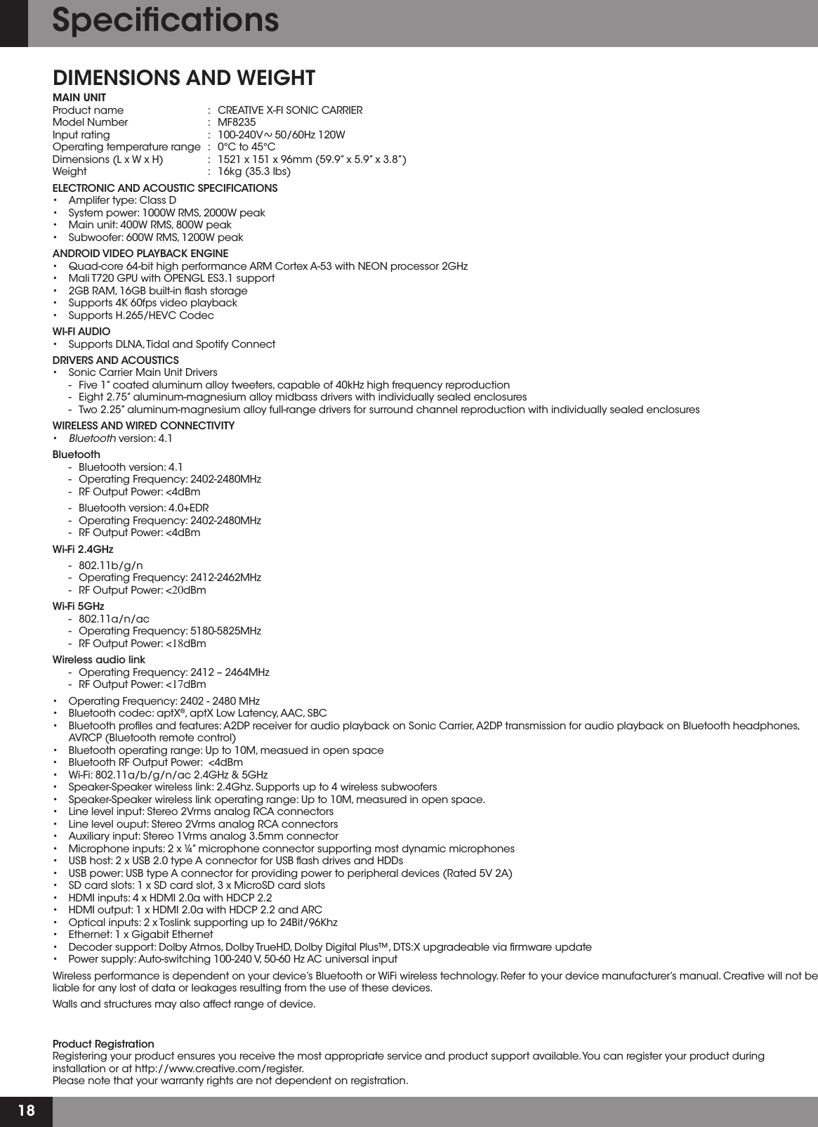 18DIMENSIONS AND WEIGHTMAIN UNIT  Product name  :  CREATIVE X-FI SONIC CARRIER  Model Number  :  MF8235 Input rating  :   100-240V    50/60Hz 120W    Operating temperature range  :   0°C to 45°C Dimensions (L x W x H)  :   1521 x 151 x 96mm (59.9” x 5.9” x 3.8”) Weight    :   16kg (35.3 lbs)ELECTRONICANDACOUSTICSPECIFICATIONS • Amplifertype:ClassD • Systempower:1000WRMS,2000Wpeak • Mainunit:400WRMS,800Wpeak • Subwoofer:600WRMS,1200WpeakANDROIDVIDEOPLAYBACKENGINE • Quad-core64-bithighperformanceARMCortexA-53withNEONprocessor2GHz • MaliT720GPUwithOPENGLES3.1support • 2GBRAM,16GBbuilt-inashstorage • Supports4K60fpsvideoplayback • SupportsH.265/HEVCCodecWI-FI AUDIO • SupportsDLNA,TidalandSpotifyConnectDRIVERSANDACOUSTICS • SonicCarrierMainUnitDrivers   -   Five 1” coated aluminum alloy tweeters, capable of 40kHz high frequency reproduction  - Eight2.75”aluminum-magnesiumalloymidbassdriverswithindividuallysealedenclosures   -   Two 2.25” aluminum-magnesium alloy full-range drivers for surround channel reproduction with individually sealed enclosuresWIRELESSANDWIREDCONNECTIVITY •Bluetooth version: 4.1Bluetooth   -   Bluetooth version: 4.1   -   Operating Frequency: 2402-2480MHz   -   RF Output Power: &lt;4dBm  -   Bluetooth version: 4.0+EDR   -   Operating Frequency: 2402-2480MHz   -   RF Output Power: &lt;4dBm  Wi-Fi 2.4GHz   -   802.11b/g/n   -   Operating Frequency: 2412-2462MHz  -  RF Output Power: &lt;20dBmWi-Fi 5GHz   - 802.11a/n/ac   -   Operating Frequency: 5180-5825MHz  -  RF Output Power: &lt;18dBm  Wireless audio link   -   Operating Frequency: 2412 – 2464MHz   -  RF Output Power: &lt;17dBm  • OperatingFrequency:2402-2480MHz • Bluetoothcodec:aptX®, aptX Low Latency, AAC, SBC • Bluetoothprolesandfeatures:A2DPreceiverforaudioplaybackonSonicCarrier,A2DPtransmissionforaudioplaybackonBluetoothheadphones,  AVRCP (Bluetooth remote control) • Bluetoothoperatingrange:Upto10M,measuedinopenspace • BluetoothRFOutputPower:&lt;4dBm • Wi-Fi:802.11a/b/g/n/ac2.4GHz&amp;5GHz • Speaker-Speakerwirelesslink:2.4Ghz.Supportsupto4wirelesssubwoofers • Speaker-Speakerwirelesslinkoperatingrange:Upto10M,measuredinopenspace. • Linelevelinput:Stereo2VrmsanalogRCAconnectors • Linelevelouput:Stereo2VrmsanalogRCAconnectors • Auxiliaryinput:Stereo1Vrmsanalog3.5mmconnector • Microphoneinputs:2x¼”microphoneconnectorsupportingmostdynamicmicrophones • USBhost:2xUSB2.0typeAconnectorforUSBashdrivesandHDDs • USBpower:USBtypeAconnectorforprovidingpowertoperipheraldevices(Rated5V2A) • SDcardslots:1xSDcardslot,3xMicroSDcardslots • HDMIinputs:4xHDMI2.0awithHDCP2.2 • HDMIoutput:1xHDMI2.0awithHDCP2.2andARC • Opticalinputs:2xToslinksupportingupto24Bit/96Khz • Ethernet:1xGigabitEthernet • Decodersupport:DolbyAtmos,DolbyTrueHD,DolbyDigitalPlus™,DTS:Xupgradeableviarmwareupdate • Powersupply:Auto-switching100-240V,50-60HzACuniversalinputWireless performance is dependent on your device’s Bluetooth or WiFi wireless technology. Refer to your device manufacturer’s manual. Creative will not be liable for any lost of data or leakages resulting from the use of these devices. Walls and structures may also affect range of device.Product Registration Registering your product ensures you receive the most appropriate service and product support available. You can register your product during installation or at http://www.creative.com/register. Please note that your warranty rights are not dependent on registration.Speciﬁcations