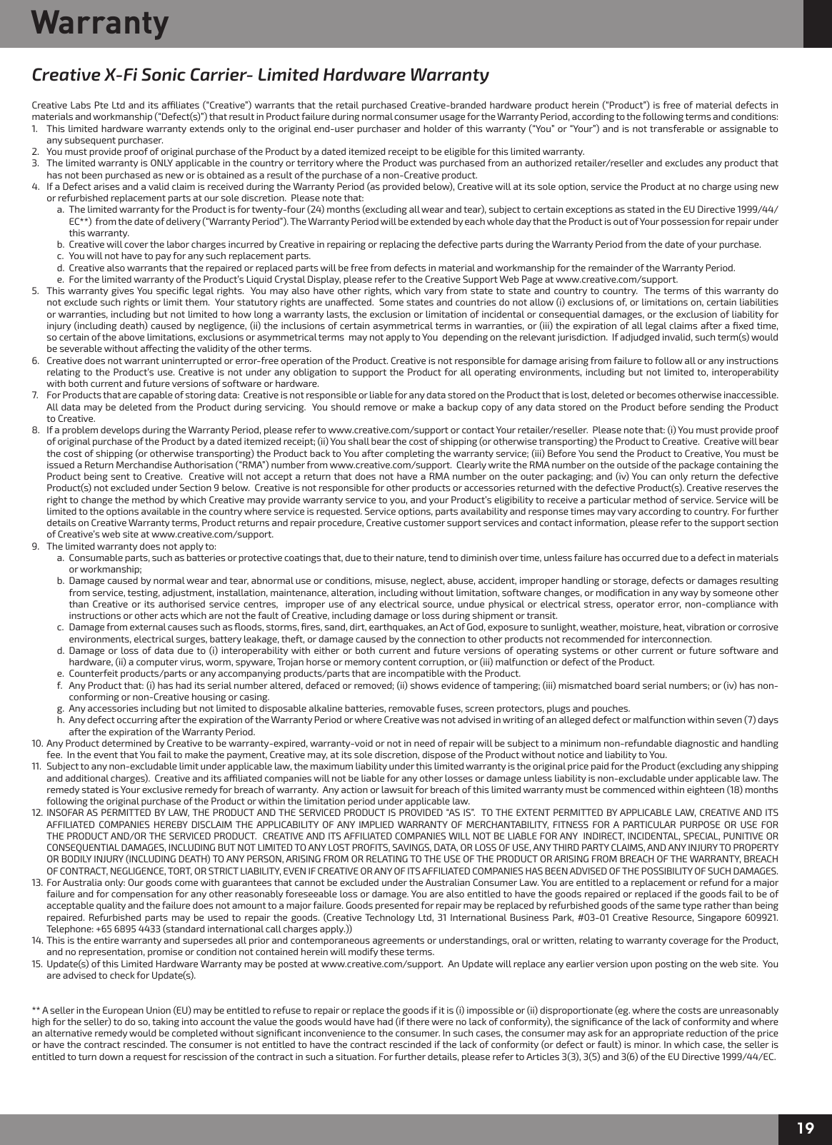 19WarrantyCreative X-Fi Sonic Carrier- Limited Hardware WarrantyCreative Labs Pte Ltd and its aliates (“Creative”) warrants that the retail purchased Creative-branded hardware product herein (“Product”) is free of material defects in materials and workmanship (“Defect(s)”) that result in Product failure during normal consumer usage for the Warranty Period, according to the following terms and conditions:1.  This limited hardware warranty extends only to the original end-user purchaser and holder of this warranty (“You” or “Your”) and is not transferable or assignable to    any subsequent purchaser.  2.  You must provide proof of original purchase of the Product by a dated itemized receipt to be eligible for this limited warranty.3.  The limited warranty is ONLY applicable in the country or territory where the Product was purchased from an authorized retailer/reseller and excludes any product that    has not been purchased as new or is obtained as a result of the purchase of a non-Creative product.4.  If a Defect arises and a valid claim is received during the Warranty Period (as provided below), Creative will at its sole option, service the Product at no charge using new    or refurbished replacement parts at our sole discretion.  Please note that:    a.  The limited warranty for the Product is for twenty-four (24) months (excluding all wear and tear), subject to certain exceptions as stated in the EU Directive 1999/44/       EC**)  from the date of delivery (“Warranty Period”). The Warranty Period will be extended by each whole day that the Product is out of Your possession for repair under       this warranty.    b.  Creative will cover the labor charges incurred by Creative in repairing or replacing the defective parts during the Warranty Period from the date of your purchase.    c.  You will not have to pay for any such replacement parts.    d.  Creative also warrants that the repaired or replaced parts will be free from defects in material and workmanship for the remainder of the Warranty Period.    e.  For the limited warranty of the Product’s Liquid Crystal Display, please refer to the Creative Support Web Page at www.creative.com/support.5.  This warranty gives You speciﬁc legal rights.  You may also have other rights, which vary from state to state and country to country.  The terms of this warranty do    not exclude such rights or limit them.  Your statutory rights are unaected.  Some states and countries do not allow (i) exclusions of, or limitations on, certain liabilities    or warranties, including but not limited to how long a warranty lasts, the exclusion or limitation of incidental or consequential damages, or the exclusion of liability for    injury (including death) caused by negligence, (ii) the inclusions of certain asymmetrical terms in warranties, or (iii) the expiration of all legal claims after a ﬁxed time,    so certain of the above limitations, exclusions or asymmetrical terms  may not apply to You  depending on the relevant jurisdiction.  If adjudged invalid, such term(s) would    be severable without aecting the validity of the other terms.6.  Creative does not warrant uninterrupted or error-free operation of the Product. Creative is not responsible for damage arising from failure to follow all or any instructions   relating to the Product’s use. Creative is not under any obligation to support the Product for all operating environments, including but not limited to, interoperability    with both current and future versions of software or hardware.7.  For Products that are capable of storing data:  Creative is not responsible or liable for any data stored on the Product that is lost, deleted or becomes otherwise inaccessible.     All data may be deleted from the Product during servicing.  You should remove or make a backup copy of any data stored on the Product before sending the Product    to Creative.8.  If a problem develops during the Warranty Period, please refer to www.creative.com/support or contact Your retailer/reseller.  Please note that: (i) You must provide proof    of original purchase of the Product by a dated itemized receipt; (ii) You shall bear the cost of shipping (or otherwise transporting) the Product to Creative.  Creative will bear    the cost of shipping (or otherwise transporting) the Product back to You after completing the warranty service; (iii) Before You send the Product to Creative, You must be    issued a Return Merchandise Authorisation (“RMA”) number from www.creative.com/support.  Clearly write the RMA number on the outside of the package containing the    Product being sent to Creative.  Creative will not accept a return that does not have a RMA number on the outer packaging; and (iv) You can only return the defective    Product(s) not excluded under Section 9 below.  Creative is not responsible for other products or accessories returned with the defective Product(s). Creative reserves the    right to change the method by which Creative may provide warranty service to you, and your Product’s eligibility to receive a particular method of service. Service will be    limited to the options available in the country where service is requested. Service options, parts availability and response times may vary according to country. For further    details on Creative Warranty terms, Product returns and repair procedure, Creative customer support services and contact information, please refer to the support section    of Creative’s web site at www.creative.com/support.9.  The limited warranty does not apply to:    a.  Consumable parts, such as batteries or protective coatings that, due to their nature, tend to diminish over time, unless failure has occurred due to a defect in materials        or workmanship;    b.  Damage caused by normal wear and tear, abnormal use or conditions, misuse, neglect, abuse, accident, improper handling or storage, defects or damages resulting        from service, testing, adjustment, installation, maintenance, alteration, including without limitation, software changes, or modiﬁcation in any way by someone other        than Creative or its authorised service centres,  improper use of any electrical source, undue physical or electrical stress, operator error, non-compliance with        instructions or other acts which are not the fault of Creative, including damage or loss during shipment or transit.    c.  Damage from external causes such as ﬂoods, storms, ﬁres, sand, dirt, earthquakes, an Act of God, exposure to sunlight, weather, moisture, heat, vibration or corrosive        environments, electrical surges, battery leakage, theft, or damage caused by the connection to other products not recommended for interconnection.    d.  Damage or loss of data due to (i) interoperability with either or both current and future versions of operating systems or other current or future software and        hardware, (ii) a computer virus, worm, spyware, Trojan horse or memory content corruption, or (iii) malfunction or defect of the Product.    e.  Counterfeit products/parts or any accompanying products/parts that are incompatible with the Product.     f.  Any Product that: (i) has had its serial number altered, defaced or removed; (ii) shows evidence of tampering; (iii) mismatched board serial numbers; or (iv) has non-       conforming or non-Creative housing or casing.    g.  Any accessories including but not limited to disposable alkaline batteries, removable fuses, screen protectors, plugs and pouches.    h.  Any defect occurring after the expiration of the Warranty Period or where Creative was not advised in writing of an alleged defect or malfunction within seven (7) days       after the expiration of the Warranty Period.10. Any Product determined by Creative to be warranty-expired, warranty-void or not in need of repair will be subject to a minimum non-refundable diagnostic and handling    fee.  In the event that You fail to make the payment, Creative may, at its sole discretion, dispose of the Product without notice and liability to You.11.  Subject to any non-excludable limit under applicable law, the maximum liability under this limited warranty is the original price paid for the Product (excluding any shipping    and additional charges).  Creative and its aliated companies will not be liable for any other losses or damage unless liability is non-excludable under applicable law. The    remedy stated is Your exclusive remedy for breach of warranty.  Any action or lawsuit for breach of this limited warranty must be commenced within eighteen (18) months    following the original purchase of the Product or within the limitation period under applicable law.12. INSOFAR AS PERMITTED BY LAW, THE PRODUCT AND THE SERVICED PRODUCT IS PROVIDED “AS IS”.  TO THE EXTENT PERMITTED BY APPLICABLE LAW, CREATIVE AND ITS    AFFILIATED COMPANIES HEREBY DISCLAIM THE APPLICABILITY OF ANY IMPLIED WARRANTY OF MERCHANTABILITY, FITNESS FOR A PARTICULAR PURPOSE OR USE FOR    THE PRODUCT AND/OR THE SERVICED PRODUCT.  CREATIVE AND ITS AFFILIATED COMPANIES WILL NOT BE LIABLE FOR ANY  INDIRECT, INCIDENTAL, SPECIAL, PUNITIVE OR    CONSEQUENTIAL DAMAGES, INCLUDING BUT NOT LIMITED TO ANY LOST PROFITS, SAVINGS, DATA, OR LOSS OF USE, ANY THIRD PARTY CLAIMS, AND ANY INJURY TO PROPERTY    OR BODILY INJURY (INCLUDING DEATH) TO ANY PERSON, ARISING FROM OR RELATING TO THE USE OF THE PRODUCT OR ARISING FROM BREACH OF THE WARRANTY, BREACH    OF CONTRACT, NEGLIGENCE, TORT, OR STRICT LIABILITY, EVEN IF CREATIVE OR ANY OF ITS AFFILIATED COMPANIES HAS BEEN ADVISED OF THE POSSIBILITY OF SUCH DAMAGES.13.  For Australia only: Our goods come with guarantees that cannot be excluded under the Australian Consumer Law. You are entitled to a replacement or refund for a major    failure and for compensation for any other reasonably foreseeable loss or damage. You are also entitled to have the goods repaired or replaced if the goods fail to be of    acceptable quality and the failure does not amount to a major failure. Goods presented for repair may be replaced by refurbished goods of the same type rather than being    repaired. Refurbished parts may be used to repair the goods. (Creative Technology Ltd, 31 International Business Park, #03-01 Creative Resource, Singapore 609921.    Telephone: +65 6895 4433 (standard international call charges apply.))14. This is the entire warranty and supersedes all prior and contemporaneous agreements or understandings, oral or written, relating to warranty coverage for the Product,    and no representation, promise or condition not contained herein will modify these terms. 15.  Update(s) of this Limited Hardware Warranty may be posted at www.creative.com/support.  An Update will replace any earlier version upon posting on the web site.  You    are advised to check for Update(s).** A seller in the European Union (EU) may be entitled to refuse to repair or replace the goods if it is (i) impossible or (ii) disproportionate (eg. where the costs are unreasonably high for the seller) to do so, taking into account the value the goods would have had (if there were no lack of conformity), the signiﬁcance of the lack of conformity and where an alternative remedy would be completed without signiﬁcant inconvenience to the consumer. In such cases, the consumer may ask for an appropriate reduction of the price or have the contract rescinded. The consumer is not entitled to have the contract rescinded if the lack of conformity (or defect or fault) is minor. In which case, the seller is entitled to turn down a request for rescission of the contract in such a situation. For further details, please refer to Articles 3(3), 3(5) and 3(6) of the EU Directive 1999/44/EC.