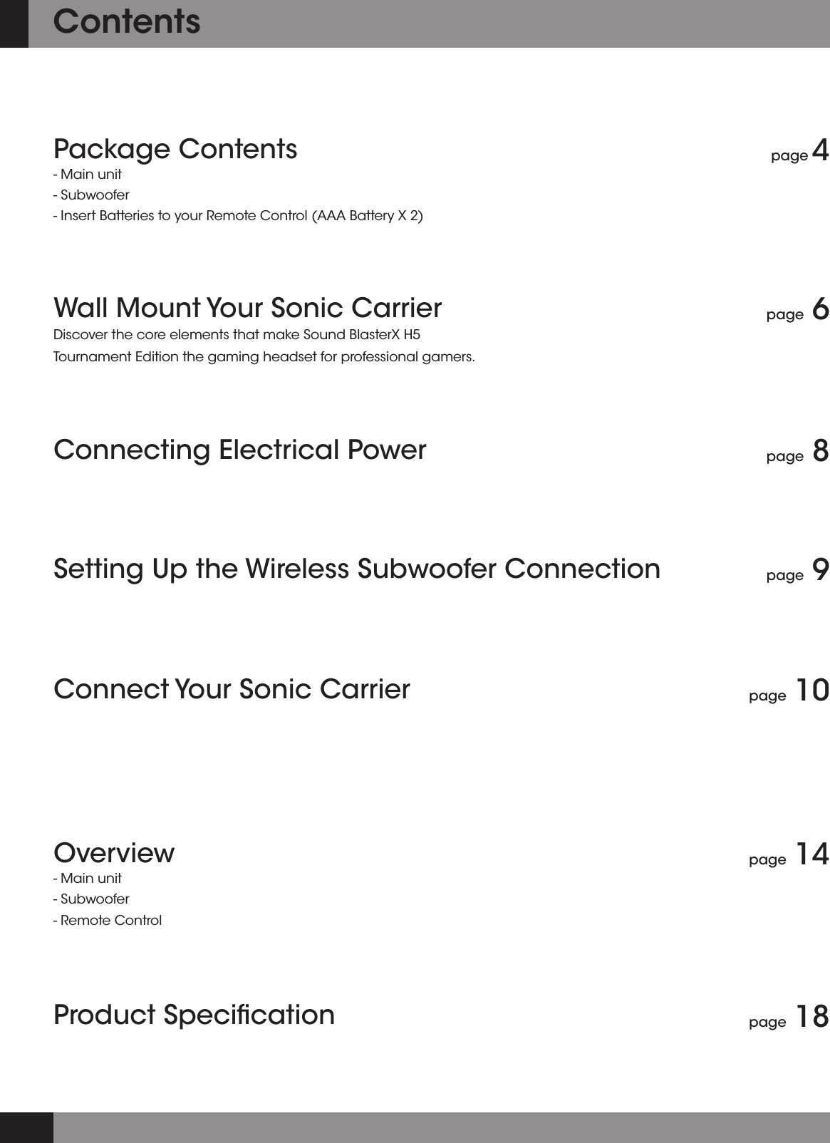 Package Contents- Main unit- Subwoofer - Insert Batteries to your Remote Control (AAA Battery X 2)Wall Mount Your Sonic Carrier Discover the core elements that make Sound BlasterX H5 Tournament Edition the gaming headset for professional gamers.Setting Up the Wireless Subwoofer ConnectionConnecting Electrical PowerConnect Your Sonic CarrierOverview- Main unit- Subwoofer - Remote ControlProduct Speciﬁcationpage 4page 6page 9page 8page 10page 14page 18Contents