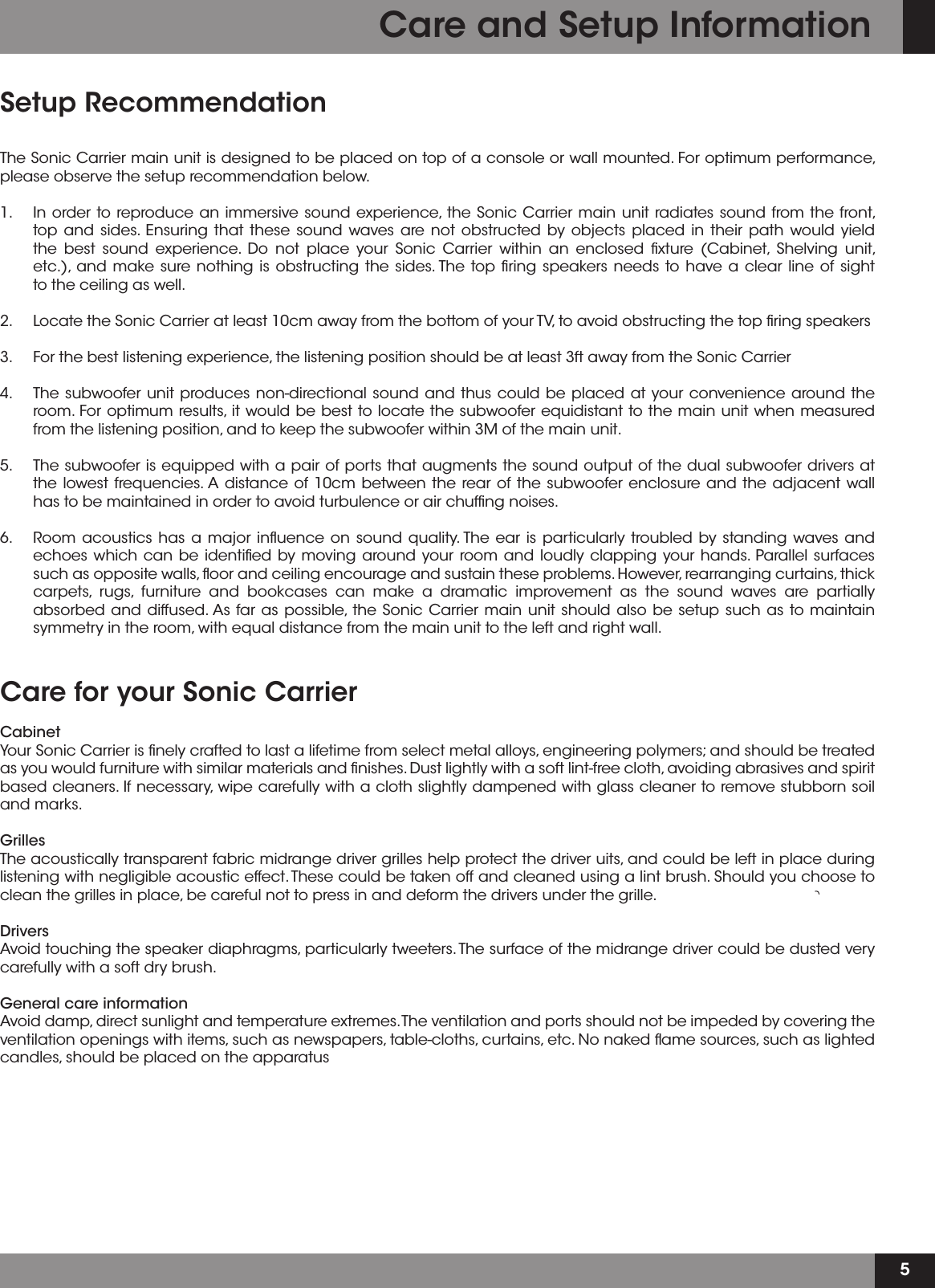 5Setup RecommendationThe Sonic Carrier main unit is designed to be placed on top of a console or wall mounted. For optimum performance, please observe the setup recommendation below.1.   In order to reproduce an immersive sound experience, the Sonic Carrier main unit radiates sound from the front,    top and sides. Ensuring that these sound waves are not obstructed by objects placed in their path would yield    the best sound experience. Do not place your Sonic Carrier within an enclosed ﬁxture (Cabinet, Shelving unit,   etc.), and make sure nothing is obstructing the sides. The top ﬁring speakers needs to have a clear line of sight   to the ceiling as well.2.   Locate the Sonic Carrier at least 10cm away from the bottom of your TV, to avoid obstructing the top ﬁring speakers3.   For the best listening experience, the listening position should be at least 3ft away from the Sonic Carrier 4.   The subwoofer unit produces non-directional sound and thus could be placed at your convenience around the    room. For optimum results, it would be best to locate the subwoofer equidistant to the main unit when measured   from the listening position, and to keep the subwoofer within 3M of the main unit. 5.   The subwoofer is equipped with a pair of ports that augments the sound output of the dual subwoofer drivers at    the lowest frequencies. A distance of 10cm between the rear of the subwoofer enclosure and the adjacent wall    has to be maintained in order to avoid turbulence or air chufﬁng noises. 6.   Room acoustics has a major inﬂuence on sound quality. The ear is particularly troubled by standing waves and    echoes which can be identiﬁed by moving around your room and loudly clapping your hands. Parallel surfaces    such as opposite walls, ﬂoor and ceiling encourage and sustain these problems. However, rearranging curtains, thick    carpets, rugs, furniture and bookcases can make a dramatic improvement as the sound waves are partially    absorbed and diffused. As far as possible, the Sonic Carrier main unit should also be setup such as to maintain    symmetry in the room, with equal distance from the main unit to the left and right wall.  Care for your Sonic CarrierCabinetYour Sonic Carrier is ﬁnely crafted to last a lifetime from select metal alloys, engineering polymers; and should be treated as you would furniture with similar materials and ﬁnishes. Dust lightly with a soft lint-free cloth, avoiding abrasives and spirit based cleaners. If necessary, wipe carefully with a cloth slightly dampened with glass cleaner to remove stubborn soil and marks.GrillesThe acoustically transparent fabric midrange driver grilles help protect the driver uits, and could be left in place during listening with negligible acoustic effect. These could be taken off and cleaned using a lint brush. Should you choose to clean the grilles in place, be careful not to press in and deform the drivers under the grille. DriversAvoid touching the speaker diaphragms, particularly tweeters. The surface of the midrange driver could be dusted very carefully with a soft dry brush.  General care informationAvoid damp, direct sunlight and temperature extremes. The ventilation and ports should not be impeded by covering the ventilation openings with items, such as newspapers, table-cloths, curtains, etc. No naked ﬂame sources, such as lighted candles, should be placed on the apparatusCare and Setup Information