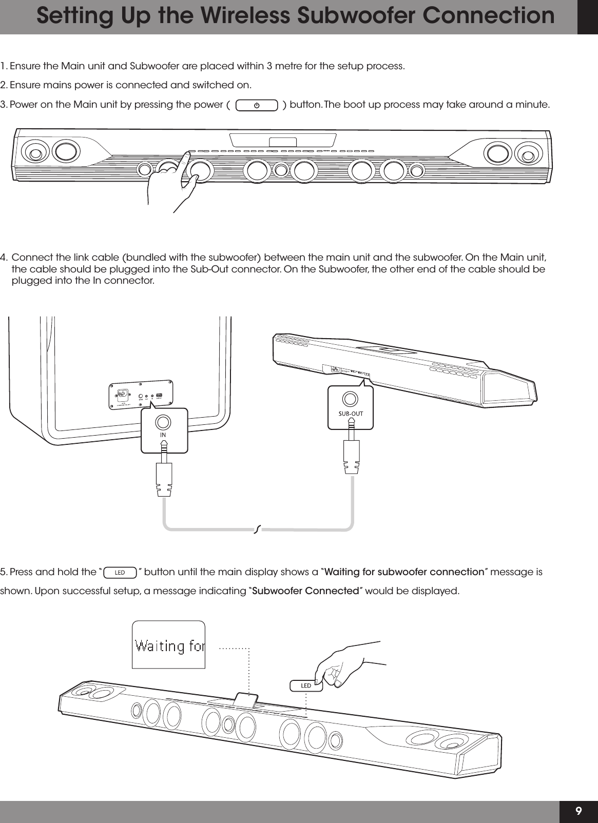 91. Ensure the Main unit and Subwoofer are placed within 3 metre for the setup process.2. Ensure mains power is connected and switched on.3. Power on the Main unit by pressing the power (                   ) button. The boot up process may take around a minute.4.  Connect the link cable (bundled with the subwoofer) between the main unit and the subwoofer. On the Main unit, the cable should be plugged into the Sub-Out connector. On the Subwoofer, the other end of the cable should be plugged into the In connector.Setting Up the Wireless Subwoofer Connection5. Press and hold the “             ” button until the main display shows a “Waiting for subwoofer connection” message is shown. Upon successful setup, a message indicating “Subwoofer Connected” would be displayed. 