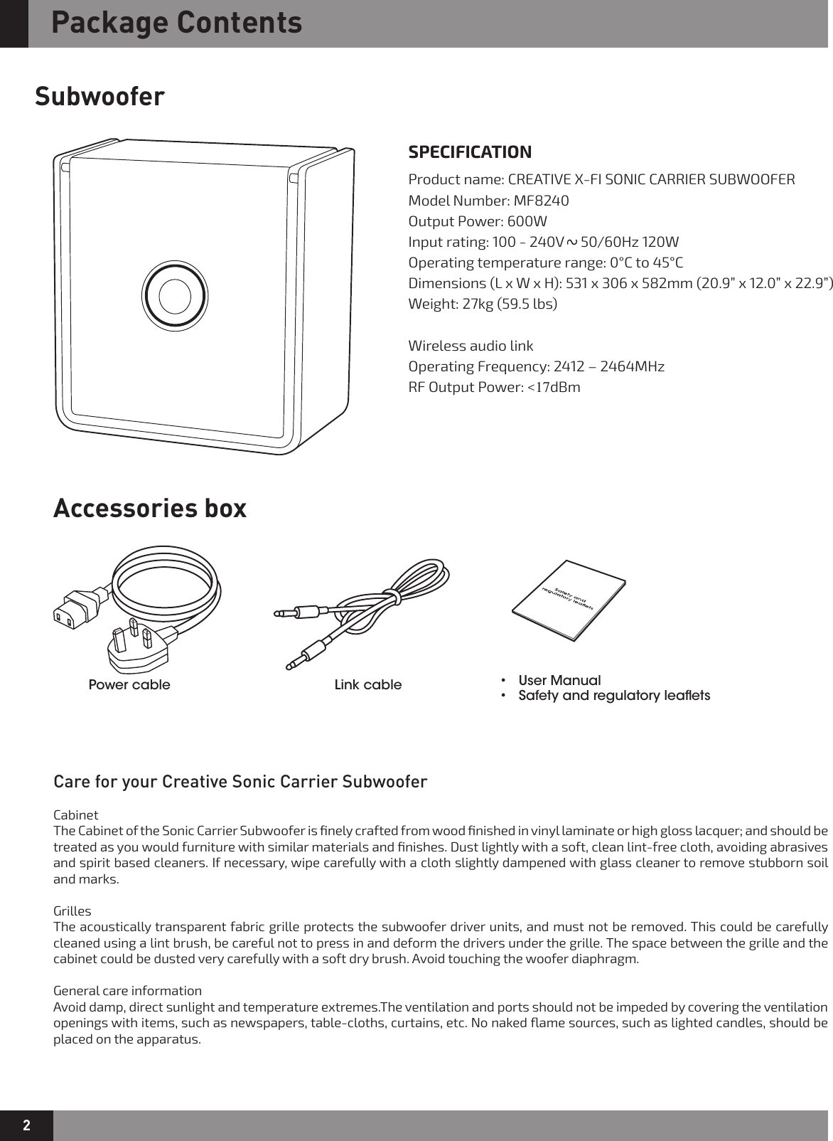 2Package ContentsSubwooferAccessories boxCare for your Creative Sonic Carrier SubwooferCabinetThe Cabinet of the Sonic Carrier Subwoofer is ﬁnely crafted from wood ﬁnished in vinyl laminate or high gloss lacquer; and should be treated as you would furniture with similar materials and ﬁnishes. Dust lightly with a soft, clean lint-free cloth, avoiding abrasives and spirit based cleaners. If necessary, wipe carefully with a cloth slightly dampened with glass cleaner to remove stubborn soil and marks.GrillesThe acoustically transparent fabric grille protects the subwoofer driver units, and must not be removed. This could be carefully cleaned using a lint brush, be careful not to press in and deform the drivers under the grille. The space between the grille and the cabinet could be dusted very carefully with a soft dry brush. Avoid touching the woofer diaphragm.General care informationAvoid damp, direct sunlight and temperature extremes.The ventilation and ports should not be impeded by covering the ventilation openings with items, such as newspapers, table-cloths, curtains, etc. No naked ﬂame sources, such as lighted candles, should be placed on the apparatus.SPECIFICATIONProduct name: CREATIVE X-FI SONIC CARRIER SUBWOOFER  Model Number: MF8240Output Power: 600W Input rating: 100 - 240V     50/60Hz 120W   Operating temperature range: 0°C to 45°CDimensions (L x W x H): 531 x 306 x 582mm (20.9” x 12.0” x 22.9”) Weight: 27kg (59.5 lbs)Wireless audio link Operating Frequency: 2412 – 2464MHzRF Output Power: &lt;17dBm  Power cable  Link cable  • UserManual• Safetyandregulatoryleaets