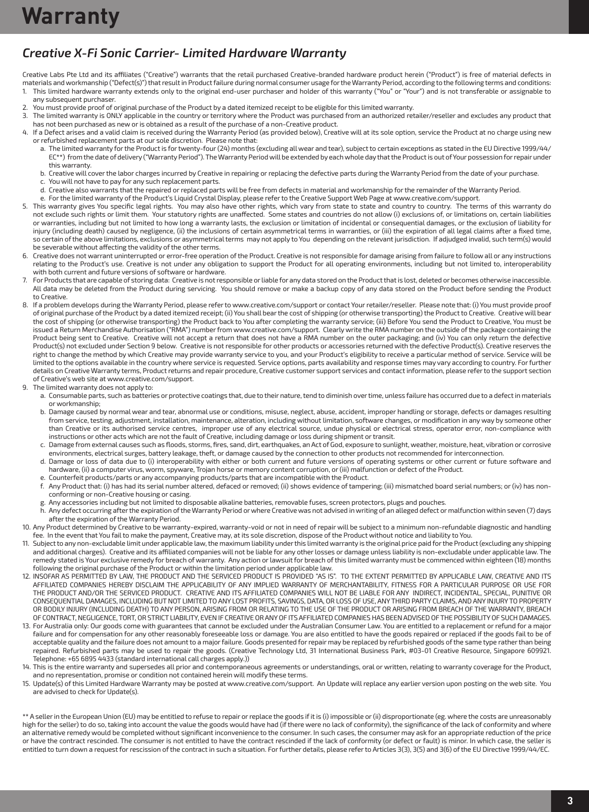3WarrantyCreative X-Fi Sonic Carrier- Limited Hardware WarrantyCreative Labs Pte Ltd and its aliates (“Creative”) warrants that the retail purchased Creative-branded hardware product herein (“Product”) is free of material defects in materials and workmanship (“Defect(s)”) that result in Product failure during normal consumer usage for the Warranty Period, according to the following terms and conditions:1.  This limited hardware warranty extends only to the original end-user purchaser and holder of this warranty (“You” or “Your”) and is not transferable or assignable to    any subsequent purchaser.  2.  You must provide proof of original purchase of the Product by a dated itemized receipt to be eligible for this limited warranty.3.  The limited warranty is ONLY applicable in the country or territory where the Product was purchased from an authorized retailer/reseller and excludes any product that    has not been purchased as new or is obtained as a result of the purchase of a non-Creative product.4.  If a Defect arises and a valid claim is received during the Warranty Period (as provided below), Creative will at its sole option, service the Product at no charge using new    or refurbished replacement parts at our sole discretion.  Please note that:    a.  The limited warranty for the Product is for twenty-four (24) months (excluding all wear and tear), subject to certain exceptions as stated in the EU Directive 1999/44/       EC**)  from the date of delivery (“Warranty Period”). The Warranty Period will be extended by each whole day that the Product is out of Your possession for repair under       this warranty.    b.  Creative will cover the labor charges incurred by Creative in repairing or replacing the defective parts during the Warranty Period from the date of your purchase.    c.  You will not have to pay for any such replacement parts.    d.  Creative also warrants that the repaired or replaced parts will be free from defects in material and workmanship for the remainder of the Warranty Period.    e.  For the limited warranty of the Product’s Liquid Crystal Display, please refer to the Creative Support Web Page at www.creative.com/support.5.  This warranty gives You speciﬁc legal rights.  You may also have other rights, which vary from state to state and country to country.  The terms of this warranty do    not exclude such rights or limit them.  Your statutory rights are unaected.  Some states and countries do not allow (i) exclusions of, or limitations on, certain liabilities    or warranties, including but not limited to how long a warranty lasts, the exclusion or limitation of incidental or consequential damages, or the exclusion of liability for    injury (including death) caused by negligence, (ii) the inclusions of certain asymmetrical terms in warranties, or (iii) the expiration of all legal claims after a ﬁxed time,    so certain of the above limitations, exclusions or asymmetrical terms  may not apply to You  depending on the relevant jurisdiction.  If adjudged invalid, such term(s) would    be severable without aecting the validity of the other terms.6.  Creative does not warrant uninterrupted or error-free operation of the Product. Creative is not responsible for damage arising from failure to follow all or any instructions   relating to the Product’s use. Creative is not under any obligation to support the Product for all operating environments, including but not limited to, interoperability    with both current and future versions of software or hardware.7.  For Products that are capable of storing data:  Creative is not responsible or liable for any data stored on the Product that is lost, deleted or becomes otherwise inaccessible.     All data may be deleted from the Product during servicing.  You should remove or make a backup copy of any data stored on the Product before sending the Product    to Creative.8.  If a problem develops during the Warranty Period, please refer to www.creative.com/support or contact Your retailer/reseller.  Please note that: (i) You must provide proof    of original purchase of the Product by a dated itemized receipt; (ii) You shall bear the cost of shipping (or otherwise transporting) the Product to Creative.  Creative will bear    the cost of shipping (or otherwise transporting) the Product back to You after completing the warranty service; (iii) Before You send the Product to Creative, You must be    issued a Return Merchandise Authorisation (“RMA”) number from www.creative.com/support.  Clearly write the RMA number on the outside of the package containing the    Product being sent to Creative.  Creative will not accept a return that does not have a RMA number on the outer packaging; and (iv) You can only return the defective    Product(s) not excluded under Section 9 below.  Creative is not responsible for other products or accessories returned with the defective Product(s). Creative reserves the    right to change the method by which Creative may provide warranty service to you, and your Product’s eligibility to receive a particular method of service. Service will be    limited to the options available in the country where service is requested. Service options, parts availability and response times may vary according to country. For further    details on Creative Warranty terms, Product returns and repair procedure, Creative customer support services and contact information, please refer to the support section    of Creative’s web site at www.creative.com/support.9.  The limited warranty does not apply to:    a.  Consumable parts, such as batteries or protective coatings that, due to their nature, tend to diminish over time, unless failure has occurred due to a defect in materials        or workmanship;    b.  Damage caused by normal wear and tear, abnormal use or conditions, misuse, neglect, abuse, accident, improper handling or storage, defects or damages resulting        from service, testing, adjustment, installation, maintenance, alteration, including without limitation, software changes, or modiﬁcation in any way by someone other        than Creative or its authorised service centres,  improper use of any electrical source, undue physical or electrical stress, operator error, non-compliance with        instructions or other acts which are not the fault of Creative, including damage or loss during shipment or transit.    c.  Damage from external causes such as ﬂoods, storms, ﬁres, sand, dirt, earthquakes, an Act of God, exposure to sunlight, weather, moisture, heat, vibration or corrosive        environments, electrical surges, battery leakage, theft, or damage caused by the connection to other products not recommended for interconnection.    d. Damage or loss of data due to (i) interoperability with either or both current and future versions of operating systems or other current or future software and        hardware, (ii) a computer virus, worm, spyware, Trojan horse or memory content corruption, or (iii) malfunction or defect of the Product.    e.  Counterfeit products/parts or any accompanying products/parts that are incompatible with the Product.     f.  Any Product that: (i) has had its serial number altered, defaced or removed; (ii) shows evidence of tampering; (iii) mismatched board serial numbers; or (iv) has non-       conforming or non-Creative housing or casing.    g.  Any accessories including but not limited to disposable alkaline batteries, removable fuses, screen protectors, plugs and pouches.    h.  Any defect occurring after the expiration of the Warranty Period or where Creative was not advised in writing of an alleged defect or malfunction within seven (7) days       after the expiration of the Warranty Period.10. Any Product determined by Creative to be warranty-expired, warranty-void or not in need of repair will be subject to a minimum non-refundable diagnostic and handling    fee.  In the event that You fail to make the payment, Creative may, at its sole discretion, dispose of the Product without notice and liability to You.11.  Subject to any non-excludable limit under applicable law, the maximum liability under this limited warranty is the original price paid for the Product (excluding any shipping    and additional charges).  Creative and its aliated companies will not be liable for any other losses or damage unless liability is non-excludable under applicable law. The    remedy stated is Your exclusive remedy for breach of warranty.  Any action or lawsuit for breach of this limited warranty must be commenced within eighteen (18) months    following the original purchase of the Product or within the limitation period under applicable law.12. INSOFAR AS PERMITTED BY LAW, THE PRODUCT AND THE SERVICED PRODUCT IS PROVIDED “AS IS”.  TO THE EXTENT PERMITTED BY APPLICABLE LAW, CREATIVE AND ITS    AFFILIATED COMPANIES HEREBY DISCLAIM THE APPLICABILITY OF ANY IMPLIED WARRANTY OF MERCHANTABILITY, FITNESS FOR A PARTICULAR PURPOSE OR USE FOR    THE PRODUCT AND/OR THE SERVICED PRODUCT.  CREATIVE AND ITS AFFILIATED COMPANIES WILL NOT BE LIABLE FOR ANY  INDIRECT, INCIDENTAL, SPECIAL, PUNITIVE OR    CONSEQUENTIAL DAMAGES, INCLUDING BUT NOT LIMITED TO ANY LOST PROFITS, SAVINGS, DATA, OR LOSS OF USE, ANY THIRD PARTY CLAIMS, AND ANY INJURY TO PROPERTY    OR BODILY INJURY (INCLUDING DEATH) TO ANY PERSON, ARISING FROM OR RELATING TO THE USE OF THE PRODUCT OR ARISING FROM BREACH OF THE WARRANTY, BREACH    OF CONTRACT, NEGLIGENCE, TORT, OR STRICT LIABILITY, EVEN IF CREATIVE OR ANY OF ITS AFFILIATED COMPANIES HAS BEEN ADVISED OF THE POSSIBILITY OF SUCH DAMAGES.13.  For Australia only: Our goods come with guarantees that cannot be excluded under the Australian Consumer Law. You are entitled to a replacement or refund for a major    failure and for compensation for any other reasonably foreseeable loss or damage. You are also entitled to have the goods repaired or replaced if the goods fail to be of    acceptable quality and the failure does not amount to a major failure. Goods presented for repair may be replaced by refurbished goods of the same type rather than being    repaired. Refurbished parts may be used to repair the goods. (Creative Technology Ltd, 31 International Business Park, #03-01 Creative Resource, Singapore 609921.    Telephone: +65 6895 4433 (standard international call charges apply.))14. This is the entire warranty and supersedes all prior and contemporaneous agreements or understandings, oral or written, relating to warranty coverage for the Product,    and no representation, promise or condition not contained herein will modify these terms. 15.  Update(s) of this Limited Hardware Warranty may be posted at www.creative.com/support.  An Update will replace any earlier version upon posting on the web site.  You    are advised to check for Update(s).** A seller in the European Union (EU) may be entitled to refuse to repair or replace the goods if it is (i) impossible or (ii) disproportionate (eg. where the costs are unreasonably high for the seller) to do so, taking into account the value the goods would have had (if there were no lack of conformity), the signiﬁcance of the lack of conformity and where an alternative remedy would be completed without signiﬁcant inconvenience to the consumer. In such cases, the consumer may ask for an appropriate reduction of the price or have the contract rescinded. The consumer is not entitled to have the contract rescinded if the lack of conformity (or defect or fault) is minor. In which case, the seller is entitled to turn down a request for rescission of the contract in such a situation. For further details, please refer to Articles 3(3), 3(5) and 3(6) of the EU Directive 1999/44/EC.