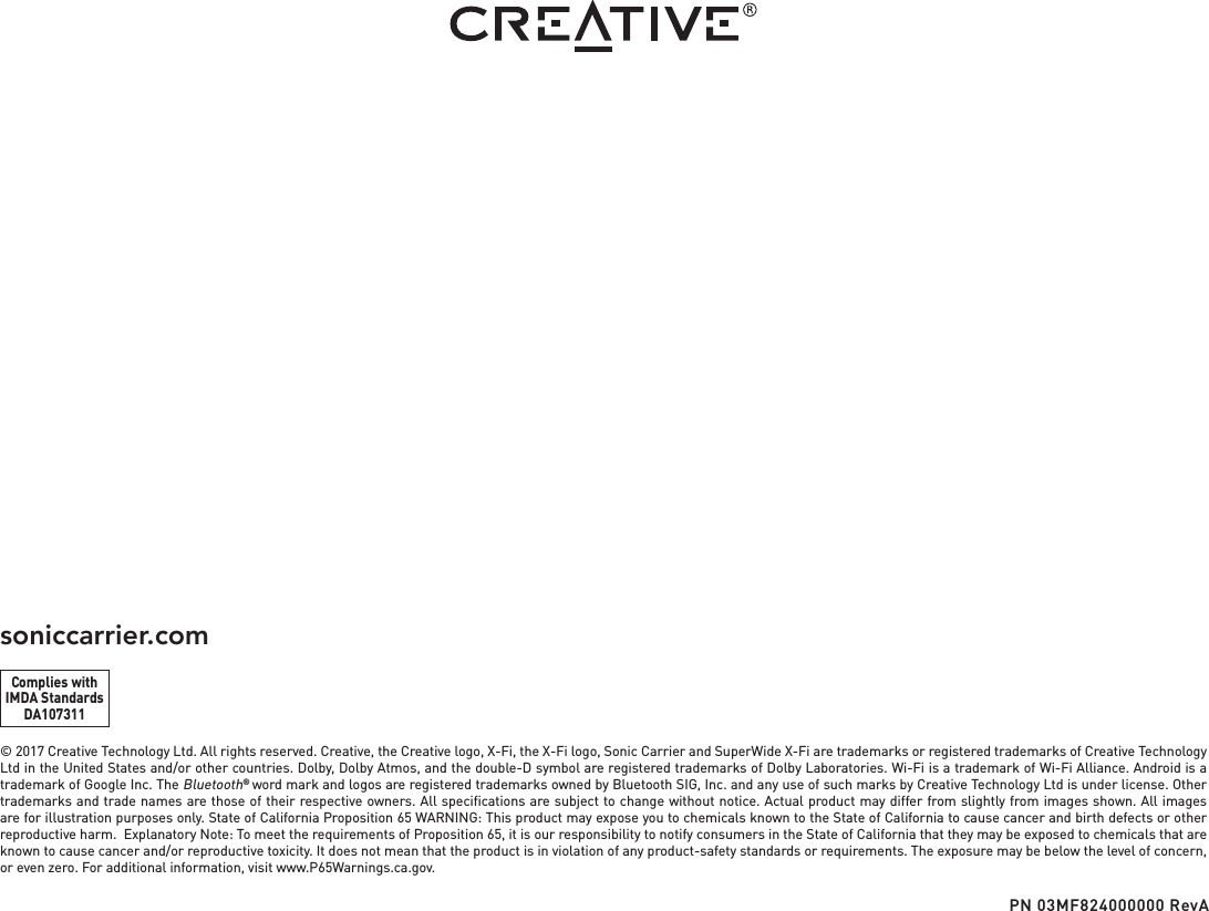 © 2017 Creative Technology Ltd. All rights reserved. Creative, the Creative logo, X-Fi, the X-Fi logo, Sonic Carrier and SuperWide X-Fi are trademarks or registered trademarks of Creative Technology Ltd in the United States and/or other countries. Dolby, Dolby Atmos, and the double-D symbol are registered trademarks of Dolby Laboratories. Wi-Fi is a trademark of Wi-Fi Alliance. Android is a trademark of Google Inc. The Bluetooth® word mark and logos are registered trademarks owned by Bluetooth SIG, Inc. and any use of such marks by Creative Technology Ltd is under license. Other trademarks and trade names are those of their respective owners. All speciﬁcations are subject to change without notice. Actual product may differ from slightly from images shown. All images are for illustration purposes only. State of California Proposition 65 WARNING: This product may expose you to chemicals known to the State of California to cause cancer and birth defects or other reproductive harm.  Explanatory Note: To meet the requirements of Proposition 65, it is our responsibility to notify consumers in the State of California that they may be exposed to chemicals that are known to cause cancer and/or reproductive toxicity. It does not mean that the product is in violation of any product-safety standards or requirements. The exposure may be below the level of concern, or even zero. For additional information, visit www.P65Warnings.ca.gov.soniccarrier.comPN 03MF824000000 RevAComplies withIMDA StandardsDA107311