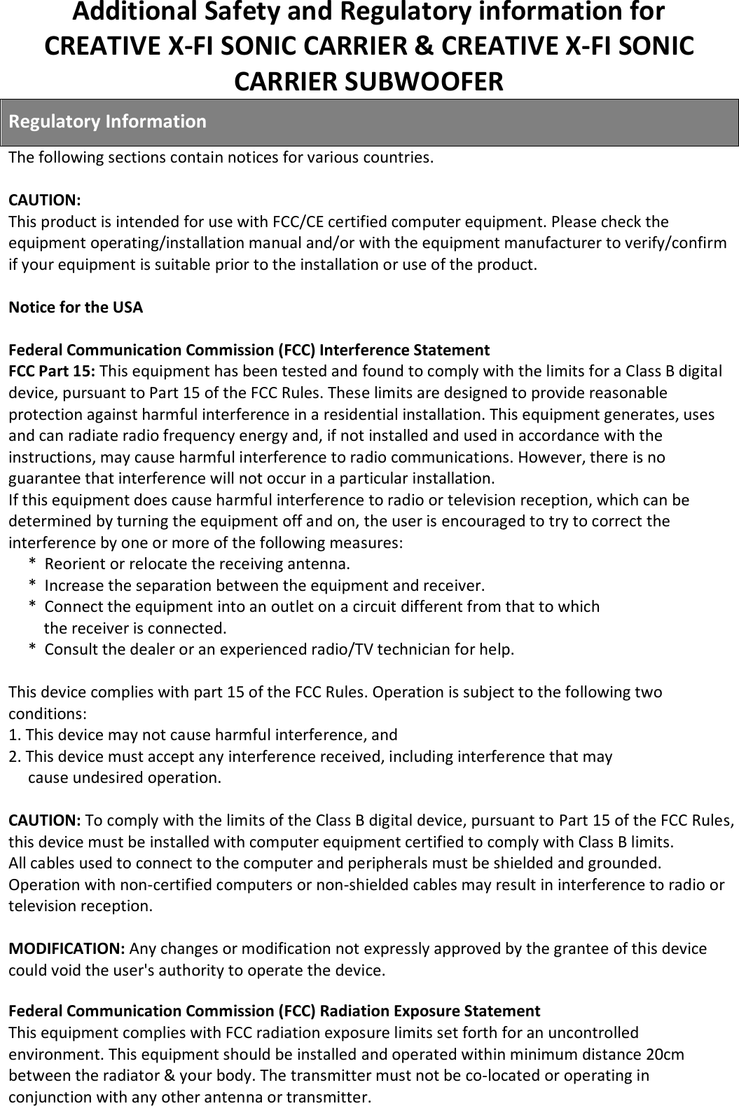 Additional Safety and Regulatory information for  CREATIVE X-FI SONIC CARRIER &amp; CREATIVE X-FI SONIC CARRIER SUBWOOFER   Regulatory Information  The following sections contain notices for various countries.  CAUTION:  This product is intended for use with FCC/CE certified computer equipment. Please check the equipment operating/installation manual and/or with the equipment manufacturer to verify/confirm if your equipment is suitable prior to the installation or use of the product.  Notice for the USA  Federal Communication Commission (FCC) Interference Statement FCC Part 15: This equipment has been tested and found to comply with the limits for a Class B digital device, pursuant to Part 15 of the FCC Rules. These limits are designed to provide reasonable protection against harmful interference in a residential installation. This equipment generates, uses and can radiate radio frequency energy and, if not installed and used in accordance with the instructions, may cause harmful interference to radio communications. However, there is no guarantee that interference will not occur in a particular installation. If this equipment does cause harmful interference to radio or television reception, which can be determined by turning the equipment off and on, the user is encouraged to try to correct the interference by one or more of the following measures:      *  Reorient or relocate the receiving antenna.      *  Increase the separation between the equipment and receiver.      *  Connect the equipment into an outlet on a circuit different from that to which           the receiver is connected.      *  Consult the dealer or an experienced radio/TV technician for help.  This device complies with part 15 of the FCC Rules. Operation is subject to the following two conditions: 1. This device may not cause harmful interference, and 2. This device must accept any interference received, including interference that may       cause undesired operation.  CAUTION: To comply with the limits of the Class B digital device, pursuant to Part 15 of the FCC Rules, this device must be installed with computer equipment certified to comply with Class B limits. All cables used to connect to the computer and peripherals must be shielded and grounded. Operation with non-certified computers or non-shielded cables may result in interference to radio or television reception.  MODIFICATION: Any changes or modification not expressly approved by the grantee of this device could void the user&apos;s authority to operate the device.  Federal Communication Commission (FCC) Radiation Exposure Statement This equipment complies with FCC radiation exposure limits set forth for an uncontrolled environment. This equipment should be installed and operated within minimum distance 20cm between the radiator &amp; your body. The transmitter must not be co-located or operating in conjunction with any other antenna or transmitter. 