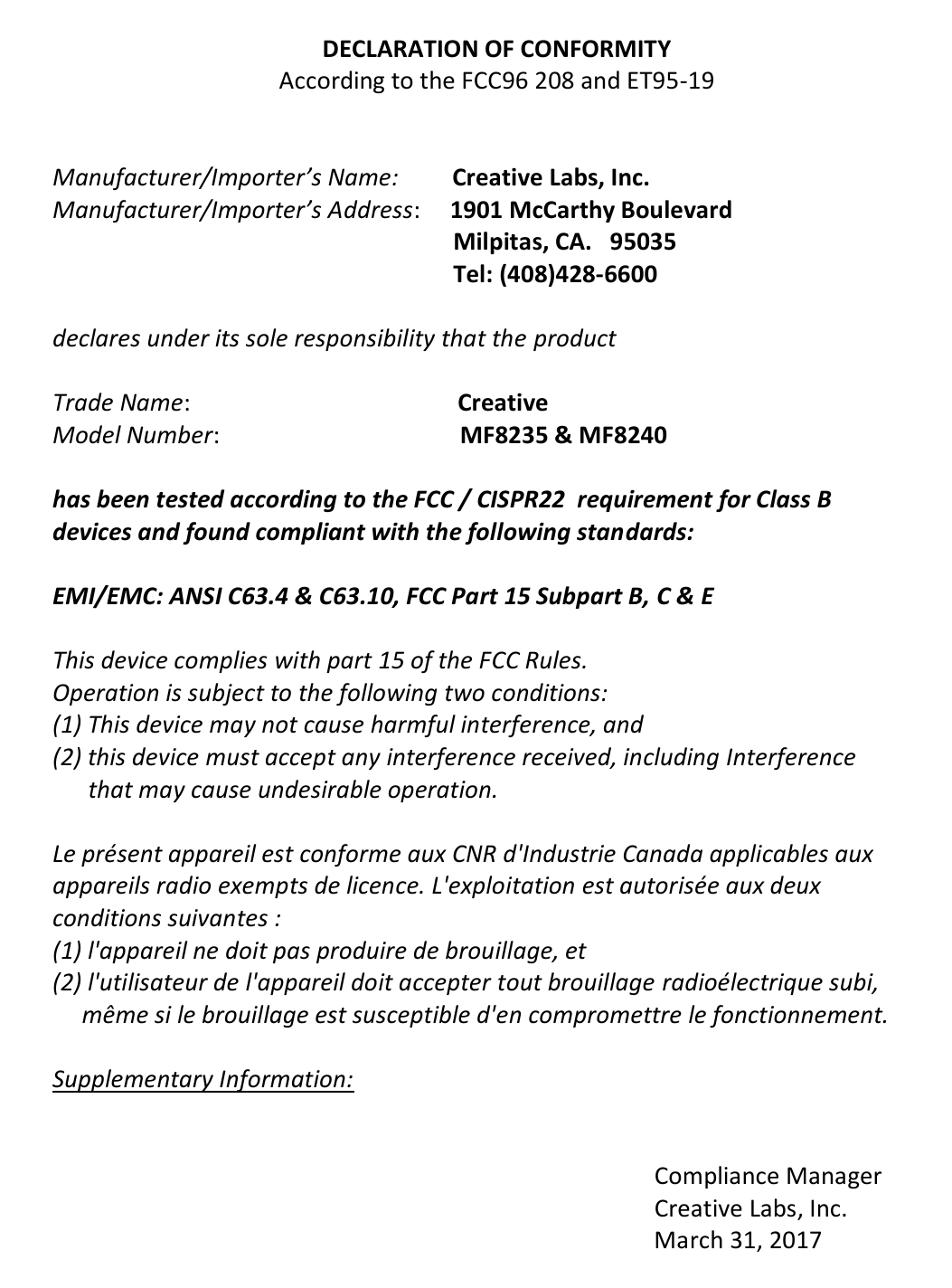    DECLARATION OF CONFORMITY According to the FCC96 208 and ET95-19   Manufacturer/Importer’s Name:       Creative Labs, Inc. Manufacturer/Importer’s Address:     1901 McCarthy Boulevard                                                                 Milpitas, CA.   95035                                                                 Tel: (408)428-6600      declares under its sole responsibility that the product  Trade Name:                                          Creative Model Number:                               MF8235 &amp; MF8240  has been tested according to the FCC / CISPR22  requirement for Class B  devices and found compliant with the following standards:  EMI/EMC: ANSI C63.4 &amp; C63.10, FCC Part 15 Subpart B, C &amp; E  This device complies with part 15 of the FCC Rules.  Operation is subject to the following two conditions: (1) This device may not cause harmful interference, and (2) this device must accept any interference received, including Interference        that may cause undesirable operation.  Le présent appareil est conforme aux CNR d&apos;Industrie Canada applicables aux  appareils radio exempts de licence. L&apos;exploitation est autorisée aux deux  conditions suivantes :  (1) l&apos;appareil ne doit pas produire de brouillage, et  (2) l&apos;utilisateur de l&apos;appareil doit accepter tout brouillage radioélectrique subi,                    même si le brouillage est susceptible d&apos;en compromettre le fonctionnement.  Supplementary Information:                                                                                                        Compliance Manager                                                                                                      Creative Labs, Inc.                                                                                                      March 31, 2017      