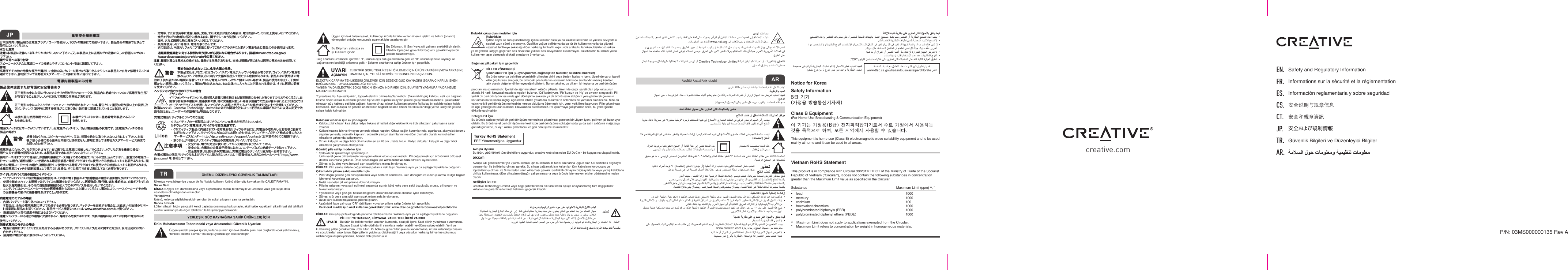 P/N: 03MS000000135 Rev AEN. FR.ES.CS.CT.J P.TR.AR.Safety and Regulatory InformationInformations sur la sécurité et la réglementation Información reglamentaria y sobre seguridad安全说明与规章信息安全和規章資訊安全および規制情報Güvenlik Bilgileri ve Düzenleyici Bilgilercreative.comNotice for Korea Safety InformationClass B Equipment(For Home Use Broadcasting &amp; Communication Equipment)This equipment is home use (Class B) electromagnetic wave suitablility equipment and to be used mainly at home and it can be used in all areas.Vietnam RoHS Statement This product is in compliance with Circular 30/2011/TTBCT of the Ministry of Trade of the Socialist Republic of Vietnam (“Circular”), it does not contain the following substances in concentration greater than the Maximum Limit value as specied in the Circular. Substance                              Maximum Limit (ppm) ^, *l    lead             1000l    mercury             1000l    cadmium             100l    hexavalent chromium           1000l    polybrominated biphenyls (PBB)          1000l    polybrominated diphenyl ethers (PBDE)         1000^    Maximum Limit does not apply to applications exempted from the Circular.*    Maximum Limit refers to concentration by weight in homogeneous materials.TR ÖNEMLI DÜZENLEYICI GÜVENLIK TALIMATLARIAvrupa UyumuBu ürün, yürürlükteki tüm direktiere uygundur, creative web sitesinden EU DoC’nin bir kopyasına ulaşabilirsiniz.DİKKAT:Avrupa CE gereksinimleriyle uyumlu olması için bu cihazın, B Sınıfı sınırlarına uygun olan CE sertikalı bilgisayar donanımları ile birlikte kurulması gerekir. Bu cihazı bağlamak için kullanılan tüm kabloların koruyuculu ve topraklanmış olması ve 3 metreden uzun olmaması gerekir. Sertikalı olmayan bilgisayarlarla veya yanlış kablolarla birlikte kullanılması, diğer cihazların düzgün çalışmamasına veya üründe istenmeyen etkiler görülmesine neden olabilir.DEĞİŞİKLİKLER:Creative Technology Limited veya bağlı şirketlerinden biri tarafından açıkça onaylanmamış tüm değişiklikler kullanıcının garanti ve teminat haklarını geçersiz kılabilir.電源内蔵製品のみ対象製品筐体底面または背面に安全警告あり正三角形の中に矢印の付いたカミナリの形が示されたマークは、製品内に絶縁されていない“高電圧発生部”が存在することを示し、人体に対して感電の危険性があります。正三角形の中にエクスクラメーションマークが表示されたマークは、警告として重要な取り扱い上の説明、及びメンテナンス（保守）に関する情報がこの取り扱い説明書に記載されていることを示します。本機が屋内使用専用であることを表します。本機がクラスIIまたは二重絶縁電気製品であることを表します。電源スイッチにはマークがついています。「I」は電源スイッチオン、「0」は電源遮断の状態です。（主電源スイッチのある製品の場合）感電防止のため、グリルが取り外されている状態では主電源に接続しないでください。（グリルがある機器の場合） 雨や火災や感電の原因となるため、本製品を雨や水に当たらないようにして下さい。警告ワイヤレスデバイス用の追加ガイドライン•  ワイヤレスデバイスの短波無線周波数信号は、その他の電子機器および医療機器の動作に悪影響を及ぼすことがあります。•  使用を禁止されている場所ではデバイスの電源をお切りください。医療施設、飛行機、燃料補給地点、自動ドア付近、自動火災報知機付近、その他の自動制御機器の近くでこのデバイスを使用しないでください。•  このデバイスはペースメーカーや他の医療機器から20cm以上離してください。電波により、ペースメーカーやその他の医療機器の動作に悪影響を及ぼすことがあります。内蔵電池のモデルの場合•  内蔵バッテリーを取り外さないでください。  本製品は、各地の環境規制に準じて処分する必要があります。バッテリーを交換する場合は、お住まいの地域のサポート営業所に製品をお送りください。 製品サービス情報については、www.creative.comをご 覧くださ い 。•  直射日光や火等の過度の熱にさらさないでください。注意：バッテリーが不適切な種類と交換されると、爆発する危険があります。 交換は種類が同じまたは同等の電池のみを接地アース付きプラグの場合は、保護接地接続（アース）端子のある電源コンセントに差し込んで下さい。. 脱着式の電源コードセットの場合、遮断装置として使用される電源接続器と電源プラグはすぐに使用できる状態にしておく必要があります。 固感電を防ぐため、スピーカーのカバー、又は、背面を絶対に取り外さないようにして下さい。お客様が扱う必要のある箇所は内部にはありません。修理に関しては弊社カスタマーサービス係までお問い合わせ下さい。使 用 してください 。脱着式電池のモデルの場合•  電池は適切にリサイクルまたは処分する必要があります。リサイクルおよび処分に関する方法は、現地当局にお問い合 わ せくだ さい 。•  金属物が電池の極に触れないようにしてください。過塩素酸塩素材に対する特別な取り扱いが必要になる場合があります。 詳細はwww.dtsc.ca.gov/hazardouswaste/perchlorateをご覧ください。注 意：種類が異なる電池と交換すると、爆発する危険があります。 交換は種類が同じまたは同等の電池のみを使用してくだ さい 。Ülkenize veya bölgenize uygun bir ş / kablo kullanın. Ürünü diğer güç kaynakları ile ÇALIŞTIRMAYIN.Su ve NemDİKKAT: Aygıtı sıvı damlamasına veya sıçramasına maruz bırakmayın ve üzerinde vazo gibi suyla dolu nesnelerin olmadığından emin olun.YerleştirmeÜrünü, kolayca erişilebilecek bir yer olan bir soket çıkışının yanına yerleştirin.Servis hizmetiLütfen cihazin hiçbir parçasini kendi başiniza onarmaya kalkişmayin, aksi halde kapaklarin çikarilmasi sizi tehlikeli elektrik akimlari ya da diğer tehlikeler ile karşi karşiya birakabilir.YERLEŞİK GÜÇ KAYNAĞINA SAHİP ÜRÜN(LER) İÇİNÜrün Muhafazasının Tabanındaki veya Arkasındaki Güvenlik UyarılarıÜçgen içindeki şimşek işareti, kullanıcıyı ürün içindeki elektrik şoku riski oluşturabilecek yalıtılmamış, “tehlikeli elektrik akımları”na karşı uyarmak için tasarlanmıştır.Üçgen içindeki ünlem işareti, kullanıcıyı ürünle birlikte verilen önemli işletim ve bakım (onarım) yönergeleri olduğu konusunda uyarmak için tasarlanmıştır.Bu Ekipman, yalnızca ev içi kullanım içindir.Bu Ekipman, II. Sınıf veya çift yalıtımlı elektrikli bir alettir. Elektrik toprağına güvenli bir bağlantı gerektirmeyen bir şekilde tasarlanmıştır.Güç anahtarı üzerindeki işaretler. “I”, ürünün açık olduğu anlamına gelir ve “0”, ürünün şebeke kaynağı ile bağlantısının kesildiği anlamına gelir. - Şebeke anahtarına sahip ürünler için geçerlidir.ELEKTRIK ÇARPMA TEHLIKESINI ÖNLEMEK IÇIN ŞEBEKE GÜÇ KAYNAĞINI IZGARA ÇIKARILMIŞKEN BAĞLAMAYIN. - UYGULANABILDIĞI YERDE. YANGIN YA DA ELEKTRİK ŞOKU RİSKİNİ EN AZA İNDİRMEK İÇİN, BU AYGITI YAĞMURA YA DA NEME MARUZ BIRAKMAYIN.UYARIAÇMAYINKablosuz cihazlar için ek yönergeler•  Kablosuz bir cihazın kısa dalga radyo frekans sinyalleri, diğer elektronik ve tıbbi cihazların çalışmasına zarar verebilir.•  Kullanılmasına izin verilmeyen yerlerde cihazı kapatın. Cihazı sağlık kurumlarında, uçaklarda, akaryakıt dolumu yapılan yerlerde, otomatik kapıların, otomatik yangın alarmlarının ve diğer otomatik olarak kontrol edilen cihazların yakınında kullanmayın.•  Cihazı kalp pili ve diğer tıbbi cihazlardan en az 20 cm uzakta tutun. Radyo dalgaları kalp pili ve diğer tıbbi cihazların çalışmasını etkileyebilir.Gömülü pile sahip modeller için•  Yerleώik pili ηύkarmaya ηalύώmayύn.  Ürün yerel çevre düzenlemelerine uygun olarak elden çıkarılmalıdır. Pili değiştirmek için ürününüzü bölgesel destek kurumuna götürün. Ürün servis bilgisi için www.creative.com adresini ziyaret edin.•  Güneş ışığı, ateş veya benzeri aşırı sıcaklıklara maruz bırakmayın.DİKKAT: Pilin yanlış türlerle değiştirilmesi patlama riski taşır. Yalnızca aynı ya da eşdeğer tiptekilerle değiştirin.Çıkarılabilir pillere sahip modeller için•  Piller doğru şekilde geri dönüştürülmeli veya bertaraf edilmelidir. Geri dönüşüm ve elden çıkarma ile ilgili bilgiler için yerel kurumlara başvurun.•  Metal nesneleri pil kutuplarına dokundurmayın.•  Pillerin kullanımı veya şarj edilmesi sırasında sızıntı, kötü koku veya şekil bozukluğu olursa, pili çıkarın ve tekrar kullanmayın.•  Yiyeceklere veya göz gibi hassas bölgelere dokunmadan önce ellerinizi iyice temizleyin.•  Güneş ışığı veya ateş gibi aşırı sıcak ortamlarda bırakmayın.•  Uzun süre kullanılmayacaksa pillerini çıkarın.•  Aşağıdaki ifade yalnızca “CR” türü lityum yuvarlak pillere sahip ürünler için geçerlidir:Topraklama tipi şe sahip ürün, topraklı elektrik prizine bağlanmalıdır. Çıkarılabilir güç kablosu seti için bağlantı kesme cihazı olarak kullanılan şebeke şi ve alet kuplörü kolay bir şekilde çalışır halde kalmalıdır. Çıkarılabilir olmayan güç kablosu seti için bağlantı kesme cihazı olarak kullanılan şebeke şi kolay bir şekilde çalışır halde kalmalıdır. Tüm kutuplu bir şebeke anahtarının bağlantı kesme cihazı olarak kullanıldığı yerde kolay bir şekilde çalışır halde kalmalıdır.ELEKTRİK ŞOKU TEHLİKESİNİ ÖNLEMEK İÇİN ÜRÜN KAPAĞINI (VEYA ARKASINI) ONARIM İÇİN, YETKİLİ SERVİS PERSONELİNE BAŞVURUN.AR:&quot;CRwww.hei.org I. 定式の電源コードセットの場合、遮断装置として使用される電源プラグはすぐに使用できる状態にしておく必要があります。 全極型電源スイッチが遮断装置として使用される場合、すぐに使用できる状態にしておく必要があります。Perklorat madde için özel kullanım gerekebilir; bkz. www.dtsc.ca.gov/hazardouswaste/perchlorateDİKKAT: Yanlış tip pil takıldığında patlama tehlikesi vardır. Yalnızca aynı ya da eşdeğer tiptekilerle değiştirin.UYARIKulaklık çıkışı olan modeller içinPİLLERİ YUTMAYINIZ, KİMYASAL YANIK TEHLİKESİ VARDIR Bu ürün ile birlikte verilen uzaktan kumanda, saat pili içerir. Saat pilinin yutulması durumunda. Sadece 2 saat içinde ciddi dahili yanıklara neden olabilir ve ölüme sebep olabilir. Yeni ve kullanılmış pilleri çocuklardan uzak tutun. Pil bölmesi güvenli bir şekilde kapanmazsa, ürünü kullanmayı bırakın ve çocuklardan uzak tutun. Eğer pillerin yutulmuş olabileceğini veya vücudun herhangi bir yerine sokulmuş olabileceğini düşünüyorsanız, hemen tıbbi yardım alın.Kulaklıklar İşitme kaybı ile sonuçlanabileceği için kulaklıklarınızla ya da kulaklık setleriniz ile yüksek seviyedeki sesleri uzun süreli dinlemeyin. Özellikle yoğun trakte ya da bu tür bir kullanımın yollarda güvenli seyahati tehlikeye sokacağı diğer herhangi bir trak koşulunda araba kullanırken, bisiklet sürerken ya da yoldan karşıya geçerken ses cihazınızı yüksek ses seviyesinde kullanmayın. Tüketicilerin bu cihazı yolda kullanırken aşırı derecede dikkatli olmalarını öneriyoruz.警告電池を飲み込まないこと。化学火傷の危険。 本製品またはリモコンにはコイン／ボタン電池が入っている場合があります。コイン／ボタン電池を飲み込むと、2時間以内に体内で火傷が発生して死亡する危険があります。 新品および使用済の電池は子供が届かない場所に保管してください。電池入れがしっかりと閉まらない場合は、製品の使用を中止し、子供が届かない場所に置いてください。 電池が飲み込まれた、または体内に入ったことが疑われる場合は、すぐに医師の診察を 受 けてください 。充電式電池リサイクルについてのご注意• 安全の為、電力を完全に使い切ってから充電池を取り外して下さい。• 安全の為、充電池の金属端子部分にはセロハンテープなどの絶縁テープを貼って下さい。• 安全策を講じた使用済み充電池は、充電式電池のリサイクル協力店へお持ち下さい。クリエイティブの一部製品にはリチウムイオン充電池が使用されています。リチウムイオン充電池はリサイクル可能な資源です。• クリエイティブ製品に内蔵されている充電池をリサイクルするには、充電池の取り外しはお客様ご自身では行わないで下さい。リサイクルの方法などのお問い合わせは、クリエイティブメディア株式会社のカスタマーサービスセンター http://jp.creative.com/support/contact/（日本語のみ）にご相談下さい。• 取り外しが可能なクリエイティブ製品の充電池をリサイクルするには –充電式電池の回収/リサイクルおよびリサイクル協力店については、中間責任法人JBRCのホームページ http://www.jbrc.com/ を 参照して下さい。ヘッドフォン出力つきのモデル の 場 合イヤフォン イヤフォンやヘッドフォンで、長時間大音量で聞き続けると聴覚障害のおそれがありますのでおやめください。自動車や自転車の運転中、道路横断の際、特に交通量が激しい場合や道路での安全が脅かされるような状況ではオーディオデバイスを使用しないでください。道路で使用するような場合は安全に十分注意してください。改造について： Creative Technology Limitedまたはその関連会社によって明示的に承認されたもの以外の変更や改造を加えると、ユーザーの保証権利が無効となります。注意事項PİLLER YÖNERGESİÇıkarılabilir Pil İçin (Li-iyon/polimer, düğme/jeton hücreler, silindirik hücreler) Bu ürün yukarıda belirtilen çıkarılabilir pillerden birini veya birden fazlasını içerir. Üzerinde çarpı işareti olan çöp kutusu simgesi, bu üründeki pile kullanım süresinin bitiminde sınıandırılmamış kentsel atık olarak değerlendirilemeyeceğini gösterir. Bunun aksine, bu pil ayrı bir toplama ve geri dönüşüm Entegre Pil İçin Bu üründe sadece yetkili bir geri dönüşüm merkezinde çıkarılması gereken bir Lityum iyon / polimer  pil bulunuyor olabilir. Bu ürünü yerel geri dönüşüm merkezinizde geri dönüşüme soktuğunuzda ya da satın aldığınız mağazaya götürdüğünüzde, pil ayrı olarak çıkarılacak ve geri dönüşüme sokulacaktır.programına sokulmalıdır. İçerisinde ağır metallerin olduğu pillerde, üzerinde çarpı işareti olan çöp kutusunun altında iki hari kimyasal madde simgeleri bulunur. ‘Cd’ kadmiyum, ‘Pb’ kurşun ve ‘Hg’ de cıvanın simgesidir. Pili yetkili bir geri dönüşüm tesisinde geri dönüşüme sokarak ya da ürünü satın aldığınız yere götürerek çevrenin korunmasına ve kamu sağlığı açısından tehlike yaratacak durumların önlenmesine yardımcı olabilirsiniz. Size en yakın yetkili geri dönüşüm merkezinin nerede olduğunu öğrenmek için, yerel yetkililere başvurun. Pilin çıkarılması ile ilgili yönergeleri ürün kullanıcı kılavuzunda bulabilirsiniz. Pili çıkarmaya çalışmadan önce, bu yönergelere dikkatle uyulmalıdır.Bağımsız pil paketi için geçerlidirJP日本国内向け製品用の主電源プラグ／コードを使用し、100Vの電源にてお使い下さい。 製品を他の電源では決して使 用 しな いで くださ い 。水分と湿気注意：本製品に液体をこぼしたりかけたりしないで下さい。又、本製品の上に花瓶などの液体の入った容器をのせないで下さい。壁や天井への取り付けスピーカーシステムは電源コードの接続しやすいコンセント付近に設置して下さい。修理高電圧やその他の危険な箇所が露出して危険な為、カバーを開けたり取り外したりして本製品をご自身で修理することは避けて下さい。修理については弊社カスタマーサービス係にお問い合わせ下さい。重要安全規制事項 •  充電中、または使用中に遺漏、悪臭、変色、または変形が生じる場合は、電池を抜いて、それ以上使用しないでください。•  食品や目などの敏感な部分に触れる前に、両手をしっかり洗浄してください。•  日光、火など過剰な熱に触れないようにしてください。•  長期間使用しない場合は、電池を取り外します。•  次の記述は、米国カリフォルニア州法においてCRタイプのリチウムボタン電池を含む製品にのみ適用されます。