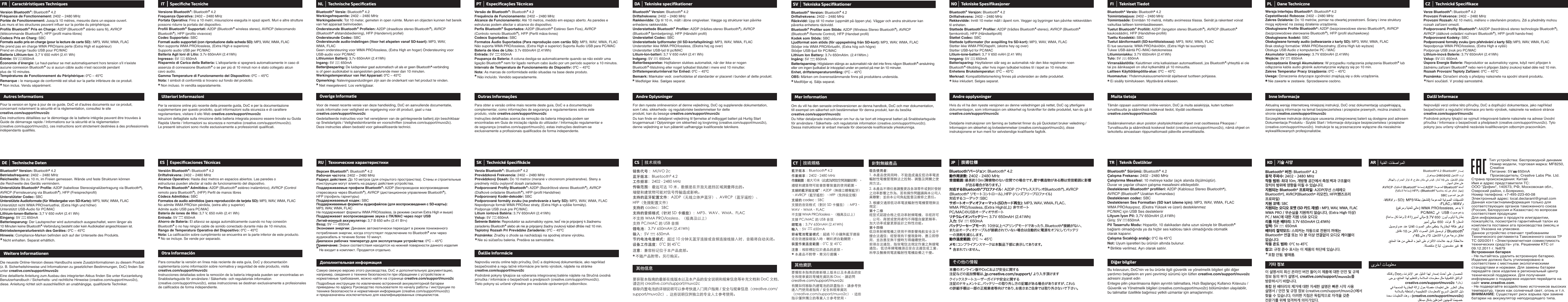 FR Caractéristiques TechniquesVersion Bluetooth®: Bluetooth® 4.2Fréquence de Fonctionnement: 2402 – 2480 MHzPortée de Fonctionnement: Jusqu&apos;à 10 mètres, mesurés dans un espace ouvert. Les murs et les structures peuvent influer sur la portée du périphérique.Profils Bluetooth® Pris en Charge: A2DP (Bluetooth® stéréo sans fil), AVRCP (télécommande Bluetooth®), HFP (profil mains-libres)Codecs Pris en Charg: SBCFormats audio pris en charge (pour la lecture de carte SD) : MP3, WAV, WMA, FLACNe prend pas en charge WMA PRO/sans perte (Extra High et supérieur)Prend en charge l&apos;audio USB pour PC/MACBatterie Lithium-Ion: 3,7 V 650 mAH (2.41 Wh)Entrée: 5V      650mAÉconomie d’énergie: Le haut-parleur se met automatiquement hors tension s&apos;il n&apos;existe aucune connexion Bluetooth® ou si aucun câble audio n&apos;est raccordé pendant plus de 10 minutes.Températures de Fonctionnement du Périphérique: 0ºC – 45ºCRemarque : le marquage de conformité est situé sur la partie inférieure de ce produit.   Non inclus. Vendu séparément.*Pour la version en ligne à jour de ce guide, DoC et d&apos;autres documents sur ce produit, concernant notamment la sécurité et la réglementation, consultez le site creative.com/support/muvo2cDes instructions détaillées sur le démontage de la batterie intégrée peuvent être trouvées à Guide de démarrage rapide / Informations sur la sécurité et la réglementation (creative.com/support/muvo2c), ces instructions sont strictement destinées à des professionnels indépendants qualifiés.Autres InformationsDie neueste Online-Version dieses Handbuchs sowie Zusatzinformationen zu diesem Produkt (z. B. Sicherheitshinweise und Informationen zu gesetzlichen Bestimmungen, DoC) finden Sie unter creative.com/support/muvo2cEine detaillierte Anleitung zum Ausbau des integrierten Akkus finden Sie unter Kurzanleitung Benutzerhandbuch / Sicherheits- und rechtliche Hinweise (creative.com/support/muvo2c), diese. Anleitung richtet sich ausschließlich an unabhängige, qualifizierte Techniker.Weitere Informationen*DE Technische DatenBluetooth® Version: Bluetooth® 4.2Betriebsfrequenz: 2402 – 2480 MHzReichweite: Bis zu 10 m, im Freien gemessen. Wände und feste Strukturen können die Reichweite des Geräts vermindern.Unterstützte Bluetooth® Profile: A2DP (kabellose Stereosignalübertragung via Bluetooth®), AVRCP (Fernsteuerung via Bluetooth®), HFP (Freisprechprofil)Unterstützter Codec: SBCUnterstützte Audioformate (für Wiedergabe von SD-Karte): MP3, WAV, WMA, FLACUnterstützt nicht WMA PRO/verlustfrei, (Extra High und höher)Unterstützt USB-Audio für PC/MACLithium-Ionen-Batterie: 3,7 V 650 mAH (2.41 Wh)Eingang: 5V       650mABatteriesparung: Der Lautsprecher wird automatisch ausgeschaltet, wenn länger als 10 Minuten keine Bluetooth®-Verbindung besteht oder kein Audiokabel angeschlossen ist.Betriebstemperaturbereich des Gerätes: 0ºC – 45ºCHinweis: Compliance-Marken befinden sich auf der Unterseite des Produkts.   Nicht enhalten. Separat erhältlich.IT Speciﬁche TecnicheVersione Bluetooth®: Bluetooth® 4.2Frequenza Operativa: 2402 – 2480 MHzPortata Operativa: Fino a 10 metri; misurazione eseguita in spazi aperti. Muri e altre strutture possono ridurre la portata del dispositivo.Profili Bluetooth® Supportati: A2DP (Bluetooth® wireless stereo), AVRCP (telecomando Bluetooth®), HFP (profilo vivavoce)Codec Supportato: SBCFormati audio supportati (con riproduzione dalla scheda SD): MP3, WAV, WMA, FLACNon supporta WMA PRO/lossless, (Extra High e superiore)Supporto audio USB per PC/MACBatteria Agli Ioni di Litio: 3.7v 650mAH (2.41Wh)Ingresso: 5V       650mARisparmio di Carica della Batteria: L&apos;altoparlante si spegnerà automaticamente in caso di assenza di connessione Bluetooth® o se per più di 10 minuti non è stato collegato alcun cavo audio.Gamma Temperature di Funzionamento del Dispositivo: 0ºC – 45ºCNota: I simboli di conformità si trovano sul fondo del prodotto.    Non incluso. In vendita separatamente.Per la versione online più recente della presente guida, DoC e per la documentazione supplementare per questo prodotto, quali informazioni sulla sicurezza e di carattere regolamentare, visitare il sito Web creative.com/support/muvo2cIstruzioni dettagliate sulla rimozione della batteria integrata possono essere trovate su Guida Rapida Utente / Informazioni su sicurezza e normative (creative.com/support/muvo2c). Le presenti istruzioni sono rivolte esclusivamente a professionisti qualificati.Ulteriori Informazioni**ES Especiﬁcaciones TécnicasVersión Bluetooth®: Bluetooth® 4.2Driftsfrekvens: 2402 – 2480 MHzAlcance Operativo: Hasta diez metros en espacios abiertos. Las paredes oestructuras pueden afectar al radio de funcionamiento del dispositivo.Perfiles Bluetooth® Admitidos: A2DP (Bluetooth® estéreo inalámbrico), AVRCP (Control remoto para Bluetooth®), (HFP) Perfil de manos libresCódecs Admitidos: SBCFormatos de audio admitidos (para reproducción de tarjeta SD): MP3, WAV, WMA, FLACNo admite WMA PRO/sin pérdida, (extra alto y superior)Admite audio USB para PC/MACBatería de iones de litio: 3,7 V, 650 mAh (2.41 Wh)Entrada: 5V       650mAAhorro de Batería: El altavoz se apaga automáticamente cuando no hay conexión Bluetooth® o no hay ningún cable de sonido conectado durante más de 10 minutos.Rango de Temperatura Operativa del Dispositivo: 0ºC – 45ºCNota: La calificación sobre cumplimiento se encuentra en la parte inferior de este producto.    No se incluye. Se vende por separado.Para consultar la versión en línea más reciente de esta guía, DoC y documentación suplementaria como información sobre normativa y seguridad de este producto, visita  creative.com/support/muvo2cInstrucciones detalladas sobre la remoción de la batería integrada pueden ser encontradas en Snabbstartsguide för användare / Säkerhets- och regulatorisk information (creative.com/support/muvo2c), estas instrucciones se destinan exclusivamente a profesionales de calificados de forma independiente.Otra InformaciónNL Technische SpeciﬁcatiesBluetooth® Versie: Bluetooth® 4.2Werkingsfrequentie: 2402 – 2480 MHzWerkingsbereik: Tot 10 meter, gemeten in open ruimte. Muren en objecten kunnen het bereik van het apparaat beïnvloeden.Ondersteunde Bluetooth® Profielen: A2DP (draadloze stereo Bluetooth®), AVRCP (Bluetooth® afstandsbediening), HFP (Handenvrij profiel)Ondersteunde Codec: SBCOndersteunde audio-indelingen (Voor het afspelen vanaf SD-kaart): MP3, WAV, WMA, FLACGeen ondersteuning voor WMA PRO/lossless, (Extra High en hoger) Ondersteuning voor USB-audio voor PC/MACLithiumion Batterij: 3,7v 650mAH (2.41Wh)Ingang: 5V       650mABatterijbesparing: De luidspreker gaat automatisch uit als er geen Bluetooth®-verbinding is of geen audiokabel is aangesloten gedurende meer dan 10 minuten.Werkingstemperatuur van Het Apparaat: 0ºC – 45ºCOpmerking: Nalevingsaanduidingen zijn aan de onderkant van het product te vinden.    Niet meegeleverd. Los verkrijgbaar.Voor de meest recente versie van deze handleiding, DoC en aanvullende documentatie, zoals informatie over veiligheid en regelgeving voor dit product, gaat u naa creative.com/support/muvo2cGedetailleerde instructies voor het verwijderen van de geïntegreerde batterij zijn beschikbaar op Snelstartgids / Veiligheidsinforamtie en voorschriften (creative.com/support/muvo2c). Deze instructies alleen bedoeld voor gekwalificeerde technici.Overige InformatieRU Технические характеристикиВерсия Bluetooth®: Bluetooth® 4.2Рабочая частота: 2402 – 2480 MHzРадиус действия: До 10 метров (для открытого пространства). Стены и строительные конструкции могут влиять на радиус действия устройства.Поддерживаемые профили Bluetooth®: A2DP (беспроводное воспроизведение стереозвука через Bluetooth®), AVRCP (дистанционное управление Bluetooth®), HFP (профиль гарнитуры)Поддерживаемый кодек: SBCПоддерживаемые форматы аудиофайлов (для воспроизведения с SD-карты): MP3, WAV, WMA, FLACНе поддерживает форматы WMA PRO/lossless, (в режиме сжатия Extra High и выше)Поддерживает воспроизведение звука с ПК/MAC через порт USBЛитий-ионный аккумулятор: 3,7 В 650 мАч (2.41 Втч)Вход: 5V       650mAЭкономия энергии: Динамик автоматически переходит в режим пониженного потребления энергии, когда отсутствует подключение по Bluetooth® или через аудиокабель в течение более 10 минут.Диапазон рабочих температур для эксплуатации устройства: 0ºC – 45ºCПримечание: Знаки соответствия находятся на нижней поверхности данного изделия   Не входит в комплект. Продается отдельно.Самую свежую версию этого руководства, DoC и дополнительную документацию, например, сведения о технике безопасности при обращении с устройством и нормативные требования, можно найти на странице creative.com/support/muvo2cПодробные инструкции по извлечению встроенной аккумуляторной батареи приведены по адресу Руководство пользователя по началу работы / инструкции по технике безопасности и нормативная информация (creative.com/support/muvo2c) и предназначены исключительно для квалифицированных специалистов.Дополнительная информация**PT Especiﬁcações TécnicasVersão de Bluetooth®: Bluetooth® 4.2Frequência de Funcionamento: 2402 – 2480 MHzAlcance de Funcionamento: Até 10 metros, medido em espaço aberto. As paredes e estruturas podem afectar o alcance do dispositivo.Perfis Bluetooth® Suportados: A2DP (Bluetooth® Estéreo Sem Fios), AVRCP (Controlo remoto Bluetooth®), HFP (Perfil mãos-livres)Codecs Suportados: SBCFormatos Áudio Suportados (Para reprodução com cartão SD): MP3, WAV, WMA, FLACNão suporta WMA PRO/lossless, (Extra High e superior) Suporta Áudio USB para PC/MACBateria de Iões de Lítio: 3.7v 650mAH (2.41Wh)Entrada: 5V       650mAPoupança da Bateria: A coluna desliga-se automaticamente quando se não existir uma ligação Bluetooth® nem for ligado nenhum cabo áudio por um período superior a 10 minutos.Intervalo de Temperatura de Funcionamento do Dispositiv: 0ºC – 45ºCNota: As marcas de conformidade estão situadas na base deste produto.   Não incluído. Vendido separadamente.Para obter a versão online mais recente deste guia, DoC e a documentação complementar, como informações de segurança e regulamentares sobre este produto, visite creative.com/support/muvo2cInstruções detalhadas acerca da remoção da bateria integrada podem ser encontradas em Guia de iniciação rápida do utilizador / Informação regulamentar e de segurança (creative.com/support/muvo2c), estas instruções destinam-se exclusivamente a profissionais qualificados de forma independente.Outras InformaçõesSK Technické špeciﬁkácieVerzia Bluetooth®: Bluetooth® 4.2Prevádzková Frekvencia: 2402 – 2480 MHzPrevádzkový Dosah: Do 10 metrov (merané v otvorenom priestranstve). Steny a predmety môžu ovplyvniť dosah zariadenia.Podporované Profily Bluetooth®: A2DP (Bezdrôtové stereo Bluetooth®), AVRCP (Diaľkové ovládanie Bluetooth®), HFP (profil Handsfree)Podporovaný Kodér-dekodér: SBCPodporované formáty zvuku (na prehrávanie z karty SD): MP3, WAV, WMA, FLACNepodporuje formát WMA PRO/bez straty, (Extra High a vyššie formáty).Podporuje USB zvuk pre PC/MAC.Lítium iontová Batéria: 3.7V 650mAH (2.41Wh)Vstup: 5V       650mAŠetrenie Batérie: Reproduktor sa automaticky vypne, keď nie je pripojený k žiadnemu zariadeniu Bluetooth® alebo ak nie je pripojený žiadny zvukový kábel dlhšie než 10 min.Teplotný Rozsah Pri Prevádzke Zariadenia: 0ºC – 45ºCPoznámka: Značky ozhode sa nachádzajú na spodnej strane výrobku.    Nie sú súčasťou balenia. Predáva sa samostatne.Najnovšiu verziu online tejto príručky, DoC a doplnkovej dokumentácie, ako napríklad bezpečnostné a regu lačné informácie pre tento výrobok, nájdete na stránkecreative.com/support/muvo2cPodrobné pokyny týkajúce sa vyberania integrovanej batérie nájdete na Stručná úvodná príručka / informácie o bezpečnosti a predpisoch (creative.com/support/muvo2c). Tieto pokyny sú určené výhradne pre nezávisle oprávnených odborníkov.Ďalšie Informácie**DA Tekniske speciﬁkationerBluetooth® Version: Bluetooth® 4.2Driftsfrekvens: 2402 – 2480 MHzRækkevidde: Op til 10 m, målt i åbne omgivelser. Vægge og strukturer kan påvirke enhedens rækkevidde.Understøttede Bluetooth® Profiler: A2DP (trådløs-stereo Bluetooth®), AVRCP (Bluetooth® fjernbetjening), HFP (Håndsfri profil)Understøttet Codec: SBCUnderstøttede lydformater (til SD-kortafspilning): MP3, WAV, WMA, FLACUnderstøtter ikke WMA PRO/lossless, (Ekstra høj og over)Understøtter USB-lyd til pc/MACLitium-Ion-batteri: 3,7 V 650 mAH (2.41 Wh)Indgang: 5V       650mABatteribesparelse: Højttaleren slukkes automatisk, når der ikke er nogen Bluetooth®-tilslutning eller noget lydkabel tilsluttet i mere end 10 minutter.Driftstemperaturinterval for Enhed: 0ºC – 45ºCBemærk: Mærkater vedr. overholdelse af standarder er placeret i bunden af dette produkt.   Medfølger ikke. Sælges separat.For den nyeste onlineversion af denne vejledning, DoC og supplerende dokumentation, som f.eks. sikkerheds- og regulatoriske bestemmelser for dette produkt, kan du besøge creative.com/support/muvo2cDu kan finde en detaljeret vejledning til fjernelse af indbygget batteri på Hurtig Start brugermanual / Oplysninger om sikkerhed og lovgivning (creative.com/support/muvo2c), denne vejledning er kun påtænkt uafhængige kvalificerede teknikere.Andre OplysningerCS 技术规格销售代号 ：MUVO 2c蓝牙版本：Bluetooth® 4.2工作频率：2402 - 2480 MHz传输范围：最远可达 10 米，数据是在开放无遮挡区域测量得出的。墙壁和建筑物可能对信号传输造成影响。支持的蓝牙配置文件：A2DP（无线立体声蓝牙）、AVRCP（蓝牙遥控）、HFP（免提配置文件）支持的 codec：SBC支持的音频格式（针对 SD 卡播放）：MP3、WAV、WMA、FLAC不支持 WMA PRO/lossless、（极高及以上）支持 PC/MAC 的 USB 音频锂电池：3.7V 650mAH (2.41Wh)输入：5V        650mA节约电池电量模式：超过 10 分钟无蓝牙连接或音频连接线接入时，音箱将自动关闭。设备工作温度：0˚C 到 45˚C注意：兼容标记位于本产品底部。   不随产品附带。另行购买。要获取本指南的最新在线版本以及本产品的安全说明和规章信息等补充文档和 DoC 文档，请访问 creative.com/support/muvo2c移除内置电池的详细说明可以参考快速入门用户指南 / 安全与规章信息（creative.com/support/muvo2c），这些说明仅供独立的专业人士参考使用。其他信息**SV Tekniska SpeciﬁkationerBluetooth® Version: Bluetooth® 4.2Driftsfrekvens: 2402 – 2480 MHzRäckvidd: Upp till 10 meter (uppmätt på öppen yta). Väggar och andra strukturer kan påverka enhetens räckvidd.Bluetooth® Profiler som Stöds: A2DP (Wireless Stereo Bluetooth®), AVRCP (Bluetooth® Remote Control), HFP (Handset profil)Kodek som Stöds: SBCLjudformat som stöds (för uppspelning från SD-kort): MP3, WAV, WMA, FLACStödjer inte WMA PRO/förlustfri, (Extra hög och högre)Stödjer USB-ljud för PC/MACLithium Ion Battery: 3.7v 650mAtim. (2.41Wtim.)Ingång: 5V       650mABatterisparning: Högtalaren stängs av automatiskt när det inte finns någon Bluetooth®-anslutning eller om ingen ljudkabel är inkopplad under en period på mer än 10 minuter.Enhet, driftstemperaturomfång: 0ºC – 45ºCOBS: Märken om överensstämmande finns på produktens undersida.   Medföljer ej. Säljs separat.Om du vill ha den senaste onlineversionen av denna handbok, DoC och mer dokumentation, till exempel om säkerhet och bestämmelser för denna produkt, kan du besöka creative.com/support/muvo2cDu hittar detaljerade instruktioner om hur du tar bort ett integrerat batteri på Snabbstartsguide för användare / Säkerhets- och regulatorisk information (creative.com/support/muvo2c). Dessa instruktioner är enbart menade för oberoende kvalificerade yrkeskunniga.Mer InformationCT 技術規格要獲取本指南的最新線上版本以及本產品的安全和規章資訊等補充資訊和 Doc，請訪問 creative.com/support/muvo2c有關如何移除內建電池的詳盡指示，請參考快速入門使用者指南 / 安全和規章資訊（creative.com/support/muvo2c），這些指示僅供獨立的專業人士參考使用。其他資󱴥*藍牙版本：Bluetooth® 4.2作業頻率：2402 - 2480 MHz作業範圍：最大 10 米（此處為開放空間測量結果）。牆壁和建築物可能會影響裝置的使用範圍。支援的藍牙設定檔*：A2DP（無線立體聲藍牙）、AVRCP（藍牙遙控）、HFP（免持設定檔）支援的 codec：SBC支援的音效格式（對於 SD 卡播放）：MP3、WAV、WMA、FLAC不支援 WMA PRO/lossless、（極高及以上）支援 PC/MAC 的 USB 音效鋰電池：3.7V 650mAH (2.41Wh)輸入：5V        650mA節省電池電量模式：超過 10 分鐘無藍牙連接或音效連接線接入時，喇叭將自動關閉。裝置作業溫度範圍：0˚C 至 45˚C注意：相容標記位於產品的底部。    本產品不附帶。需另行選購。敬告使用者:1. 本產品使用用時，不致造成違反低功率電波輻射性電機管理辦法之控制、調整及開關之使用方法。2. 本產品不得任意調整更改各項零件或對於發射之功率影響之作為，若有操作問題請與本公司人員聯繫；並由本公司負起監督及維修之責任。3. 根據交通部低功率電波輻射性電機管理辦法規定：第十二條經型式認證合格之低功率射頻電機，非經許可，公司、商號或使用者均不得擅自變更頻率、加大功率或變更原設計之特性功能。第十四條低功率射頻電機之使用不得影響飛航安全及干擾合法通信；經發現有干擾現象時，應立即停用，並改善至無干擾時方得繼續使用。前項合法通信，指依電信法規定作業之無線電通信。 低功率頻電機須忍受合法通信或工業、科學及醫療用電波輻射性電機設備之干擾。*針對無線產品NO Tekniske SpesiﬁkasjonerBluetooth® Versjon: Bluetooth® 4.2Driftsfrekvens: 2402 – 2480 MHzRekkevidde: Inntil 10 meter målt i åpent rom. Vegger og bygninger kan påvirke rekkevidden til enheten.Støttede Bluetooth® Profiler: A2DP (trådløs Bluetooth®-stereo), AVRCP (Bluetooth® fjernkontroll), HFP (Håndsettprofil)Støttet Codec: SBCStøttede lydformater (for avspilling fra SD-kort): MP3, WAV, WMA, FLACStøtter ikke WMA PRO/tapsfri, (ekstra høy og over)Støtter USB-lyd for PC/MACLitium-ione-batteri: 3,7 V 650 mAH (2.41 Wh)Inngang: 5V       650mABatterisparing: Høyttaleren slår seg av automatisk når den ikke registrerer noen Bluetooth®-tilkobling, eller hvis ingen lydkabel kobles til i løpet av 10 minutter.Enhetens Brukstemperatur: 0ºC – 45ºCMerknad: Kompatibilitetsmerking finnes på undersiden av dette produktet.    Ikke inkludert. Selges separat.Hvis du vil ha den nyeste versjonen av denne veiledningen på nettet, DoC og ytterligere dokumentasjon, som informasjon om sikkerhet og forskrifter for dette produktet, kan du gå til creative.com/support/muvo2cDetaljerte instruksjoner om fjerning av batteriet finner du på Quickstart bruker veiledning / Informasjon om sikkerhet og lovbestemmelser (creative.com/support/muvo2c), disse instruksjonene er kun ment for selvstendige kvalifiserte fagfolk.Andre opplysningerJP 技術仕様Bluetooth®バージョン:  Bluetooth® 4.2動作周波数: 2402 - 2480 MHz受信範囲：最長約10m（障害物のない空間での場合です。壁や構造物がある際は受信範囲に影響              が出る場合があります。）対応するBluetooth®プ ロ フ ァ イ ル： A2DP (ワイヤレスステレオBluetooth®)、AVRCP (Bluetooth® リモートコントロール)、HFP (ハンズフリープロファイル)対応するコーデック：SBCサポートオーディオフォーマット(SDカード再生): MP3、WAV、WMA、FLAC、WMA PRO/lossless、(Extra High以上) 非サポートPC/MACのUSBオーディオサポートリチウムイオンバッテリー : 3.7V 650mAH (2.41Wh)入力: 5V      650mAバッテリーセーブモード: 10分以上ペアリングモードであったり、Bluetooth®接続がない、またはオーディオケーブルが接続されていない場合は自動的に電源をオフにしてバッテリー の消 耗 を減らします。動作温度範囲: 0C ∼ 45Cメ モ：コンプライアンスマークは本製品下部に表示してあります。   含まれていません。 本 書 のオンライン版 やDoCおよび安全に関する注記などの追加情報は、jp.creative.com/support/ より入手頂けますクイックスタートユーザーガイドや安 全 に関する注記のドキュメントに、バッテリーの取り外し方の記載がある場合がありますが、これらの詳細手順は一部の正規業者等向けであり、お客さまご自身では取り外さないで下さい。その他の情報**FI Tekniset TiedotBluetooth® Versio: Bluetooth® 4.2Toimintataajuus: 2402 – 2480 MHzToimintasäde: Enintään 10 metriä, mitattu avoimessa tilassa. Seinät ja rakenteet voivat vaikuttaa laitteen toimintasäteeseen.Tuetut Bluetooth® Profiilit: A2DP (langaton stereo Bluetooth®), AVRCP (Bluetooth® kaukosäädin), HFP (Handsfree-profiili)Tuettu Koodekki: SBCTuetut ääniformaatit (SD-korttitoistossa): MP3, WAV, WMA, FLACEi tue seuraavia: WMA PRO/häviötön, (Extra High tai suurempi)Tukee USB-ääntä PC-/MAC-tietokoneissaLitiumioniakku: 3.7V 650mAH (2.41Wh)Tulo: 5V       650mAVirransäästötila: Kaiuttimen virta katkaistaan automaattisesti, jos Bluetooth®-yhteyttä ei ole tai jos äänikaapeli on ollut kytkemättä yli 10 minuuttia.Laitteen Käyttölämpötila-alue: 0ºC – 45ºCHuomautus: Yhdenmukaisuusmerkinnät sijaitsevat tuotteen pohjassa.   Ei sisälly toimitukseen. Myytävänä erikseen.Tämän oppaan uusimman online-version, DoC ja muita asiakirjoja, kuten tuotteen turvallisuutta ja säännöksiä koskevat tiedot, löydät osoitteesta creative.com/support/muvo2cSisäänrakennetun akun poiston yksityiskohtaiset ohjeet ovat osoitteessa Pikaopas / Turvallisuutta ja säännöksiä koskevat tiedot (creative.com/support/muvo2c), nämä ohjeet on tarkoitettu ainoastaan riippumattomasti päteville ammattilaisille.Muita tietojaTR Teknik ÖzelliklerBluetooth® Sürümü: Bluetooth® 4.2Çalışma Frekansı: 2402 - 2480 MHzÇalıştırma Mesafesi: 10 metreye kadar (açık alanda ölçülmüştür).Duvar ve yapılar cihazın çalışma mesafesini etkileyebilir.Desteklenen Bluetooth® profilleri: A2DP (Kablosuz Stereo Bluetooth®), AVRCP (Bluetooth® Uzaktan Kumandası)Desteklenen codec: SBCDesteklenen Ses Formatları (SD kart izleme için): MP3, WAV, WMA, FLACWMA PRO/kayıpsız, (Ekstra Yüksek ve üzeri) desteklenmezPC/MAC için USB Ses desteklenirLityum İyon Pil: 3,7V 650mAH (2,41Wh)Giriş: 5V      650mAPil Tasarrufu Modu: Hoparlör, 10 dakikadan daha uzun süreyle bir Bluetooth® bağlantı olmadığında ya da hiçbir ses kablosu takılı olmadığında otomatik olarak kapanır.Çalışma Sıcaklığı aralığı: 0°C ila 45°CNot: Uyum işaretleri bu ürünün altında bulunur.    Birlikte verilmez. Ayrı olarak satılır.Bu kılavuzun, DoC&apos;nin ve bu ürünle ilgili güvenlik ve yönetmelik bilgileri gibi diğer yardımcı belgelerin en yeni çevrimiçi sürümü için lütfen creative.com/support/muvo2c adresini ziyaret edinEntegre pilin çıkarılmasına ilişkin ayrıntılı talimatlara, Hızlı Başlangıç Kullanıcı Kılavuzu / Güvenlik ve Yönetmelik bilgileri (creative.com/support/muvo2c) bölümünden ulaşılabilir, bu talimatlar özellikle bağımsız yetkili uzmanlar için amaçlanmıştır.Diğer bilgiler**PL Dane TechniczneWersja Interfejsu Bluetooth®: Bluetooth® 4.2Częstotliwość Robocza: 2402 – 2480 MHzZakres Działania: Do 10 metrów, pomiar na otwartej przestrzeni. Ściany i inne struktury mogą wpływać na zasięg działania urządzenia.Obsługiwane Profile Bluetooth®: A2DP (bezprzewodowe stereo Bluetooth®), AVRCP (bezprzewodowe sterowanie Bluetooth®), HFP (profil słuchawkowy)Obsługiwane /kodeki: SBCObsługiwane formaty audio (odtwarzanie z karty SD): MP3, WAV, WMA, FLACBrak obsługi formatów: WMA PRO/bezstratny, (Extra High lub wyższe)Obsługa USB Audio z komputerów PC / MACAkumulator Litowo-jonowy: 3.7V 650mAH (2.41Wh)Wejście: 5V       650mAOszczędzanie Energii Akumulatora: W przypadku rozłączenia połączenia Bluetooth® lub odłączenia kabla audio głośnik automatycznie wyłączy się po 10 min.Zakres Temperatur Pracy Urządzenia: 0ºC – 45ºCUwaga:Oznaczenia dotyczące zgodności znajdują się u dołu urządzenia.   Nie zawarte w zestawie. Sprzedawane osobno.Aktualną wersję internetową niniejszej instrukcji, DoC oraz dokumentację uzupełniającą, zawierającą informacje na temat bezpieczeństwa i przepisów prawnych, można znaleźć na stronie creative.com/support/muvo2cSzczegółowe instrukcje dotyczące usuwania zintegrowanej baterii są dostępne pod adresem Dokumentacja Produktu - Szybki Start / Informacje dotyczące bezpieczeństwa i przepisów (creative.com/support/muvo2c). Instrukcje te są przeznaczone wyłączne dla niezależnie wykwalifikowanych profesjonalistów.Inne InformacjeCZ Technické SpeciﬁkaceVerze Bluetooth®: Bluetooth® 4.2Provozní Frekvence: 2402 – 2480 MHzProvozní Rozsah: Až 10 metrů, měřeno v otevřeném prostoru. Zdi a předměty mohou rozsah zařízení omezit.Podporované Profily Bluetooth®: AA2DP (bezdrátová stereo technologie Bluetooth®), AVRCP (dálkové ovládání rozhraní Bluetooth®), HFP (profil hands-free)Podporované Kodeky: SBCPodporované formáty zvuku (pro přehrávání z karty SD): MP3, WAV, WMA, FLACNepodporuje WMA PRO/lossless, (Extra High a vyšší)Podporuje USB zvuk pro PC/MACLithium-inová Baterie: 3.7V 650mAH (2.41Wh)Vstup: 5V       650mAÚspora Energie Baterie: Reproduktor se automaticky vypne, když není připojen k žádnému zařízení Bluetooth® nebo není-li připojen žádný zvukový kabel déle než 10 min.Rozsah Provozní Teploty Zařízení: 0ºC – 45ºCPoznámka: Označení shody s předpisy naleznete na spodní straně produktu.   Není součástí. V prodeji samostatně.Nejnovější verzi online této příručky, DoC a doplňující dokumentace, jako například bezpečnostní a regulační informace pro tento výrobek, naleznete na webové stránce creative.com/support/muvo2cPodrobné pokyny týkající se vyjmutí integrované baterie naleznete na adrese Úvodní příručka / Informace o bezpečnosti a předpisech (creative.com/support/muvo2c). Tyto pokyny jsou určeny výhradně nezávisle kvalifikovaným odborným pracovníkům.Další Informace*** *AR creative.com/support/muvo2c(creative.com/support/muvo2c)  Тип устройства: Беспроводной динамик  Номер модели, торговая марка: MF8250,  Creative  Питание: 5V     650mA  Производитель: Creative Labs Pte. Ltd.Страна происхождения: КитайИмя и адрес представителя ТС:ООО &quot;Дофин&quot;, 140573, РФ, Московская обл.,Озерский район, с.Бояркино,Номер телефона: +7-495-223-60-08Электронный адрес: local.declarant@gmail.comДанная контактнаяинформация только для соответствующих органов таможенного союза (Россия, Белоруссия и Казахстан) по вопросам соответствия продукцииДля информации о продукте илигарантии, пожалуйста, посмотрите гарантийный талон из комплекта поставки ата производства (месяц и год): Указана на упаковке.Данное устройство отвечает требованиям Технического регламента Таможенного союза ТР ТС 020/2011 «Электромагнитная совместимость технических средств» утв. Решением КТС от 09.12.2011 г. №879Встроенная батарея- Не пытайтесь удалить встроенную батарею.Изделие должно быть утилизировано в соответствии с местными экологическими стандартами и нормами. Для замены батареи передайте свое изделие в региональный центр технической поддержки. Для получения информации о поддержке изделия перейдите на сайт www.creative.com.- Не подвергайте воздействию источников высоких температур, таких как солнечный свет, огонь и т.п.ВНИМАНИЕ: Существует риск взрыва при замене батареи на аккумулятор неподходящего типа.        KO 기술 사양기타 정보*Bluetooth® 버전: Bluetooth® 4.2동작 주파수: 2402 - 2480 MHz작동 범위: 최대 10m, 개방형 공간에서 측정.벽과 구조물이장치의 범위에 영향을 미칠 수 있습니다.지원되는 Bluetooth® 프로파일: A2DP(무선 스테레오 Bluetooth®), AVRCP(Bluetooth® 리모컨), HFP(핸즈프리 프로파일)지원 코덱: SBC지원되는 오디오 포맷 (SD 카드 재생) : MP3, WAV, WMA, FLACWMA PRO / 무손실을 지원하지 않습니다, (Extra High 이상)PC / MAC에 대한 지원 USB 오디오리튬 이온 배터리: 3.7V 650mAH (2.41Wh)입력: 5V       650mA배터리 절약모드: 스피커는 자동으로 전원이 꺼에는 Bluetooth® 연결 또는 10 분 이상 연결없이 오디오 케이블이 없습니다.작동 온도 범위: 0°C to 45°C참고: 규정 준수 표시는 이 제품의 하단에 있습니다.    포함 안됨. 별매품.이 설명서의 최신 온라인 버전 들어,이 제품에 대한 안전 및 규제 정보 등의 부가 설명서, creative.com/support/muvo2c를 방문하시기 바랍니다.통합 된 배터리의 제거에 대한 자세한 설명은 빠른 시작 사용 설명서 / 안전 및 규정 정보 (creative.com/support/muvo2c)에서 찾을 수 있습니다, 이러한 지침은 독립적으로 자격을 갖춘 전문가를 위해 엄격하게 의미가있다.Bluetooth :Bluetooth  4.2 6502.41650