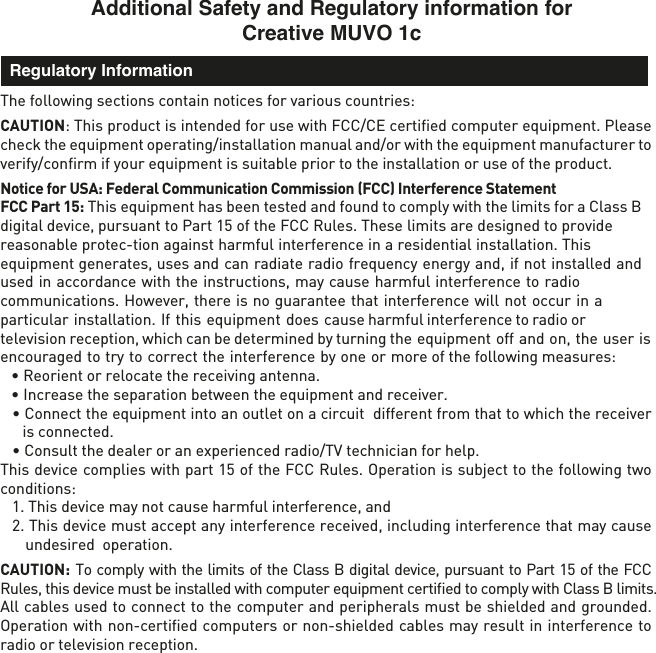 Additional Safety and Regulatory information for Creative MUVO 1cThe following sections contain notices for various countries: CAUTION: This product is intended for use with FCC/CE certiﬁed computer equipment. Please check the equipment operating/installation manual and/or with the equipment manufacturer to verify/conﬁrm if your equipment is suitable prior to the installation or use of the product. Notice for USA: Federal Communication Commission (FCC) Interference Statement  FCC Part 15: This equipment has been tested and found to comply with the limits for a Class B digital device, pursuant to Part 15 of the FCC Rules. These limits are designed to provide reasonable protec-tion against harmful interference in a residential installation. This equipment generates, uses and can radiate radio frequency energy and, if not installed and used in accordance with the instructions, may cause harmful interference to radio communications. However, there is no guarantee that interference will not occur in a particular installation. If this equipment does cause harmful interference to radio or television reception, which can be determined by turning the equipment off and on, the user is encouraged to try to correct the interference by one or more of the following measures: • Reorient or relocate the receiving antenna.• Increase the separation between the equipment and receiver.• Connect the equipment into an outlet on a circuit  different from that to which the receiver is connected.• Consult the dealer or an experienced radio/TV technician for help.This device complies with part 15 of the FCC Rules. Operation is subject to the following two conditions: 1. This device may not cause harmful interference, and2. This device must accept any interference received, including interference that may causeundesired  operation.CAUTION: To comply with the limits of the Class B digital device, pursuant to Part 15 of the FCC Rules, this device must be installed with computer equipment certiﬁed to comply with Class B limits.All cables used to connect to the computer and peripherals must be shielded and grounded. Operation with non-certiﬁed computers or non-shielded cables may result in interference to radio or television reception.  Regulatory Information