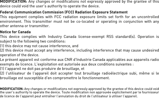 MODIFICATION: Any changes or modiﬁcations not expressly approved by the grantee of this device could void the user’s authority to operate the device.Federal Communication Commission (FCC) Radiation Exposure StatementThis equipment complies with FCC radiation exposure limits set forth for an uncontrolled environment. This transmitter must not be co-located or operating in conjunction with any other antenna or transmitter. Notice for CanadaThis device complies with Industry Canada license-exempt RSS standard(s). Operation is subject to the following two conditions: (1) this device may not cause interference, and (2) this device must accept any interference, including interference that may cause undesired operation of the device.Le présent appareil est conforme aux CNR d&apos;Industrie Canada applicables aux appareils radioexempts de licence. L&apos;exploitation est autorisée aux deux conditions suivantes : (1) l&apos;appareil nedoit pas produire de brouillage, et (2) l&apos;utilisateur de l&apos;appareil doit accepter tout brouillage radioélectrique subi, même si le brouillage est susceptible d&apos;en compromettre le fonctionnement.MODIFICATION: Any changes or modiﬁcations not expressly approved by the grantee of this device could void the user’s authority to operate the device. Toute modiﬁcation non approuvée explicitement par le fournisseur de licence de l’appareil peut entraîner l’annulation du droit de l’utilisateur à utiliser l’appareil.      