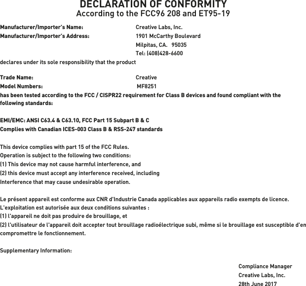 DECLARATION OF CONFORMITYAccording to the FCC96 208 and ET95-19Manufacturer/Importer’s Name:  Creative Labs, Inc.Manufacturer/Importer’s Address:  1901 McCarthy BoulevardMilpitas, CA.   95035  Tel: (408)428-6600 declares under its sole responsibility that the productTrade Name:   CreativeModel Numbers:  MF8251has been tested according to the FCC / CISPR22 requirement for Class B devices and found compliant with the following standards:EMI/EMC: ANSI C63.4 &amp; C63.10, FCC Part 15 Subpart B &amp; C Complies with Canadian ICES-003 Class B &amp; RSS-247 standardsThis device complies with part 15 of the FCC Rules. Operation is subject to the following two conditions:(1) This device may not cause harmful interference, and(2) this device must accept any interference received, includingInterference that may cause undesirable operation.Le présent appareil est conforme aux CNR d&apos;Industrie Canada applicables aux appareils radio exempts de licence. L&apos;exploitation est autorisée aux deux conditions suivantes : (1) l&apos;appareil ne doit pas produire de brouillage, et (2) l&apos;utilisateur de l&apos;appareil doit accepter tout brouillage radioélectrique subi, même si le brouillage est susceptible d&apos;en compromettre le fonctionnement.Supplementary Information:Compliance ManagerCreative Labs, Inc.28th June 2017