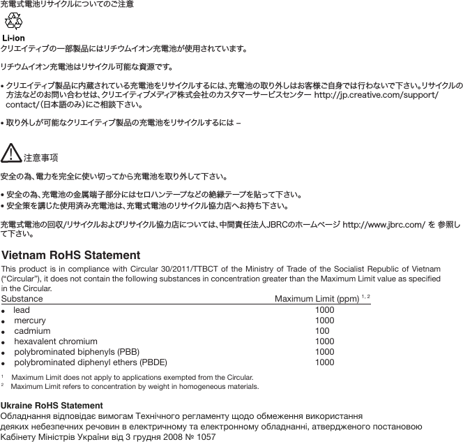 Vietnam RoHS StatementThis product is in compliance with Circular 30/2011/TTBCT of the Ministry of Trade of the Socialist Republic of Vietnam (“Circular”), it does not contain the following substances in concentration greater than the Maximum Limit value as specified in the Circular.Substance               Maximum Limit (ppm) 1, 2●lead  1000●mercury  1000●cadmium 100●hexavalent chromium  1000●polybrominated biphenyls (PBB)  1000●polybrominated diphenyl ethers (PBDE)  10001    Maximum Limit does not apply to applications exempted from the Circular.2    Maximum Limit refers to concentration by weight in homogeneous materials.充電式電池リサイクルについてのご注意クリエイティブの一部製品にはリチウムイオン充電池が使用されています。リチウムイオン充電池はリサイクル可能な資源です。• クリエイティブ製品に内蔵されている充電池をリサイクルするには、充電池の取り外しはお客様ご自身では行わないで下さい。リサイクルの方法などのお問い合わせは、クリエイティブメディア株式会社のカスタマーサービスセンター http://jp.creative.com/support/contact/（日本語のみ）にご相談下さい。• 取り外しが可能なクリエイティブ製品の充電池をリサイクルするには ‒安全の為、電力を完全に使い切ってから充電池を取り外して下さい。•安全の為、充電池の金属端子部分にはセロハンテープなどの絶縁テープを貼って下さい。• 安全策を講じた使用済み充電池は、充電式電池のリサイクル協力店へお持ち下さい。充電式電池の回収/リサイクルおよびリサイクル協力店については、中間責任法人JBRCのホームページ http://www.jbrc.com/ を 参照して下さい。注意事项!Ukraine RoHS StatementОбладнання відповідає вимогам Технічного регламенту щодо обмеження використаннядеяких небезпечних речовин в електричному та електронному обладнанні, атвердженого постановою Кабінету Міністрів України від 3 грудня 2008 № 1057
