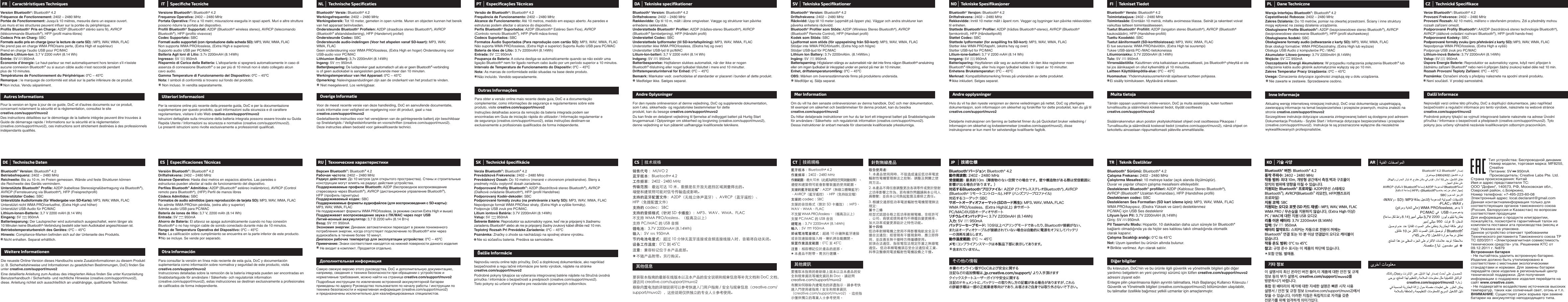 NL Technische SpeciﬁcatiesBluetooth® Versie: Bluetooth® 4.2Werkingsfrequentie: 2402 – 2480 MHzWerkingsbereik: Tot 10 meter, gemeten in open ruimte. Muren en objecten kunnen het bereik van het apparaat beïnvloeden.Ondersteunde Bluetooth® Profielen: A2DP (draadloze stereo Bluetooth®), AVRCP (Bluetooth® afstandsbediening), HFP (Handenvrij profiel)Ondersteunde Codec: SBCOndersteunde audio-indelingen (Voor het afspelen vanaf SD-kaart): MP3, WAV, WMA, FLACGeen ondersteuning voor WMA PRO/lossless, (Extra High en hoger) Ondersteuning voor USB-audio voor PC/MACLithiumion Batterij: 3,7v 2200mAH (8.14Wh)Ingang: 5V       950mABatterijbesparing: De luidspreker gaat automatisch uit als er geen Bluetooth®-verbinding is of geen audiokabel is aangesloten gedurende meer dan 10 minuten.Werkingstemperatuur van Het Apparaat: 0ºC – 45ºCOpmerking: Nalevingsaanduidingen zijn aan de onderkant van het product te vinden.     Niet meegeleverd. Los verkrijgbaar.Voor de meest recente versie van deze handleiding, DoC en aanvullende documentatie, zoals informatie over veiligheid en regelgeving voor dit product, gaat u naa creative.com/support/muvo2Gedetailleerde instructies voor het verwijderen van de geïntegreerde batterij zijn beschikbaar op Snelstartgids / Veiligheidsinforamtie en voorschriften (creative.com/support/muvo2). Deze instructies alleen bedoeld voor gekwalificeerde technici.Overige InformatieRU Технические характеристикиВерсия Bluetooth®: Bluetooth® 4.2Рабочая частота: 2402 – 2480 MHzРадиус действия: До 10 метров (для открытого пространства). Стены и строительные конструкции могут влиять на радиус действия устройства.Поддерживаемые профили Bluetooth: A2DP (беспроводное воспроизведение стереозвука через Bluetooth®), AVRCP (дистанционное управление Bluetooth®), HFP (профиль гарнитуры)Поддерживаемый кодек: SBCПоддерживаемые форматы аудиофайлов (для воспроизведения с SD-карты): MP3, WAV, WMA, FLACНе поддерживает форматы WMA PRO/lossless, (в режиме сжатия Extra High и выше)Поддерживает воспроизведение звука с ПК/MAC через порт USBЛитий-ионный аккумулятор: 3,7 В 2200 мАч (8.14 Втч)Вход: 5V       950mAЭкономия энергии: Динамик автоматически переходит в режим пониженного потребления энергии, когда отсутствует подключение по Bluetooth® или через аудиокабель в течение более 10 минут.Диапазон рабочих температур для эксплуатации устройства: 0ºC – 45ºCПримечание: Знаки соответствия находятся на нижней поверхности данного изделия    Не входит в комплект. Продается отдельно.Самую свежую версию этого руководства, DoC и дополнительную документацию, например, сведения о технике безопасности при обращении с устройством и нормативные требования, можно найти на странице creative.com/support/muvo2Подробные инструкции по извлечению встроенной аккумуляторной батареи приведены по адресу Руководство пользователя по началу работы / инструкции по технике безопасности и нормативная информация (creative.com/support/muvo2) и предназначены исключительно для квалифицированных специалистов.Дополнительная информацияPT Especiﬁcações TécnicasVersão de Bluetooth®: Bluetooth® 4.2Frequência de Funcionamento: 2402 – 2480 MHzAlcance de Funcionamento: Até 10 metros, medido em espaço aberto. As paredes e estruturas podem afectar o alcance do dispositivo.Perfis Bluetooth® Suportados: A2DP (Bluetooth® Estéreo Sem Fios), AVRCP (Controlo remoto Bluetooth®), HFP (Perfil mãos-livres)Codecs Suportados: SBCFormatos Áudio Suportados (Para reprodução com cartão SD): MP3, WAV, WMA, FLACNão suporta WMA PRO/lossless, (Extra High e superior) Suporta Áudio USB para PC/MACBateria de Iões de Lítio: 3.7v 2200mAH (8.14Wh)Entrada: 5V       950mAPoupança da Bateria: A coluna desliga-se automaticamente quando se não existir uma ligação Bluetooth® nem for ligado nenhum cabo áudio por um período superior a 10 minutos.Intervalo de Temperatura de Funcionamento do Dispositiv: 0ºC – 45ºCNota: As marcas de conformidade estão situadas na base deste produto.   Não incluído. Vendido separadamente.Para obter a versão online mais recente deste guia, DoC e a documentação complementar, como informações de segurança e regulamentares sobre este produto, visite creative.com/support/muvo2Instruções detalhadas acerca da remoção da bateria integrada podem ser encontradas em Guia de iniciação rápida do utilizador / Informação regulamentar e de segurança (creative.com/support/muvo2), estas instruções destinam-se exclusivamente a profissionais qualificados de forma independente.Outras InformaçõesSK Technické špeciﬁkácieVerzia Bluetooth®: Bluetooth® 4.2Prevádzková Frekvencia: 2402 – 2480 MHzPrevádzkový Dosah: Do 10 metrov (merané v otvorenom priestranstve). Steny a predmety môžu ovplyvniť dosah zariadenia.Podporované Profily Bluetooth®: A2DP (Bezdrôtové stereo Bluetooth®), AVRCP (Diaľkové ovládanie Bluetooth®), HFP (profil Handsfree)Podporovaný Kodér-dekodér: SBCPodporované formáty zvuku (na prehrávanie z karty SD): MP3, WAV, WMA, FLACNepodporuje formát WMA PRO/bez straty, (Extra High a vyššie formáty).Podporuje USB zvuk pre PC/MAC.Lítium iontová Batéria: 3.7V 2200mAH (8.14Wh)Vstup: 5V       950mAŠetrenie Batérie: Reproduktor sa automaticky vypne, keď nie je pripojený k žiadnemu zariadeniu Bluetooth® alebo ak nie je pripojený žiadny zvukový kábel dlhšie než 10 min.Teplotný Rozsah Pri Prevádzke Zariadenia: 0ºC – 45ºCPoznámka: Značky ozhode sa nachádzajú na spodnej strane výrobku.    Nie sú súčasťou balenia. Predáva sa samostatne.Najnovšiu verziu online tejto príručky, DoC a doplnkovej dokumentácie, ako napríklad bezpečnostné a regu lačné informácie pre tento výrobok, nájdete na stránkecreative.com/support/muvo2Podrobné pokyny týkajúce sa vyberania integrovanej batérie nájdete na Stručná úvodná príručka / informácie o bezpečnosti a predpisoch (creative.com/support/muvo2). Tieto pokyny sú určené výhradne pre nezávisle oprávnených odborníkov.Ďalšie InformácieSV Tekniska SpeciﬁkationerBluetooth® Version: Bluetooth® 4.2Driftsfrekvens: 2402 – 2480 MHzRäckvidd: Upp till 10 meter (uppmätt på öppen yta). Väggar och andra strukturer kan påverka enhetens räckvidd.Bluetooth® Profiler som Stöds: A2DP (Wireless Stereo Bluetooth®), AVRCP (Bluetooth® Remote Control), HFP (Handset profil)Kodek som Stöds: SBCLjudformat som stöds (för uppspelning från SD-kort): MP3, WAV, WMA, FLACStödjer inte WMA PRO/förlustfri, (Extra hög och högre)Stödjer USB-ljud för PC/MACLithium Ion Battery: 3.7v 2200mAtim. (8.14Wtim.)Ingång: 5V       950mABatterisparning: Högtalaren stängs av automatiskt när det inte finns någon Bluetooth®-anslutning eller om ingen ljudkabel är inkopplad under en period på mer än 10 minuter.Enhet, driftstemperaturomfång: 0ºC – 45ºCOBS: Märken om överensstämmande finns på produktens undersida.    Medföljer ej. Säljs separat.Om du vill ha den senaste onlineversionen av denna handbok, DoC och mer dokumentation, till exempel om säkerhet och bestämmelser för denna produkt, kan du besöka creative.com/support/muvo2Du hittar detaljerade instruktioner om hur du tar bort ett integrerat batteri på Snabbstartsguide för användare / Säkerhets- och regulatorisk information (creative.com/support/muvo2). Dessa instruktioner är enbart menade för oberoende kvalificerade yrkeskunniga.Mer InformationNO Tekniske SpesiﬁkasjonerBluetooth® Versjon: Bluetooth® 4.2Driftsfrekvens: 2402 – 2480 MHzRekkevidde: Inntil 10 meter målt i åpent rom. Vegger og bygninger kan påvirke rekkevidden til enheten.Støttede Bluetooth® Profiler: A2DP (trådløs Bluetooth®-stereo), AVRCP (Bluetooth® fjernkontroll), HFP (Håndsettprofil)Støttet Codec: SBCStøttede lydformater (for avspilling fra SD-kort): MP3, WAV, WMA, FLACStøtter ikke WMA PRO/tapsfri, (ekstra høy og over)Støtter USB-lyd for PC/MACLitium-ione-batteri: 3,7 V 2200 mAH (8.14 Wh)Inngang: 5V       950mABatterisparing: Høyttaleren slår seg av automatisk når den ikke registrerer noen Bluetooth®-tilkobling, eller hvis ingen lydkabel kobles til i løpet av 10 minutter.Enhetens Brukstemperatur: 0ºC – 45ºCMerknad: Kompatibilitetsmerking finnes på undersiden av dette produktet.    Ikke inkludert. Selges separat.Hvis du vil ha den nyeste versjonen av denne veiledningen på nettet, DoC og ytterligere dokumentasjon, som informasjon om sikkerhet og forskrifter for dette produktet, kan du gå til creative.com/support/muvo2Detaljerte instruksjoner om fjerning av batteriet finner du på Quickstart bruker veiledning / Informasjon om sikkerhet og lovbestemmelser (creative.com/support/muvo2), disse instruksjonene er kun ment for selvstendige kvalifiserte fagfolk.Andre opplysningerJP 技術仕様Bluetooth®バージョン:  Bluetooth® 4.2動作周波数: 2402 - 2480 MHz受信範囲： 最長約10m（障害物のない空間での場合です。壁や構造物がある際は受信範囲に影響が出る場合があります。）  対応するBluetooth®プ ロ フ ァ イ ル： A2DP (ワイヤレスステレオBluetooth®)、AVRCP (Bluetooth® リモートコントロール)、HFP (ハンズフリープロファイル)対応するコーデック：SBCサポートオーディオフォーマット(SDカード再生): MP3、WAV、WMA、FLACWMA PRO/lossless、 (Extra High以上) 非サポートPC/MACのUSBオーディオサポートリチウムイオンバッテリー :  3.7V 2200mAH (8.14Wh)入力: 5V      950mAバッテリーセーブモード:  10分以上ペアリングモードであったり、Bluetooth®接続がない、またはオーディオケーブルが接続されていない場合は自動的に電源をオフにしてバッテリー の消 耗 を減らします。動作温度範囲: 0C ∼ 45Cメ モ：コンプライアンスマークは本製品下部に表示してあります。   含まれていません。  本 書 のオンライン 版や DoCおよび安全に関する注記などの追加情報は、jp.creative.com/support/ より入手頂けますクイックスタートユーザーガイドや安全に関する注記のドキュメントに、バッテリーの取り外し方の記載がある場合がありますが、これらの詳細手順は一部の正規業者等向けであり、お客さまご自身では取り外さないで下さい。その他の情報FI Tekniset TiedotBluetooth® Versio: Bluetooth® 4.2Toimintataajuus: 2402 – 2480 MHzToimintasäde: Enintään 10 metriä, mitattu avoimessa tilassa. Seinät ja rakenteet voivat vaikuttaa laitteen toimintasäteeseen.Tuetut Bluetooth® Profiilit: A2DP (langaton stereo Bluetooth®), AVRCP (Bluetooth® kaukosäädin), HFP (Handsfree-profiili)Tuettu Koodekki: SBCTuetut ääniformaatit (SD-korttitoistossa): MP3, WAV, WMA, FLACEi tue seuraavia: WMA PRO/häviötön, (Extra High tai suurempi)Tukee USB-ääntä PC-/MAC-tietokoneissaLitiumioniakku: 3.7V 2200mAH (8.14Wh)Tulo: 5V       950mAVirransäästötila: Kaiuttimen virta katkaistaan automaattisesti, jos Bluetooth®-yhteyttä ei ole tai jos äänikaapeli on ollut kytkemättä yli 10 minuuttia.Laitteen Käyttölämpötila-alue: 0ºC – 45ºCHuomautus: Yhdenmukaisuusmerkinnät sijaitsevat tuotteen pohjassa.   Ei sisälly toimitukseen. Myytävänä erikseen.Tämän oppaan uusimman online-version, DoC ja muita asiakirjoja, kuten tuotteen turvallisuutta ja säännöksiä koskevat tiedot, löydät osoitteesta creative.com/support/muvo2Sisäänrakennetun akun poiston yksityiskohtaiset ohjeet ovat osoitteessa Pikaopas / Turvallisuutta ja säännöksiä koskevat tiedot (creative.com/support/muvo2), nämä ohjeet on tarkoitettu ainoastaan riippumattomasti päteville ammattilaisille.Muita tietojaTR Teknik ÖzelliklerBluetooth® Sürümü: Bluetooth® 4.2Çalışma Frekansı: 2402 - 2480 MHzÇalıştırma Mesafesi: 10 metreye kadar (açık alanda ölçülmüştür).Duvar ve yapılar cihazın çalışma mesafesini etkileyebilir.Desteklenen Bluetooth® profilleri: A2DP (Kablosuz Stereo Bluetooth®), AVRCP (Bluetooth® Uzaktan Kumandası), HFP (Handsfree profili)Desteklenen codec: SBCDesteklenen Ses Formatları (SD kart izleme için): MP3, WAV, WMA, FLACWMA PRO/kayıpsız, (Ekstra Yüksek ve üzeri) desteklenmezPC/MAC için USB Ses desteklenirLityum İyon Pil: 3,7V 2200mAH (8,14Wh)Giriş: 5V      950mAPil Tasarrufu Modu: Hoparlör, 10 dakikadan daha uzun süreyle bir Bluetooth® bağlantı olmadığında ya da hiçbir ses kablosu takılı olmadığında otomatik olarak kapanır.Çalışma Sıcaklığı aralığı: 0°C ila 45°CNot: Uyum işaretleri bu ürünün altında bulunur.    Birlikte verilmez. Ayrı olarak satılır.Bu kılavuzun, DoC&apos;nin ve bu ürünle ilgili güvenlik ve yönetmelik bilgileri gibi diğer yardımcı belgelerin en yeni çevrimiçi sürümü için lütfen creative.com/support/muvo2 adresini ziyaret edinEntegre pilin çıkarılmasına ilişkin ayrıntılı talimatlara, Hızlı Başlangıç Kullanıcı Kılavuzu / Güvenlik ve Yönetmelik bilgileri (creative.com/support/muvo2) bölümünden ulaşılabilir, bu talimatlar özellikle bağımsız yetkili uzmanlar için amaçlanmıştır.Diğer bilgilerPL Dane TechniczneWersja Interfejsu Bluetooth®: Bluetooth® 4.2Częstotliwość Robocza: 2402 – 2480 MHzZakres Działania: Do 10 metrów, pomiar na otwartej przestrzeni. Ściany i inne struktury mogą wpływać na zasięg działania urządzenia.Obsługiwane Profile Bluetooth®: A2DP (bezprzewodowe stereo Bluetooth®), AVRCP (bezprzewodowe sterowanie Bluetooth®), HFP (profil słuchawkowy)Obsługiwane /kodeki: SBCObsługiwane formaty audio (odtwarzanie z karty SD): MP3, WAV, WMA, FLACBrak obsługi formatów: WMA PRO/bezstratny, (Extra High lub wyższe)Obsługa USB Audio z komputerów PC / MACAkumulator Litowo-jonowy: 3.7V 2200mAH (8.14Wh)Wejście: 5V       950mAOszczędzanie Energii Akumulatora: W przypadku rozłączenia połączenia Bluetooth® lub odłączenia kabla audio głośnik automatycznie wyłączy się po 10 min.Zakres Temperatur Pracy Urządzenia: 0ºC – 45ºCUwaga:Oznaczenia dotyczące zgodności znajdują się u dołu urządzenia.    Nie zawarte w zestawie. Sprzedawane osobno.Aktualną wersję internetową niniejszej instrukcji, DoC oraz dokumentację uzupełniającą, zawierającą informacje na temat bezpieczeństwa i przepisów prawnych, można znaleźć na stronie creative.com/support/muvo2Szczegółowe instrukcje dotyczące usuwania zintegrowanej baterii są dostępne pod adresem Dokumentacja Produktu - Szybki Start / Informacje dotyczące bezpieczeństwa i przepisów (creative.com/support/muvo2). Instrukcje te są przeznaczone wyłączne dla niezależnie wykwalifikowanych profesjonalistów.Inne InformacjeDA Tekniske speciﬁkationerBluetooth® Version: Bluetooth® 4.2Driftsfrekvens: 2402 – 2480 MHzRækkevidde: Op til 10 m, målt i åbne omgivelser. Vægge og strukturer kan påvirke enhedens rækkevidde.Understøttede Bluetooth® Profiler: A2DP (trådløs-stereo Bluetooth®), AVRCP (Bluetooth® fjernbetjening), HFP (Håndsfri profil)Understøttet Codec: SBCUnderstøttede lydformater (til SD-kortafspilning): MP3, WAV, WMA, FLACUnderstøtter ikke WMA PRO/lossless, (Ekstra høj og over)Understøtter USB-lyd til pc/MACLitium-Ion-batteri: 3,7 V 2200 mAH (8.14 Wh)Indgang: 5V       950mABatteribesparelse: Højttaleren slukkes automatisk, når der ikke er nogen Bluetooth®-tilslutning eller noget lydkabel tilsluttet i mere end 10 minutter.Driftstemperaturinterval for Enhed: 0ºC – 45ºCBemærk: Mærkater vedr. overholdelse af standarder er placeret i bunden af dette produkt.    Medfølger ikke. Sælges separat.For den nyeste onlineversion af denne vejledning, DoC og supplerende dokumentation, som f.eks. sikkerheds- og regulatoriske bestemmelser for dette produkt, kan du besøge creative.com/support/muvo2Du kan finde en detaljeret vejledning til fjernelse af indbygget batteri på Hurtig Start brugermanual / Oplysninger om sikkerhed og lovgivning (creative.com/support/muvo2), denne vejledning er kun påtænkt uafhængige kvalificerede teknikere.Andre OplysningerCS 技术规格销售代号 ：MUVO 2蓝牙版本：Bluetooth® 4.2工作频率：2402 - 2480 MHz传输范围：最远可达 10 米，数据是在开放无遮挡区域测量得出的。墙壁和建筑物可能对信号传输造成影响。支持的蓝牙配置文件：A2DP（无线立体声蓝牙）、AVRCP（蓝牙遥控）、HFP（免提配置文件）支持的 codec：SBC支持的音频格式（针对 SD 卡播放）：MP3、WAV、WMA、FLAC不支持 WMA PRO/lossless、（极高及以上）支持 PC/MAC 的 USB 音频锂电池：3.7V 2200mAH (8.14Wh)输入：5V        950mA节约电池电量式：超过 10 分钟无蓝牙连接或音频连接线接入时，音箱将自动关闭。设备工作温度：0˚C 到 45˚C注意：兼容标记位于本产品底部。    不随产品附带。另行购买。要获取本指南的最新在线版本以及本产品的安全说明和规章信息等补充文档和 DoC 文档，请访问 creative.com/support/muvo2移除内置电池的详细说明可以参考快速入门用户指南 / 安全与规章信息（creative.com/support/muvo2），这些说明仅供独立的专业人士参考使用。其他信息CZ Technické SpeciﬁkaceVerze Bluetooth®: Bluetooth® 4.2Provozní Frekvence: 2402 – 2480 MHzProvozní Rozsah: Až 10 metrů, měřeno v otevřeném prostoru. Zdi a předměty mohou rozsah zařízení omezit.Podporované Profily Bluetooth®: AA2DP (bezdrátová stereo technologie Bluetooth®), AVRCP (dálkové ovládání rozhraní Bluetooth®), HFP (profil hands-free)Podporované Kodeky: SBCPodporované formáty zvuku (pro přehrávání z karty SD): MP3, WAV, WMA, FLACNepodporuje WMA PRO/lossless, (Extra High a vyšší)Podporuje USB zvuk pro PC/MACLithium-inová Baterie: 3.7V 2200mAH (8.14Wh)Vstup: 5V       950mAÚspora Energie Baterie: Reproduktor se automaticky vypne, když není připojen k žádnému zařízení Bluetooth® nebo není-li připojen žádný zvukový kabel déle než 10 min.Rozsah Provozní Teploty Zařízení: 0ºC – 45ºCPoznámka: Označení shody s předpisy naleznete na spodní straně produktu.   Není součástí. V prodeji samostatně.Nejnovější verzi online této příručky, DoC a doplňující dokumentace, jako například bezpečnostní a regulační informace pro tento výrobek, naleznete na webové stránce creative.com/support/muvo2Podrobné pokyny týkající se vyjmutí integrované baterie naleznete na adrese Úvodní příručka / Informace o bezpečnosti a předpisech (creative.com/support/muvo2). Tyto pokyny jsou určeny výhradně nezávisle kvalifikovaným odborným pracovníkům.Další InformaceIT Speciﬁche TecnicheVersione Bluetooth®: Bluetooth® 4.2Frequenza Operativa: 2402 – 2480 MHzPortata Operativa: Fino a 10 metri; misurazione eseguita in spazi aperti. Muri e altre strutture possono ridurre la portata del dispositivo.Profili Bluetooth® Supportati: A2DP (Bluetooth® wireless stereo), AVRCP (telecomando Bluetooth®), HFP (profilo vivavoce)Codec Supportato: SBCFormati audio supportati (con riproduzione dalla scheda SD): MP3, WAV, WMA, FLACNon supporta WMA PRO/lossless, (Extra High e superiore)Supporto audio USB per PC/MACBatteria Agli Ioni di Litio: 3.7v 2200mAH (8.14Wh)Ingresso: 5V       950mARisparmio di Carica della Batteria: L&apos;altoparlante si spegnerà automaticamente in caso di assenza di connessione Bluetooth® o se per più di 10 minuti non è stato collegato alcun cavo audio.Gamma Temperature di Funzionamento del Dispositivo: 0ºC – 45ºCNota: I simboli di conformità si trovano sul fondo del prodotto.     Non incluso. In vendita separatamente.Per la versione online più recente della presente guida, DoC e per la documentazione supplementare per questo prodotto, quali informazioni sulla sicurezza e di carattere regolamentare, visitare il sito Web creative.com/support/muvo2Istruzioni dettagliate sulla rimozione della batteria integrata possono essere trovate su Guida Rapida Utente / Informazioni su sicurezza e normative (creative.com/support/muvo2). Le presenti istruzioni sono rivolte esclusivamente a professionisti qualificati.Ulteriori InformazioniFR Caractéristiques TechniquesVersion Bluetooth®: Bluetooth® 4.2Fréquence de Fonctionnement: 2402 – 2480 MHzPortée de Fonctionnement: Jusqu&apos;à 10 mètres, mesurés dans un espace ouvert. Les murs et les structures peuvent influer sur la portée du périphérique.Profils Bluetooth® Pris en Charge: A2DP (Bluetooth® stéréo sans fil), AVRCP (télécommande Bluetooth®), HFP (profil mains-libres)Codecs Pris en Charg: SBCFormats audio pris en charge (pour la lecture de carte SD) : MP3, WAV, WMA, FLACNe prend pas en charge WMA PRO/sans perte, (Extra High et supérieur)Prend en charge l&apos;audio USB pour PC/MACBatterie Lithium-Ion: 3,7 V 2200 mAH (8.14 Wh)Entrée: 5V      950mAÉconomie d’énergie: Le haut-parleur se met automatiquement hors tension s&apos;il n&apos;existe aucune connexion Bluetooth® ou si aucun câble audio n&apos;est raccordé pendant plus de 10 minutes.Températures de Fonctionnement du Périphérique: 0ºC – 45ºCRemarque : le marquage de conformité est situé sur la partie inférieure de ce produit.   Non inclus. Vendu séparément.Pour la version en ligne à jour de ce guide, DoC et d&apos;autres documents sur ce produit, concernant notamment la sécurité et la réglementation, consultez le site creative.com/support/muvo2Des instructions détaillées sur le démontage de la batterie intégrée peuvent être trouvées à Guide de démarrage rapide / Informations sur la sécurité et la réglementation (creative.com/support/muvo2), ces instructions sont strictement destinées à des professionnels indépendants qualifiés.Autres InformationsDie neueste Online-Version dieses Handbuchs sowie Zusatzinformationen zu diesem Produkt (z. B. Sicherheitshinweise und Informationen zu gesetzlichen Bestimmungen, DoC) finden Sie unter creative.com/support/muvo2Eine detaillierte Anleitung zum Ausbau des integrierten Akkus finden Sie unter Kurzanleitung Benutzerhandbuch / Sicherheits- und rechtliche Hinweise (creative.com/support/muvo2), diese. Anleitung richtet sich ausschließlich an unabhängige, qualifizierte Techniker.Weitere InformationenES Especiﬁcaciones TécnicasVersión Bluetooth®: Bluetooth® 4.2Driftsfrekvens: 2402 – 2480 MHzAlcance Operativo: Hasta diez metros en espacios abiertos. Las paredes oestructuras pueden afectar al radio de funcionamiento del dispositivo.Perfiles Bluetooth® Admitidos: A2DP (Bluetooth® estéreo inalámbrico), AVRCP (Control remoto para Bluetooth®), (HFP) Perfil de manos libresCódecs Admitidos: SBCFormatos de audio admitidos (para reproducción de tarjeta SD): MP3, WAV, WMA, FLACNo admite WMA PRO/sin pérdida, (extra alto y superior)Admite audio USB para PC/MACBatería de iones de litio: 3,7 V, 2200 mAh (8.14 Wh)Entrada: 5V       950mAAhorro de Batería: El altavoz se apaga automáticamente cuando no hay conexión Bluetooth® o no hay ningún cable de sonido conectado durante más de 10 minutos.Rango de Temperatura Operativa del Dispositivo: 0ºC – 45ºCNota: La calificación sobre cumplimiento se encuentra en la parte inferior de este producto.    No se incluye. Se vende por separado.Para consultar la versión en línea más reciente de esta guía, DoC y documentación suplementaria como información sobre normativa y seguridad de este producto, visita  creative.com/support/muvo2Instrucciones detalladas sobre la remoción de la batería integrada pueden ser encontradas en Snabbstartsguide för användare / Säkerhets- och regulatorisk information (creative.com/support/muvo2), estas instrucciones se destinan exclusivamente a profesionales de calificados de forma independiente.Otra Información*DE Technische DatenBluetooth® Version: Bluetooth® 4.2Betriebsfrequenz: 2402 – 2480 MHzReichweite: Bis zu 10 m, im Freien gemessen. Wände und feste Strukturen können die Reichweite des Geräts vermindern.Unterstützte Bluetooth® Profile: A2DP (kabellose Stereosignalübertragung via Bluetooth®), AVRCP (Fernsteuerung via Bluetooth®), HFP (Freisprechprofil)Unterstützter Codec: SBCUnterstützte Audioformate (für Wiedergabe von SD-Karte): MP3, WAV, WMA, FLACUnterstützt nicht WMA PRO/verlustfrei, (Extra High und höher)Unterstützt USB-Audio für PC/MACLithium-Ionen-Batterie: 3,7 V 2200 mAH (8.14 Wh)Eingang: 5V       950mABatteriesparung: Der Lautsprecher wird automatisch ausgeschaltet, wenn länger als 10 Minuten keine Bluetooth®-Verbindung besteht oder kein Audiokabel angeschlossen ist.Betriebstemperaturbereich des Gerätes: 0ºC – 45ºCHinweis: Compliance-Marken befinden sich auf der Unterseite des Produkts.   Nicht enhalten. Separat erhältlich.******** * *** * * ***CT 技術規格要獲取本指南的最新線上版本以及本產品的安全和規章資訊等補充資訊和 Doc，請訪問 creative.com/support/muvo2有關如何移除內建電池的詳盡指示，請參考快速入門使用者指南 / 安全和規章資訊（creative.com/support/muvo2），這些指示僅供獨立的專業人士參考使用。其他資󱴥藍牙版本：Bluetooth® 4.2作業頻率：2402 - 2480 MHz作業範圍：最大 10 米（此處為開放空間測量結果）。牆壁和建築物可能會影響裝置的使用範圍。支援的藍牙設定檔*：A2DP（無線立體聲藍牙）、AVRCP（藍牙遙控）、HFP（免持設定檔）支援的 codec：SBC支援的音效格式（對於 SD 卡播放）：MP3、WAV、WMA、FLAC不支援 WMA PRO/lossless、（極高及以上）支援 PC/MAC 的 USB 音效鋰電池：3.7V 2200mAH (8.14Wh)輸入：5V        950mA節省電池電量模式：超過 10 分鐘無藍牙連接或音效連接線接入時，喇叭將自動關閉。裝置作業溫度範圍：0˚C 至 45˚C注意：相容標記位於產品的底部。    本產品不附帶。需另行選購。敬告使用者:1. 本產品使用用時，不致造成違反低功率電波輻射性電機管理辦法之控制、調整及開關之使用方法。2. 本產品不得任意調整更改各項零件或對於發射之功率影響之作為，若有操作問題請與本公司人員聯繫；並由本公司負起監督及維修之責任。3. 根據交通部低功率電波輻射性電機管理辦法規定：第十二條經型式認證合格之低功率射頻電機，非經許可，公司、商號或使用者均不得擅自變更頻率、加大功率或變更原設計之特性功能。第十四條低功率射頻電機之使用不得影響飛航安全及干擾合法通信；經發現有干擾現象時，應立即停用，並改善至無干擾時方得繼續使用。前項合法通信，指依電信法規定作業之無線電通信。 低功率頻電機須忍受合法通信或工業、科學及醫療用電波輻射性電機設備之干擾。*針對無線產品 ARBluetooth :Bluetooth® 4.2 2200 creative.com/support/muvo2  Тип устройства: Беспроводной динамик  Номер модели, торговая марка: MF8255,  Creative  Питание: 5V     950mA  Производитель: Creative Labs Pte. Ltd.Страна происхождения: КитайИмя и адрес представителя ТС:ООО &quot;Дофин&quot;, 140573, РФ, Московская обл.,Озерский район, с.Бояркино,Номер телефона: +7-495-223-60-08Электронный адрес: local.declarant@gmail.comДанная контактнаяинформация только для соответствующих органов таможенного союза (Россия, Белоруссия и Казахстан) по вопросам соответствия продукцииДля информации о продукте илигарантии, пожалуйста, посмотрите гарантийный талон из комплекта поставки ата производства (месяц и год): Указана на упаковке.Данное устройство отвечает требованиям Технического регламента Таможенного союза ТР ТС 020/2011 «Электромагнитная совместимость технических средств» утв. Решением КТС от 09.12.2011 г. №879Встроенная батарея- Не пытайтесь удалить встроенную батарею.Изделие должно быть утилизировано в соответствии с местными экологическими стандартами и нормами. Для замены батареи передайте свое изделие в региональный центр технической поддержки. Для получения информации о поддержке изделия перейдите на сайт www.creative.com.- Не подвергайте воздействию источников высоких температур, таких как солнечный свет, огонь и т.п.ВНИМАНИЕ: Существует риск взрыва при замене батареи на аккумулятор неподходящего типа.        KO 기술 사양기타 정보*Bluetooth® 버전: Bluetooth® 4.2동작 주파수: 2402 - 2480 MHz작동 범위: 최대 10m, 개방형 공간에서 측정.벽과 구조물이장치의 범위에 영향을 미칠 수 있습니다.지원되는 Bluetooth® 프로파일: A2DP(무선 스테레오 Bluetooth®), AVRCP(Bluetooth® 리모컨), HFP(핸즈프리 프로파일)지원 코덱: SBC지원되는 오디오 포맷 (SD 카드 재생) : MP3, WAV, WMA, FLACWMA PRO / 무손실을 지원하지 않습니다, (Extra High 이상)PC / MAC에 대한 지원 USB 오디오리튬 이온 배터리: 3.7V 2200mAH (8.14Wh)입력: 5V       950mA배터리 절약모드: 스피커는 자동으로 전원이 꺼에는 Bluetooth® 연결 또는 10 분 이상 연결없이 오디오 케이블이 없습니다.작동 온도 범위: 0°C to 45°C참고: 규정 준수 표시는 이 제품의 하단에 있습니다.    포함 안됨. 별매품.이 설명서의 최신 온라인 버전 들어,이 제품에 대한 안전 및 규제 정보 등의 부가 설명서, creative.com/support/muvo2를 방문하시기 바랍니다.통합 된 배터리의 제거에 대한 자세한 설명은 빠른 시작 사용 설명서 / 안전 및 규정 정보 (creative.com/support/muvo2)에서 찾을 수 있습니다, 이러한 지침은 독립적으로 자격을 갖춘 전문가를 위해 엄격하게 의미가있다.9508.14