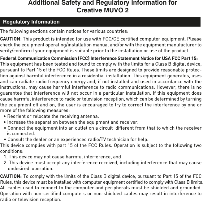 Additional Safety and Regulatory information for Creative MUVO 2The following sections contain notices for various countries: CAUTION: This product is intended for use with FCC/CE certiﬁed computer equipment. Please check the equipment operating/installation manual and/or with the equipment manufacturer to verify/conﬁrm if your equipment is suitable prior to the installation or use of the product. Federal Communication Commission (FCC) Interference Statement Notice for USA FCC Part 15: This equipment has been tested and found to comply with the limits for a Class B digital device, pursuant to Part 15 of the FCC Rules. These limits are designed to provide reasonable protec-tion against harmful interference in a residential installation. This equipment generates, uses and can radiate radio frequency energy and, if not installed and used in accordance with the instructions, may cause harmful interference to radio communications. However, there is no guarantee that interference will not occur in a particular installation. If this equipment does cause harmful interference to radio or television reception, which can be determined by turning the equipment off and on, the user is encouraged to try to correct the interference by one or more of the following measures:   • Reorient or relocate the receiving antenna.  • Increase the separation between the equipment and receiver. • Connect the equipment into an outlet on a circuit  different from that to which the receiver is connected.  • Consult the dealer or an experienced radio/TV technician for help.This device complies with part 15 of the FCC Rules. Operation is subject to the following two conditions:   1. This device may not cause harmful interference, and  2. This device must accept any interference received, including interference that may cause undesired  operation.CAUTION: To comply with the limits of the Class B digital device, pursuant to Part 15 of the FCC Rules, this device must be installed with computer equipment certiﬁed to comply with Class B limits.All cables used to connect to the computer and peripherals must be shielded and grounded. Operation with non-certiﬁed computers or non-shielded cables may result in interference to radio or television reception.  Regulatory Information