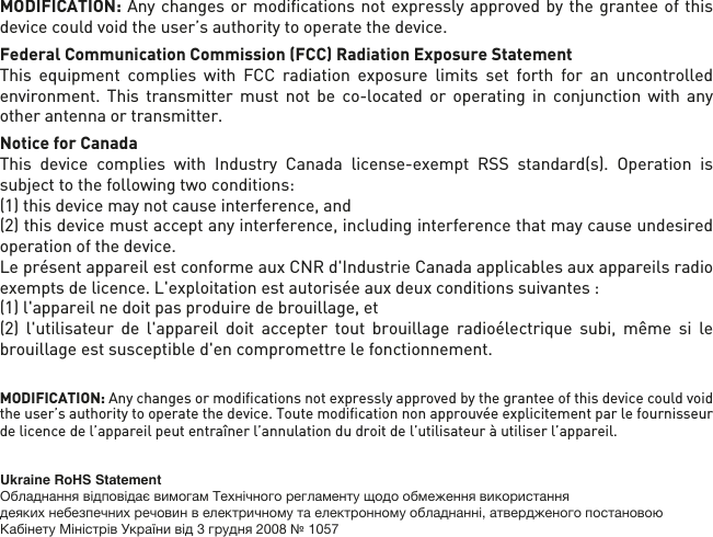 MODIFICATION: Any changes or modiﬁcations not expressly approved by the grantee of this device could void the user’s authority to operate the device.Federal Communication Commission (FCC) Radiation Exposure StatementThis equipment complies with FCC radiation exposure limits set forth for an uncontrolled environment. This transmitter must not be co-located or operating in conjunction with any other antenna or transmitter. Notice for CanadaThis device complies with Industry Canada license-exempt RSS standard(s). Operation is subject to the following two conditions: (1) this device may not cause interference, and (2) this device must accept any interference, including interference that may cause undesired operation of the device.Le présent appareil est conforme aux CNR d&apos;Industrie Canada applicables aux appareils radioexempts de licence. L&apos;exploitation est autorisée aux deux conditions suivantes : (1) l&apos;appareil nedoit pas produire de brouillage, et (2) l&apos;utilisateur de l&apos;appareil doit accepter tout brouillage radioélectrique subi, même si le brouillage est susceptible d&apos;en compromettre le fonctionnement.MODIFICATION: Any changes or modiﬁcations not expressly approved by the grantee of this device could void the user’s authority to operate the device. Toute modiﬁcation non approuvée explicitement par le fournisseur de licence de l’appareil peut entraîner l’annulation du droit de l’utilisateur à utiliser l’appareil.      Ukraine RoHS StatementОбладнання відповідає вимогам Технічного регламенту щодо обмеження використаннядеяких небезпечних речовин в електричному та електронному обладнанні, атвердженого постановою Кабінету Міністрів України від 3 грудня 2008 № 1057