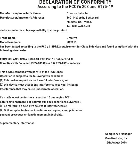 DECLARATION OF CONFORMITYAccording to the FCC96 208 and ET95-19Manufacturer/Importer’s Name:    Creative Labs, Inc.Manufacturer/Importer’s Address:    1901 McCarthy Boulevard    Milpitas, CA.   95035    Tel: (408)428-6600 declares under its sole responsibility that the productTrade Name:   CreativeModel Numbers:   MF8255has been tested according to the FCC / CISPR22 requirement for Class B devices and found compliant with the following standards:EMI/EMC: ANSI C63.4 &amp; C63.10, FCC Part 15 Subpart B&amp; CComplies with Canadian ICES-003 Class B &amp; RSS-247 standardsThis device complies with part 15 of the FCC Rules. Operation is subject to the following two conditions:(1) This device may not cause harmful interference, and(2) this device must accept any interference received, includingInterference that may cause undesirable operation.Ce matériel est conforme à la section 15 des régles FCC.Son Fonctionnement  est  soumis aux deux conditions suivantes :(1) Le matériel ne peut étre source D’interférences et(2) Doit accepter toutes les interférences reques, Y compris cellespouvant provoquer un fonctionnement indésirable.Supplementary Information:Compliance ManagerCreative Labs, Inc.15th August 2016