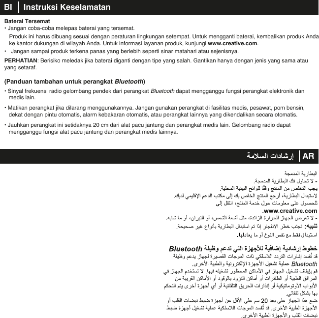 Baterai Tersemat• Jangan coba-coba melepas baterai yang tersemat.  Produk ini harus dibuang sesuai dengan peraturan lingkungan setempat. Untuk mengganti baterai, kembalikan produk Anda    ke kantor dukungan di wilayah Anda. Untuk informasi layanan produk, kunjungi www.creative.com.•   Jangan sampai produk terkena panas yang berlebih seperti sinar matahari atau sejenisnya.PERHATIAN: Berisiko meledak jika baterai diganti dengan tipe yang salah. Gantikan hanya dengan jenis yang sama atau yang setaraf.(Panduan tambahan untuk perangkat Bluetooth)• Sinyal frekuensi radio gelombang pendek dari perangkat Bluetooth dapat mengganggu fungsi perangkat elektronik dan medis lain.• Matikan perangkat jika dilarang menggunakannya. Jangan gunakan perangkat di fasilitas medis, pesawat, pom bensin, dekat dengan pintu otomatis, alarm kebakaran otomatis, atau perangkat lainnya yang dikendalikan secara otomatis.• Jauhkan perangkat ini setidaknya 20 cm dari alat pacu jantung dan perangkat medis lain. Gelombang radio dapat      mengganggu fungsi alat pacu jantung dan perangkat medis lainnya.BI     Instruksi KeselamatanAR   