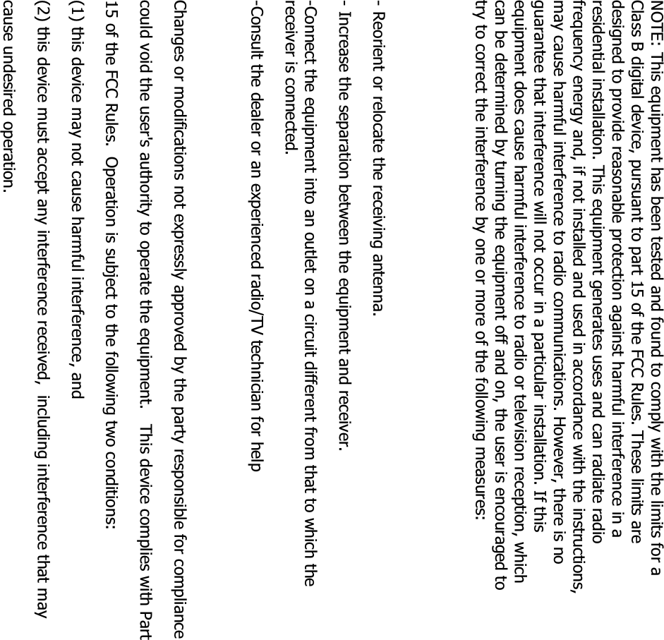 NOTE: This equipment has been tested and found to comply with the limits for a Class B digital device, pursuant to part 15 of the FCC Rules. These limits are designed to provide reasonable protection against harmful interference in a residential installation. This equipment generates uses and can radiate radio frequency energy and, if not installed and used in accordance with the instructions, may cause harmful interference to radio communications. However, there is no guarantee that interference will not occur in a particular installation. If this equipment does cause harmful interference to radio or television reception, which can be determined by turning the equipment off and on, the user is encouraged to try to correct the interference by one or more of the following measures:- Reorient or relocate the receiving antenna.- Increase the separation between the equipment and receiver.-Connect the equipment into an outlet on a circuit different from that to which the receiver is connected.-Consult the dealer or an experienced radio/TV technician for helpChanges or modifications not expressly approved by the party responsible for compliancecould void the user&apos;s authority to operate the equipment.   This device complies with Part 15 of the FCC Rules.  Operation is subject to the following two conditions:(1) this device may not cause harmful interference, and(2) this device must accept any interference received,  including interference that may cause undesired operation.