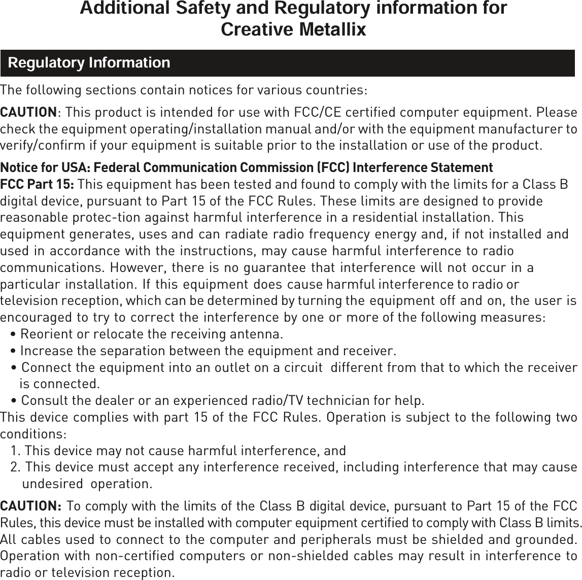 0HWDOOL[The following sections contain notices for various countries: CAUTION: This product is intended for use with FCC/CE certiﬁed computer equipment. Please check the equipment operating/installation manual and/or with the equipment manufacturer to verify/conﬁrm if your equipment is suitable prior to the installation or use of the product. 1RWLFHIRU86$Federal Communication Commission (FCC) Interference Statement  FCC Part 15: This equipment has been tested and found to comply with the limits for a Class B digital device, pursuant to Part 15 of the FCC Rules. These limits are designed to provide reasonable protec-tion against harmful interference in a residential installation. This equipment generates, uses and can radiate radio frequency energy and, if not installed and used in accordance with the instructions, may cause harmful interference to radio communications. However, there is no guarantee that interference will not occur in a particular installation. If this equipment does cause harmful interference to radio or television reception, which can be determined by turning the equipment off and on, the user is encouraged to try to correct the interference by one or more of the following measures: ä5HRULHQWRUUHORFDWHWKHUHFHLYLQJDQWHQQDä,QFUHDVHWKHVHSDUDWLRQEHWZHHQWKHHTXLSPHQWDQGUHFHLYHUä&amp;RQQHFWWKHHTXLSPHQWLQWRDQRXWOHWRQDFLUFXLWGLIIHUHQWIURPWKDWWRZKLFKWKHUHFHLYHUis connected.ä&amp;RQVXOWWKHGHDOHURUDQH[SHULHQFHGUDGLR79WHFKQLFLDQIRUKHOSThis device complies with part 15 of the FCC Rules. Operation is subject to the following two conditions: 1. This device may not cause harmful interference, and2. This device must accept any interference received, including interference that may causeundesired  operation.CAUTION: To comply with the limits of the Class B digital device, pursuant to Part 15 of the FCC Rules, this device must be installed with computer equipment certiﬁed to comply with Class B limits.All cables used to connect to the computer and peripherals must be shielded and grounded. Operation with non-certiﬁed computers or non-shielded cables may result in interference to radio or television reception.  