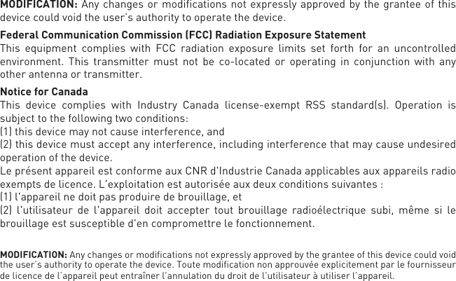 MODIFICATION: Any changes or modiﬁcations not expressly approved by the grantee of this device could void the user’s authority to operate the device.Federal Communication Commission (FCC) Radiation Exposure StatementThis equipment complies with FCC radiation exposure limits set forth for an uncontrolled environment. This transmitter must not be co-located or operating in conjunction with any other antenna or transmitter. Notice for CanadaThis device complies with Industry Canada license-exempt RSS standard(s). Operation is subject to the following two conditions: (1) this device may not cause interference, and (2) this device must accept any interference, including interference that may cause undesired operation of the device.Le présent appareil est conforme aux CNR d&apos;Industrie Canada applicables aux appareils radioexempts de licence. L&apos;exploitation est autorisée aux deux conditions suivantes : (1) l&apos;appareil nedoit pas produire de brouillage, et (2) l&apos;utilisateur de l&apos;appareil doit accepter tout brouillage radioélectrique subi, même si le brouillage est susceptible d&apos;en compromettre le fonctionnement.MODIFICATION: Any changes or modiﬁcations not expressly approved by the grantee of this device could void the user’s authority to operate the device. Toute modiﬁcation non approuvée explicitement par le fournisseur de licence de l’appareil peut entraîner l’annulation du droit de l’utilisateur à utiliser l’appareil.      