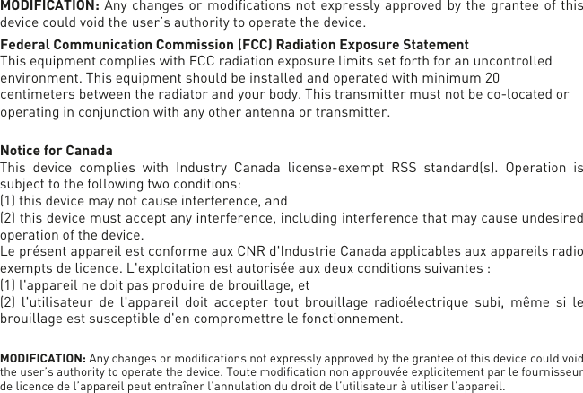 MODIFICATION: Any changes or modiﬁcations not expressly approved by the grantee of this device could void the user’s authority to operate the device.Federal Communication Commission (FCC) Radiation Exposure Statement This equipment complies with FCC radiation exposure limits set forth for an uncontrolled environment. This equipment should be installed and operated with minimum 20 centimeters between the radiator and your body. This transmitter must not be co-located or operating in conjunction with any other antenna or transmitter. Notice for CanadaThis device complies with Industry Canada license-exempt RSS standard(s). Operation is subject to the following two conditions: (1) this device may not cause interference, and (2) this device must accept any interference, including interference that may cause undesired operation of the device.Le présent appareil est conforme aux CNR d&apos;Industrie Canada applicables aux appareils radioexempts de licence. L&apos;exploitation est autorisée aux deux conditions suivantes : (1) l&apos;appareil nedoit pas produire de brouillage, et (2) l&apos;utilisateur de l&apos;appareil doit accepter tout brouillage radioélectrique subi, même si le brouillage est susceptible d&apos;en compromettre le fonctionnement.MODIFICATION: Any changes or modiﬁcations not expressly approved by the grantee of this device could void the user’s authority to operate the device. Toute modiﬁcation non approuvée explicitement par le fournisseur de licence de l’appareil peut entraîner l’annulation du droit de l’utilisateur à utiliser l’appareil.      