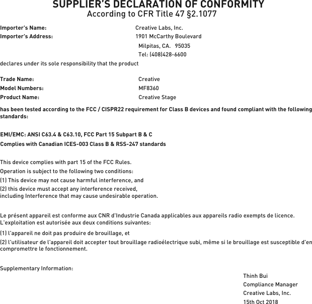 SUPPLIER’S DECLARATION OF CONFORMITYAccording to CFR Title 47 §2.1077Importer&apos;s Name: Creative Labs, Inc. Importer&apos;s Address: 1901 McCarthy BoulevardMilpitas, CA.   95035  Tel: (408)428-6600 declares under its sole responsibility that the productTrade Name:  CreativeModel Numbers:  MF8360has been tested according to the FCC / CISPR22 requirement for Class B devices and found compliant with the followingstandards:EMI/EMC: ANSI C63.4 &amp; C63.10, FCC Part 15 Subpart B &amp; C Complies with Canadian ICES-003 Class B &amp; RSS-247 standardsThis device complies with part 15 of the FCC Rules. Operation is subject to the following two conditions:(1) This device may not cause harmful interference, and(2) this device must accept any interference received, including Interference that may cause undesirable operation.Le présent appareil est conforme aux CNR d&apos;Industrie Canada applicables aux appareils radio exempts de licence. L&apos;exploitation est autorisée aux deux conditions suivantes:(1) l&apos;appareil ne doit pas produire de brouillage, et(2) l&apos;utilisateur de l&apos;appareil doit accepter tout brouillage radioélectrique subi, même si le brouillage est susceptible d&apos;en compromettre le fonctionnement.Supplementary Information:Compliance ManagerCreative Labs, Inc.15th Oct 2018Product Name:Creative Stage Thinh Bui