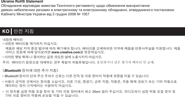 KO   안전 지침내장된 배터리• 내장된 배터리를 제거하지 마십시오. 제품은 해당 지역 환경 법규에 따라 폐기해야 합니다. 배터리를 교체하려면 지역에 제품을 반환사무실을 지원합니다. 제품  서비스 정보에 대해 알아보려면 www.creative.com을 방문하십시오.• 이러한 햇빛 화재 나 좋아하는 같은 과도한 열에 노출시키지 마십시오.주의: 배터리가 잘못으로 대체하는 경우 폭발의 위험유형입니다. 동일하거나 같은 형식의 배터리 만 교체.(Bluetooth 장치에 대한 추가 지침)• Bluetooth 장치의 단파 무선 주파수 신호는 다른 전자 및 의료 장비의 작동에 영향을 미칠 수 있습니다.• 사용이 금지된 곳에서는 장치를 끄십시오. 의료 기관, 항공기, 급유 지점, 자동문, 자동 화재 경보기 또는 기타 자동으로 제어되는 장치 근처에서는 사용하지 마십시오.•  이 장치를 심장 박동 조절 장치 및 기타 의료 장비에서 최소 20cm 멀리 두십시오. 라디오파가 심장 박동 조절 장치 및기타 의료 장비의 작동에 손상을 끼칠 수 있습니다.Ukraine RoHS StatementОбладнання відповідає вимогам Технічного регламенту щодо обмеження використаннядеяких небезпечних речовин в електричному та електронному обладнанні, атвердженого постановою Кабінету Міністрів України від 3 грудня 2008 № 1057