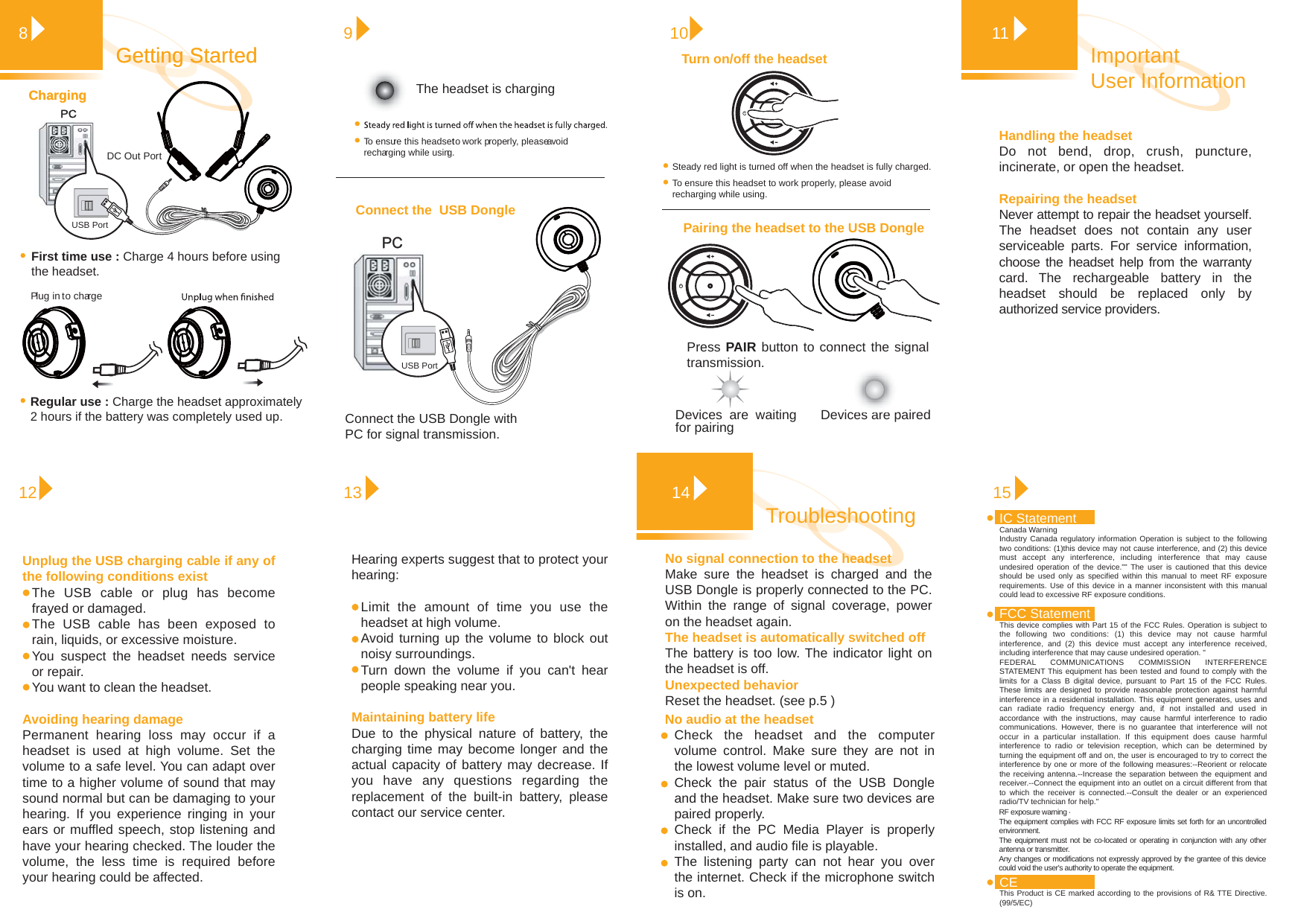 Handling the headset Do not bend, drop, crush, puncture, incinerate, or open the headset.Repairing the headsetNever attempt to repair the headset yourself. The headset does not contain any user serviceable parts. For service information, choose the headset help from the warranty card. The rechargeable battery in the headset should be replaced only by authorized service providers. Important User Information1181213Getting StartedGetting StartedPress PAIR button to connect the signal transmission. Devices are pairedTurn on/off the headsetPairing the headset to the USB Dongle10Devices are waiting for pairingConnect the  USB Dongle PC PC 9To ensure this headset to work properly, please avoid recharging while using.PC ChargingChargingPlug in to chargeUnplug the USB charging cable if any of the following conditions existThe USB cable or plug has become frayed or damaged.The USB cable has been exposed to rain, liquids, or excessive moisture.You suspect the headset needs service or repair.You want to clean the headset.Avoiding hearing damage Permanent hearing loss may occur if a headset is used at high volume. Set the volume to a safe level. You can adapt over time to a higher volume of sound that may sound normal but can be damaging to your hearing. If you experience ringing in your ears or muffled speech, stop listening and have your hearing checked. The louder the volume, the less time is required before your hearing could be affected.Hearing experts suggest that to protect your hearing:Limit the amount of time you use the headset at high volume.Avoid turning up the volume to block out noisy surroundings.Turn down the volume if you can&apos;t hear people speaking near you.Maintaining battery lifeDue to the physical nature of battery, the charging time may become longer and the actual capacity of battery may decrease. If you have any questions regarding the replacement of the built-in battery, please contact our service center.15Troubleshooting 14USB PortPortDC OutFirst time use : Charge 4 hours before using the headset.Regular use : Charge the headset approximately 2 hours if the battery was completely used up.The headset is chargingConnect the USB Dongle with PC for signal transmission.To ensure this headset to work properly, please avoid recharging while using.Steady red light is turned off when the headset is fully charged.USB PortNo signal connection to the headset Make sure the headset is charged and the USB Dongle is properly connected to the PC. Within the range of signal coverage, power on the headset again. The headset is automatically switched offThe battery is too low. The indicator light on the headset is off.Unexpected behaviorReset the headset. (see p.5 )No audio at the headsetCheck the headset and the computer volume control. Make sure they are not in the lowest volume level or muted.Check the pair status of the USB Dongle and the headset. Make sure two devices are paired properly.  Check if the PC Media Player is properly installed, and audio file is playable.The listening party can not hear you over the internet. Check if the microphone switch is on.  CEThis Product is CE marked according to the provisions of R&amp; TTE Directive. (99/5/EC)IC StatementCanada WarningIndustry Canada regulatory information Operation is subject to the following two conditions: (1)this device may not cause interference, and (2) this device must accept any interference, including interference that may cause undesired operation of the device.&quot;&quot; The user is cautioned that this device should be used only as specified within this manual to meet RF exposure requirements. Use of this device in a manner inconsistent with this manual could lead to excessive RF exposure conditions.FCC Statement This device complies with Part 15 of the FCC Rules. Operation is subject to the following two conditions: (1) this device may not cause harmful interference, and (2) this device must accept any interference received, including interference that may cause undesired operation. &quot;FEDERAL COMMUNICATIONS COMMISSION INTERFERENCE STATEMENT This equipment has been tested and found to comply with the limits for a Class B digital device, pursuant to Part 15 of the FCC Rules. These limits are designed to provide reasonable protection against harmful interference in a residential installation. This equipment generates, uses and can radiate radio frequency energy and, if not installed and used in accordance with the instructions, may cause harmful interference to radio communications. However, there is no guarantee that interference will not occur in a particular installation. If this equipment does cause harmful interference to radio or television reception, which can be determined by turning the equipment off and on, the user is encouraged to try to correct the interference by one or more of the following measures:--Reorient or relocate the receiving antenna.--Increase the separation between the equipment and receiver.--Connect the equipment into an outlet on a circuit different from that to which the receiver is connected.--Consult the dealer or an experienced radio/TV technician for help.&quot;Any changes or modifications not expressly approved by the grantee of this device could void the user&apos;s authority to operate the equipment.RF exposure warning · The equipment complies with FCC RF exposure limits set forth for an uncontrolled environment. The equipment must not be co-located or operating in conjunction with any other antenna or transmitter.  